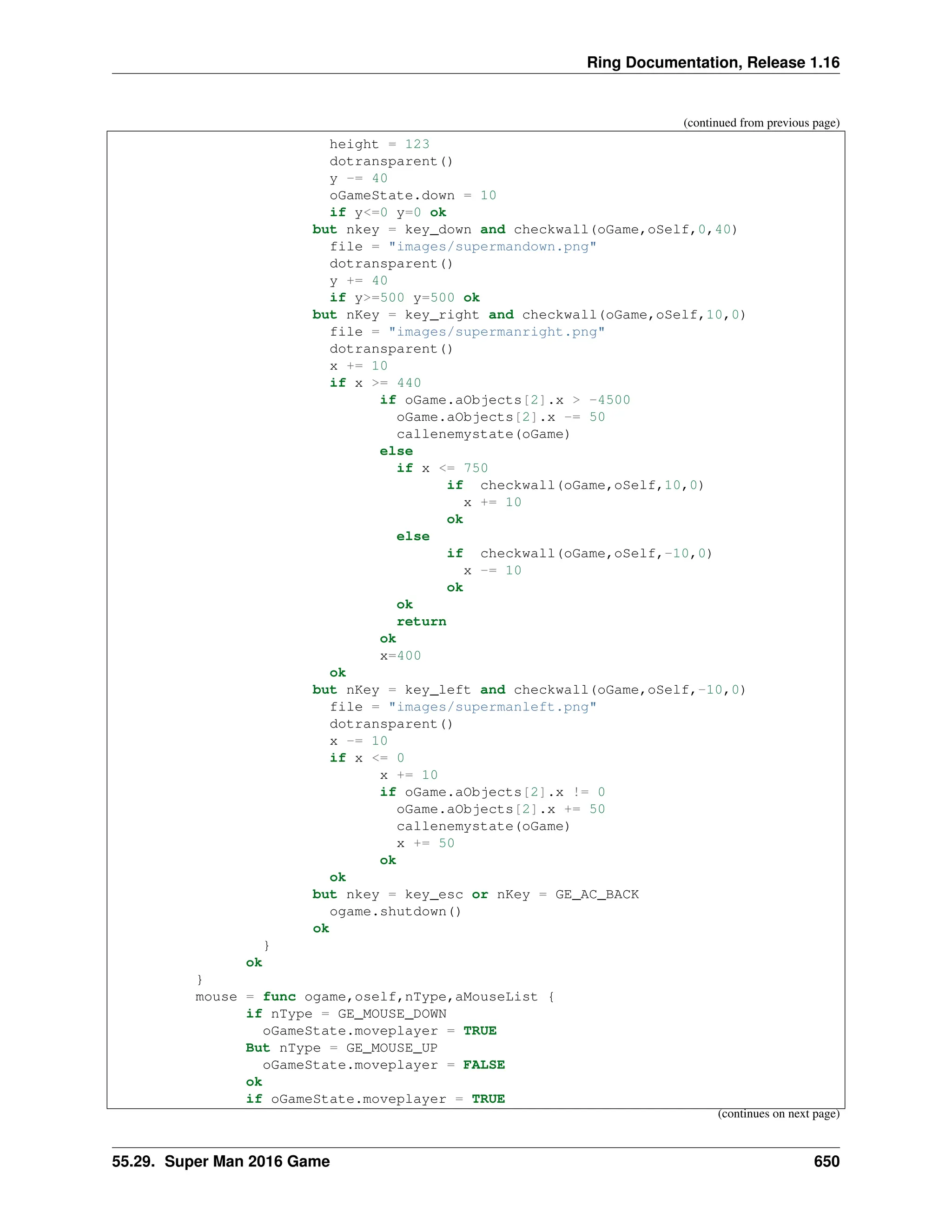 Ring Documentation, Release 1.16 (continued from previous page) height = 123 dotransparent() y -= 40 oGameState.down = 10 if y<=0 y=0 ok but nkey = key_down and checkwall(oGame,oSelf,0,40) file = "images/supermandown.png" dotransparent() y += 40 if y>=500 y=500 ok but nKey = key_right and checkwall(oGame,oSelf,10,0) file = "images/supermanright.png" dotransparent() x += 10 if x >= 440 if oGame.aObjects[2].x > -4500 oGame.aObjects[2].x -= 50 callenemystate(oGame) else if x <= 750 if checkwall(oGame,oSelf,10,0) x += 10 ok else if checkwall(oGame,oSelf,-10,0) x -= 10 ok ok return ok x=400 ok but nKey = key_left and checkwall(oGame,oSelf,-10,0) file = "images/supermanleft.png" dotransparent() x -= 10 if x <= 0 x += 10 if oGame.aObjects[2].x != 0 oGame.aObjects[2].x += 50 callenemystate(oGame) x += 50 ok ok but nkey = key_esc or nKey = GE_AC_BACK ogame.shutdown() ok } ok } mouse = func ogame,oself,nType,aMouseList { if nType = GE_MOUSE_DOWN oGameState.moveplayer = TRUE But nType = GE_MOUSE_UP oGameState.moveplayer = FALSE ok if oGameState.moveplayer = TRUE (continues on next page) 55.29. Super Man 2016 Game 650 