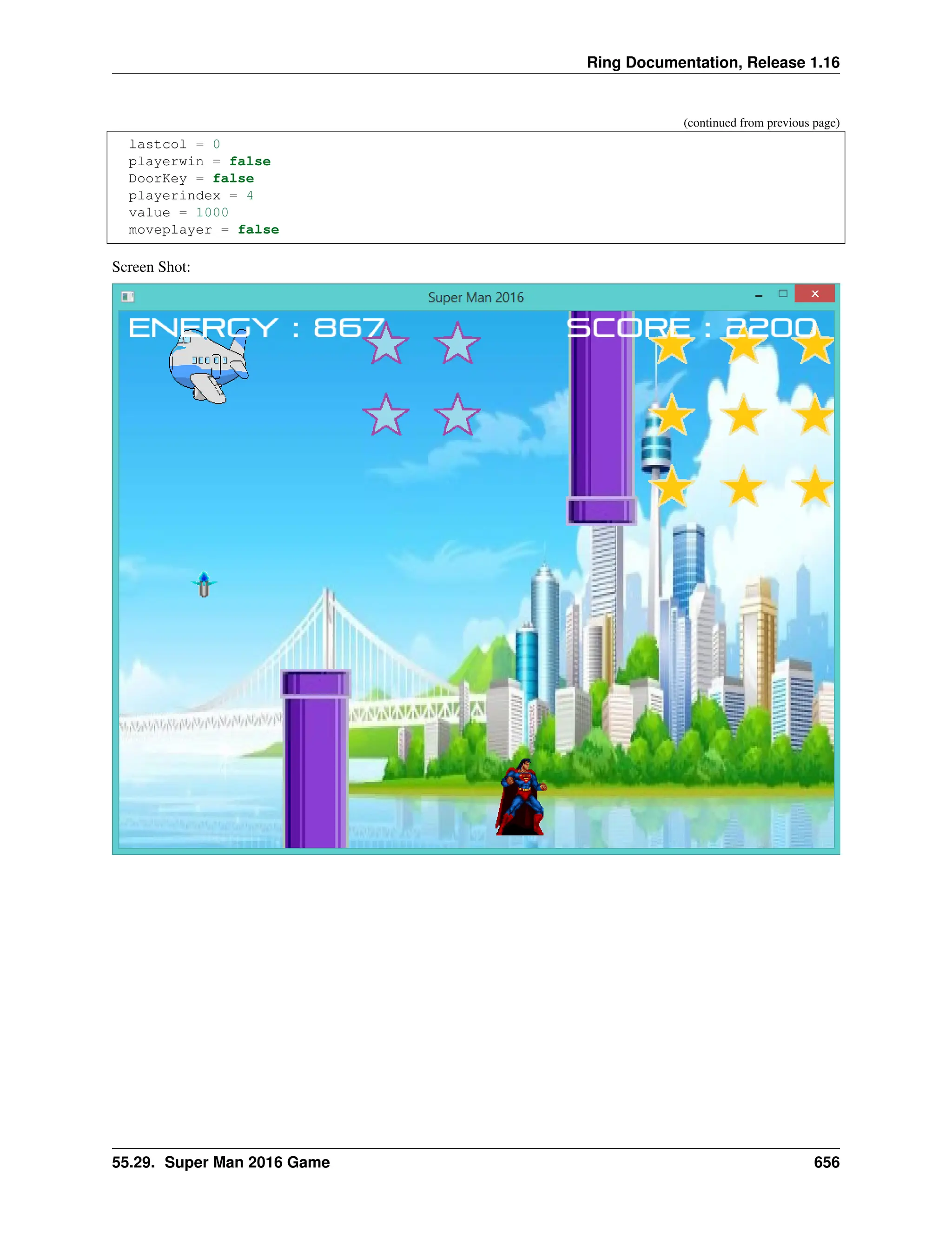 Ring Documentation, Release 1.16 (continued from previous page) lastcol = 0 playerwin = false DoorKey = false playerindex = 4 value = 1000 moveplayer = false Screen Shot: 55.29. Super Man 2016 Game 656 
