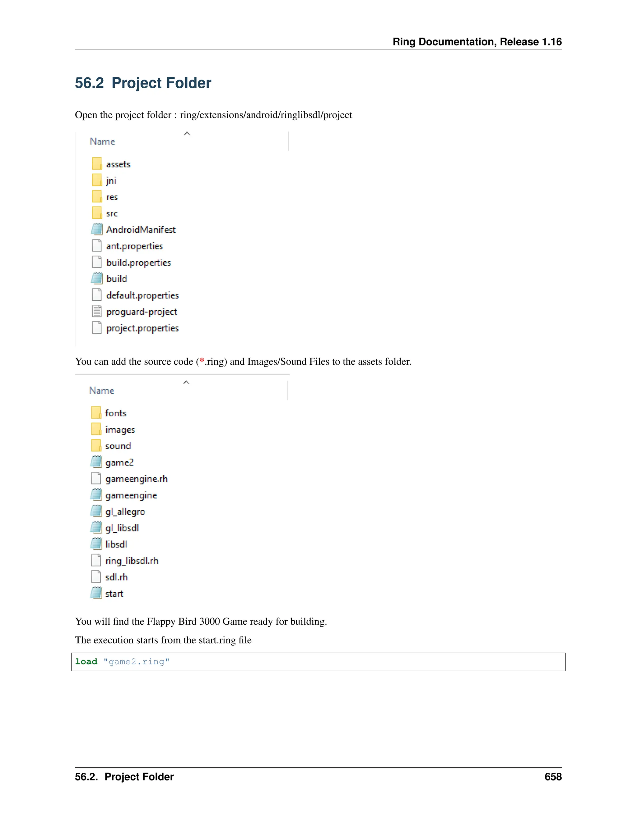 Ring Documentation, Release 1.16 56.2 Project Folder Open the project folder : ring/extensions/android/ringlibsdl/project You can add the source code (*.ring) and Images/Sound Files to the assets folder. You will find the Flappy Bird 3000 Game ready for building. The execution starts from the start.ring file load "game2.ring" 56.2. Project Folder 658 
