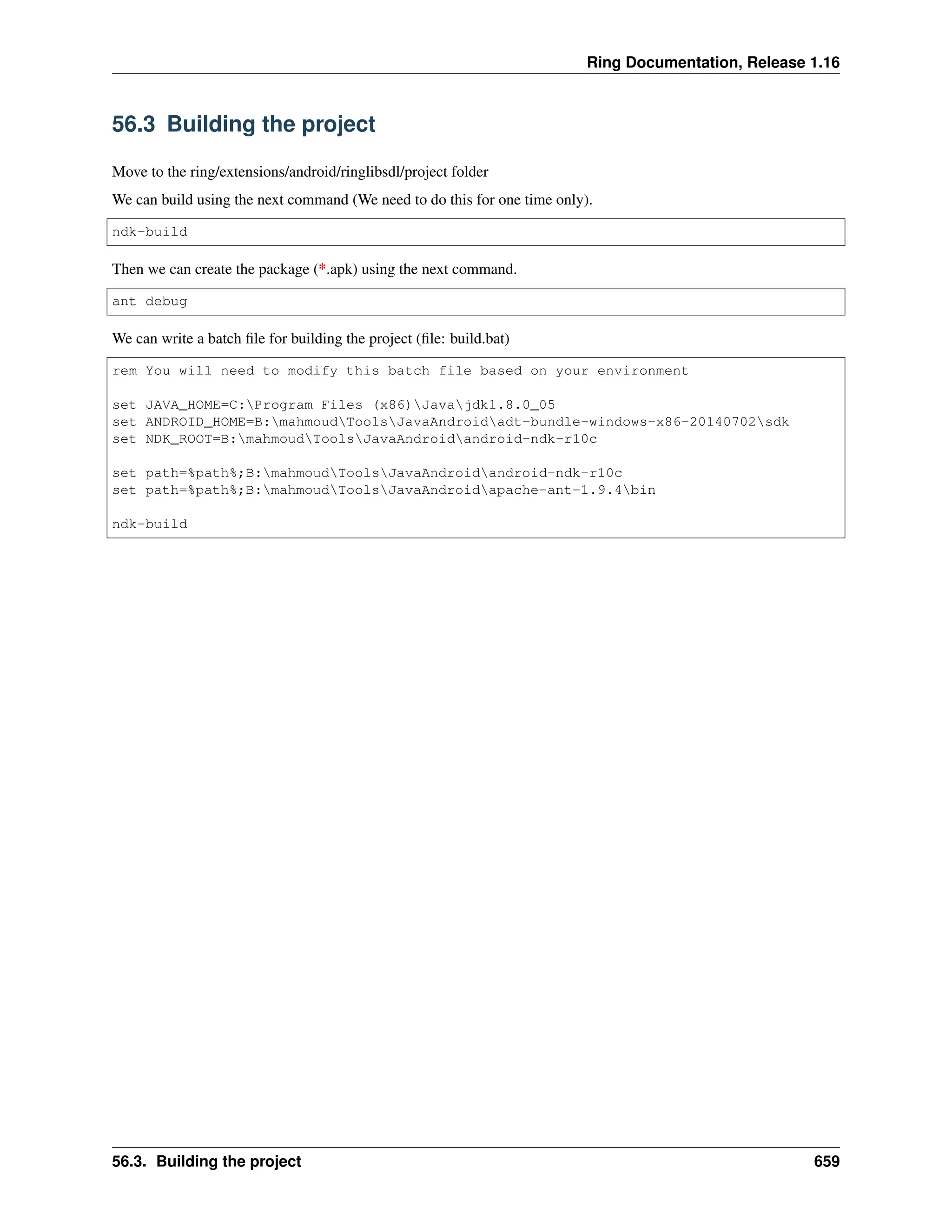Ring Documentation, Release 1.16 56.3 Building the project Move to the ring/extensions/android/ringlibsdl/project folder We can build using the next command (We need to do this for one time only). ndk-build Then we can create the package (*.apk) using the next command. ant debug We can write a batch file for building the project (file: build.bat) rem You will need to modify this batch file based on your environment set JAVA_HOME=C:Program Files (x86)Javajdk1.8.0_05 set ANDROID_HOME=B:mahmoudToolsJavaAndroidadt-bundle-windows-x86-20140702sdk set NDK_ROOT=B:mahmoudToolsJavaAndroidandroid-ndk-r10c set path=%path%;B:mahmoudToolsJavaAndroidandroid-ndk-r10c set path=%path%;B:mahmoudToolsJavaAndroidapache-ant-1.9.4bin ndk-build 56.3. Building the project 659 