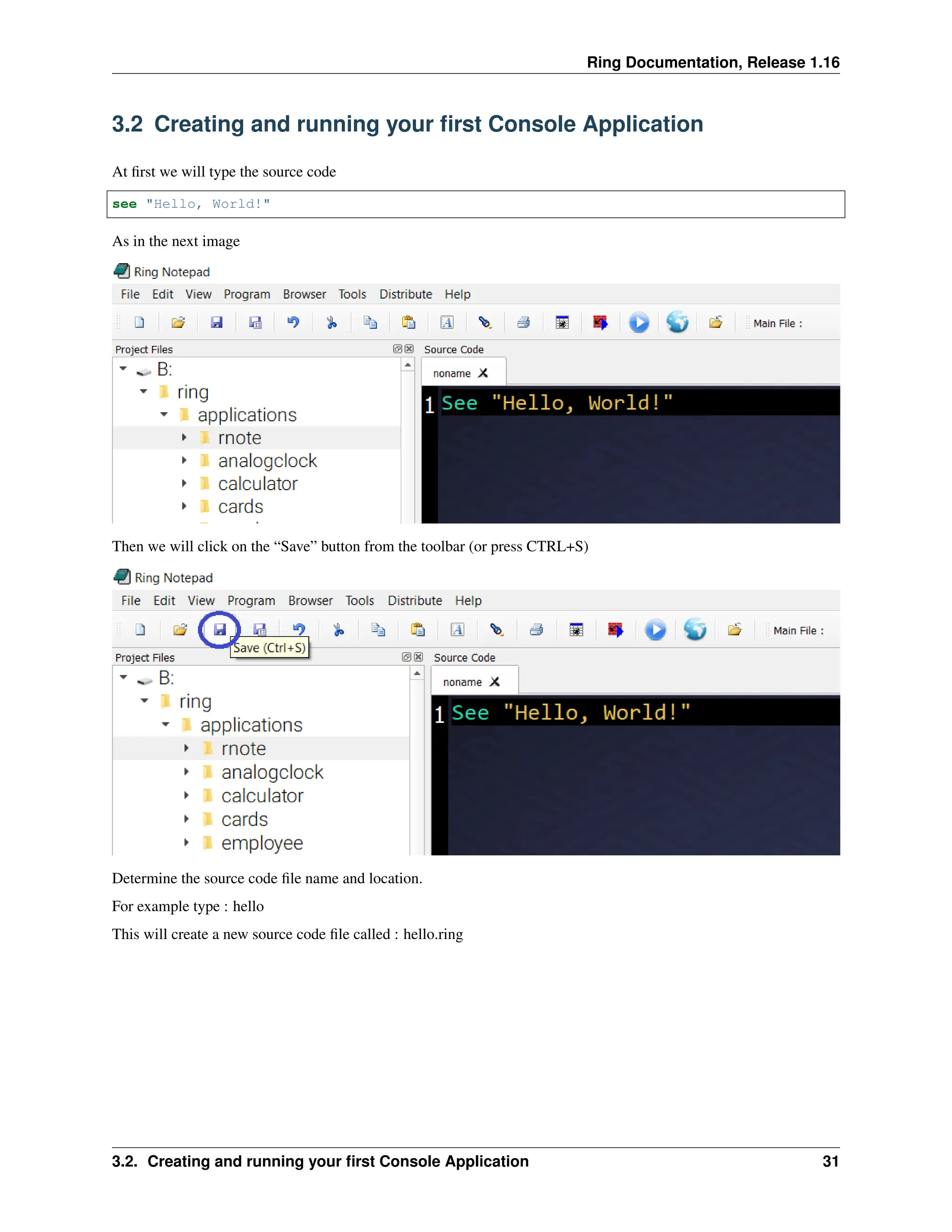 Ring Documentation, Release 1.16 3.2 Creating and running your first Console Application At first we will type the source code see "Hello, World!" As in the next image Then we will click on the “Save” button from the toolbar (or press CTRL+S) Determine the source code file name and location. For example type : hello This will create a new source code file called : hello.ring 3.2. Creating and running your first Console Application 31 