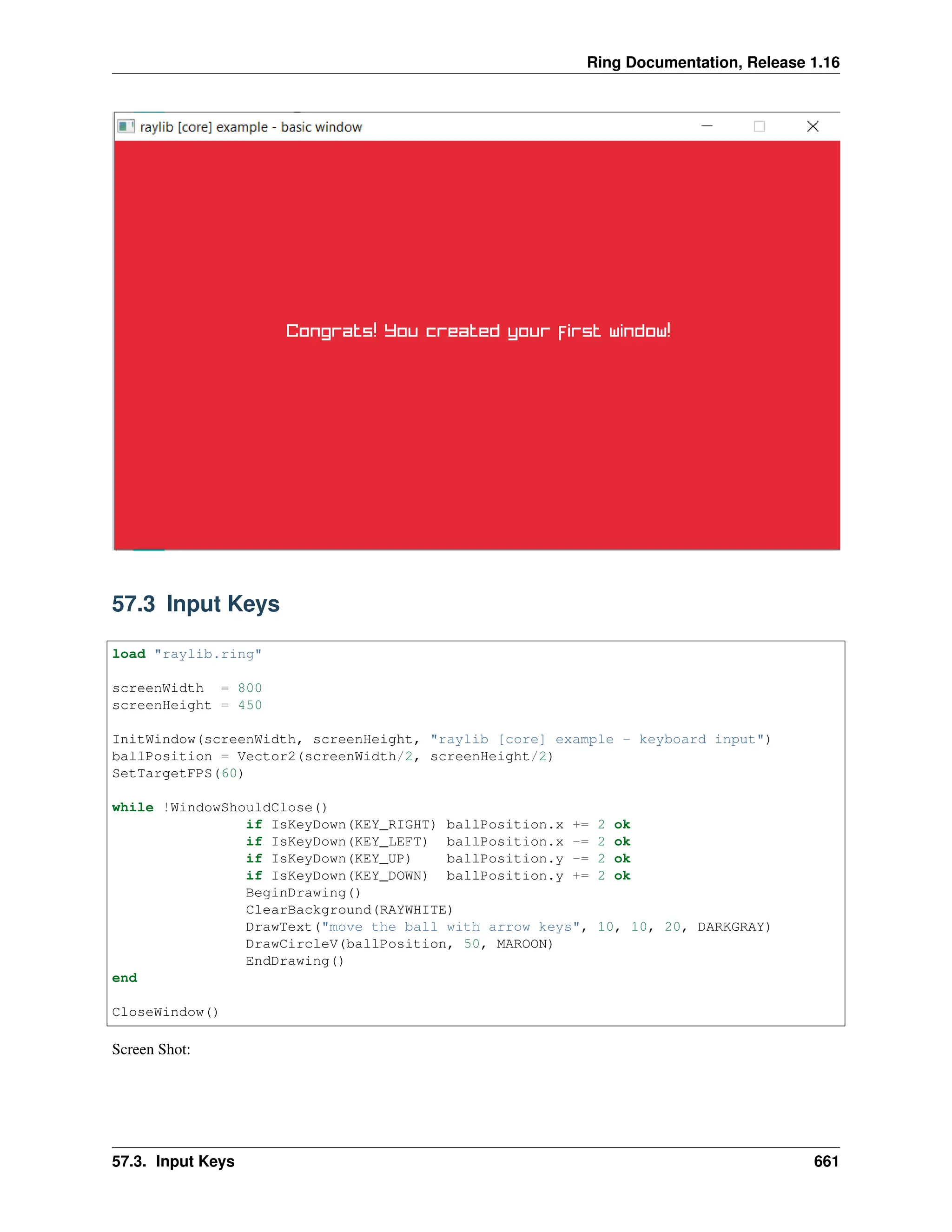 Ring Documentation, Release 1.16 57.3 Input Keys load "raylib.ring" screenWidth = 800 screenHeight = 450 InitWindow(screenWidth, screenHeight, "raylib [core] example - keyboard input") ballPosition = Vector2(screenWidth/2, screenHeight/2) SetTargetFPS(60) while !WindowShouldClose() if IsKeyDown(KEY_RIGHT) ballPosition.x += 2 ok if IsKeyDown(KEY_LEFT) ballPosition.x -= 2 ok if IsKeyDown(KEY_UP) ballPosition.y -= 2 ok if IsKeyDown(KEY_DOWN) ballPosition.y += 2 ok BeginDrawing() ClearBackground(RAYWHITE) DrawText("move the ball with arrow keys", 10, 10, 20, DARKGRAY) DrawCircleV(ballPosition, 50, MAROON) EndDrawing() end CloseWindow() Screen Shot: 57.3. Input Keys 661 