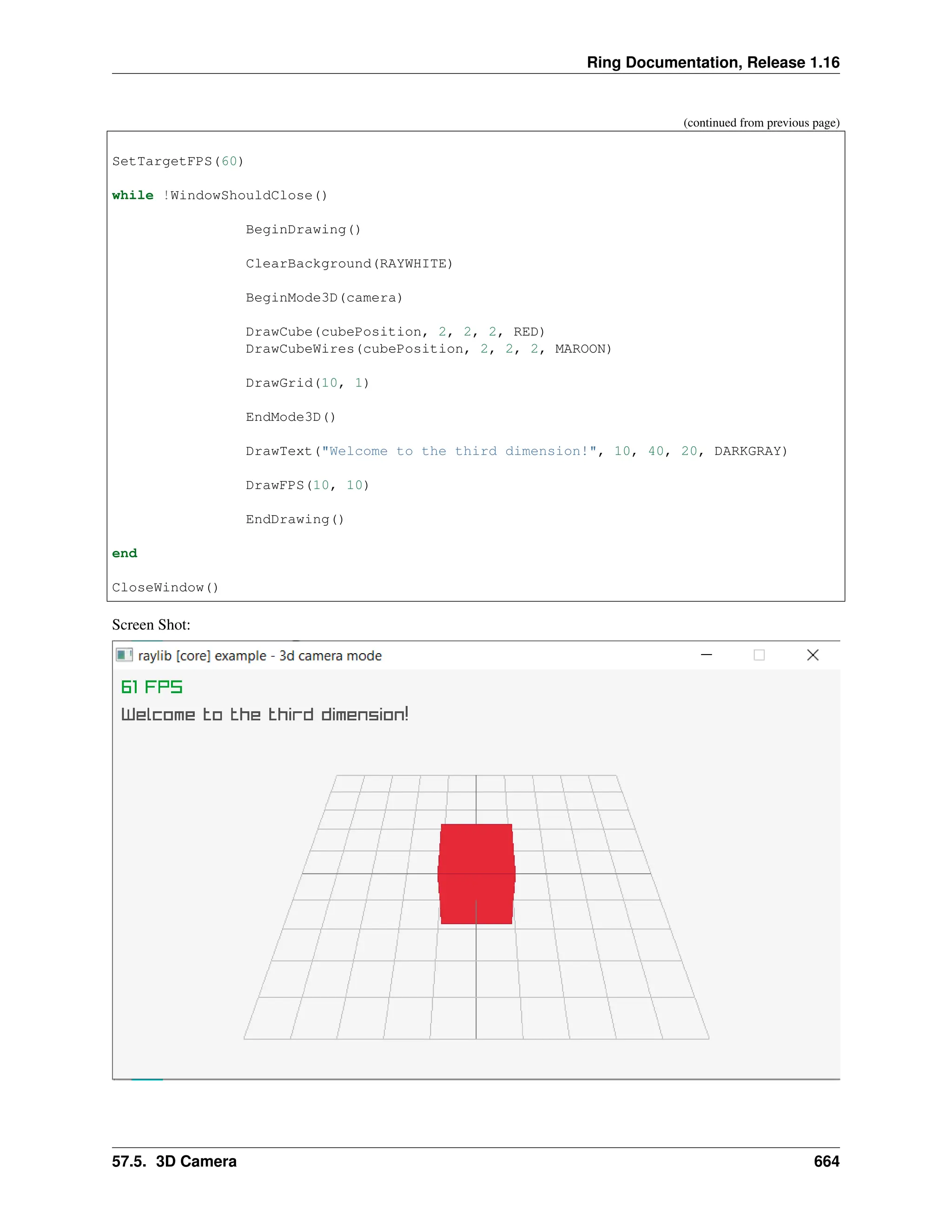 Ring Documentation, Release 1.16 (continued from previous page) SetTargetFPS(60) while !WindowShouldClose() BeginDrawing() ClearBackground(RAYWHITE) BeginMode3D(camera) DrawCube(cubePosition, 2, 2, 2, RED) DrawCubeWires(cubePosition, 2, 2, 2, MAROON) DrawGrid(10, 1) EndMode3D() DrawText("Welcome to the third dimension!", 10, 40, 20, DARKGRAY) DrawFPS(10, 10) EndDrawing() end CloseWindow() Screen Shot: 57.5. 3D Camera 664 