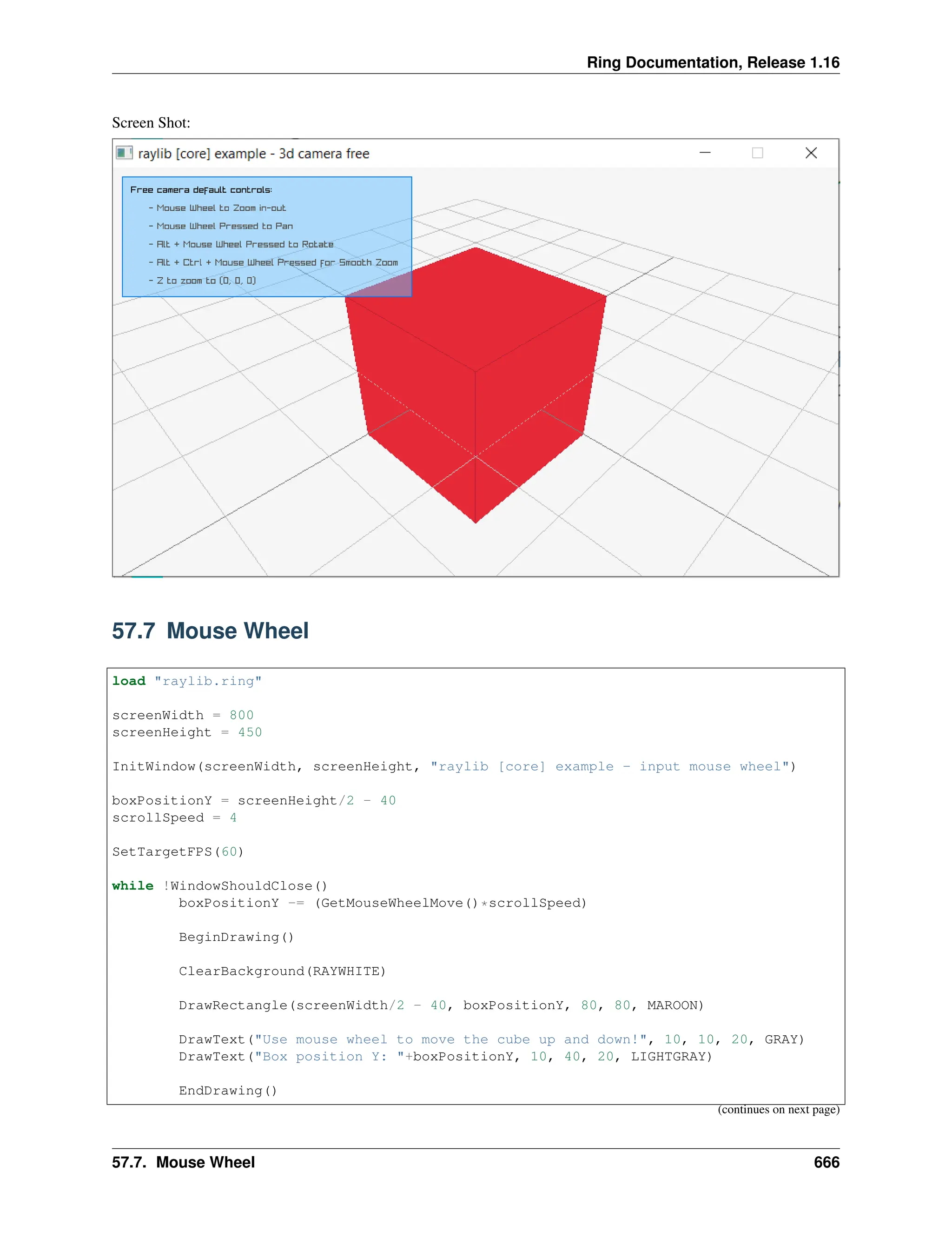Ring Documentation, Release 1.16 Screen Shot: 57.7 Mouse Wheel load "raylib.ring" screenWidth = 800 screenHeight = 450 InitWindow(screenWidth, screenHeight, "raylib [core] example - input mouse wheel") boxPositionY = screenHeight/2 - 40 scrollSpeed = 4 SetTargetFPS(60) while !WindowShouldClose() boxPositionY -= (GetMouseWheelMove()*scrollSpeed) BeginDrawing() ClearBackground(RAYWHITE) DrawRectangle(screenWidth/2 - 40, boxPositionY, 80, 80, MAROON) DrawText("Use mouse wheel to move the cube up and down!", 10, 10, 20, GRAY) DrawText("Box position Y: "+boxPositionY, 10, 40, 20, LIGHTGRAY) EndDrawing() (continues on next page) 57.7. Mouse Wheel 666 