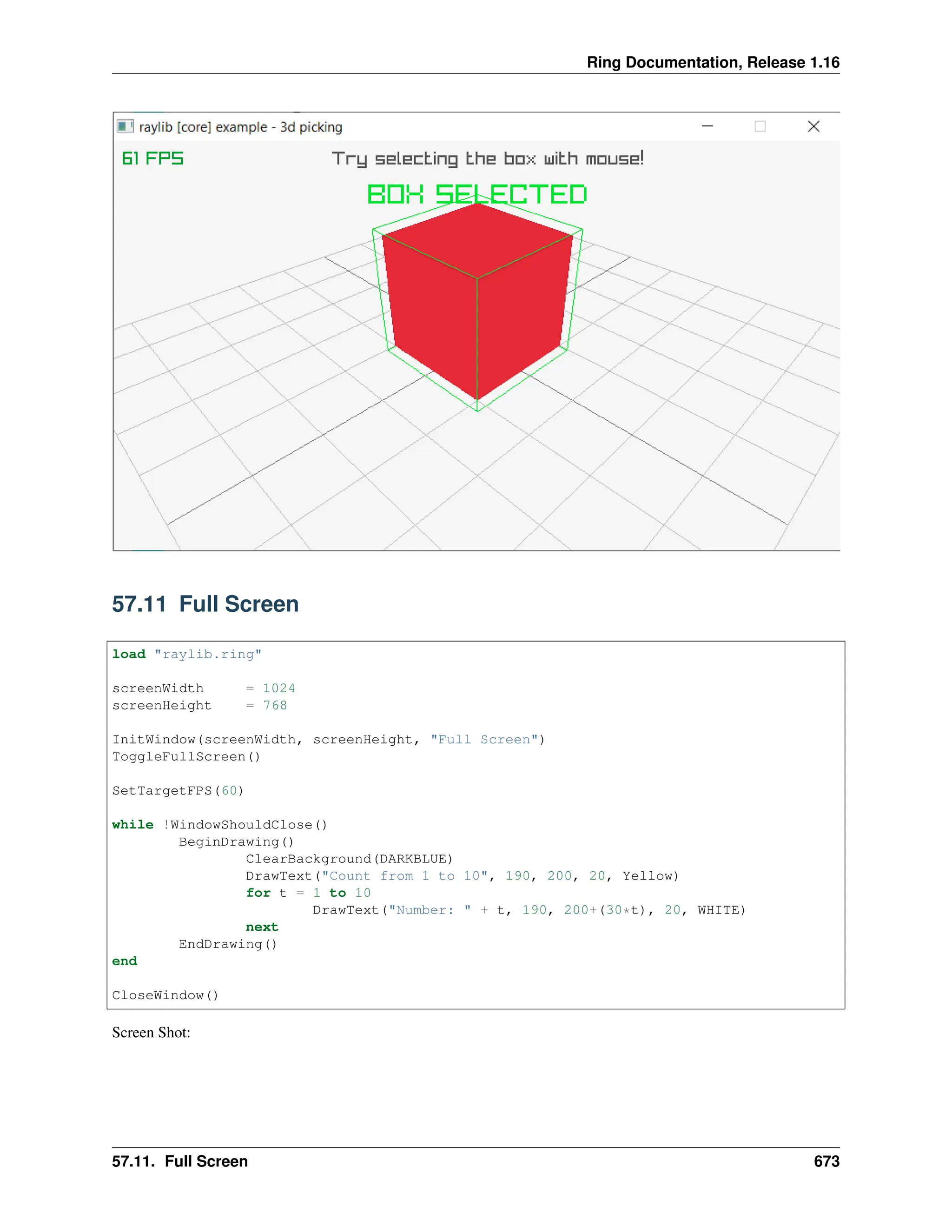 Ring Documentation, Release 1.16 57.11 Full Screen load "raylib.ring" screenWidth = 1024 screenHeight = 768 InitWindow(screenWidth, screenHeight, "Full Screen") ToggleFullScreen() SetTargetFPS(60) while !WindowShouldClose() BeginDrawing() ClearBackground(DARKBLUE) DrawText("Count from 1 to 10", 190, 200, 20, Yellow) for t = 1 to 10 DrawText("Number: " + t, 190, 200+(30*t), 20, WHITE) next EndDrawing() end CloseWindow() Screen Shot: 57.11. Full Screen 673 