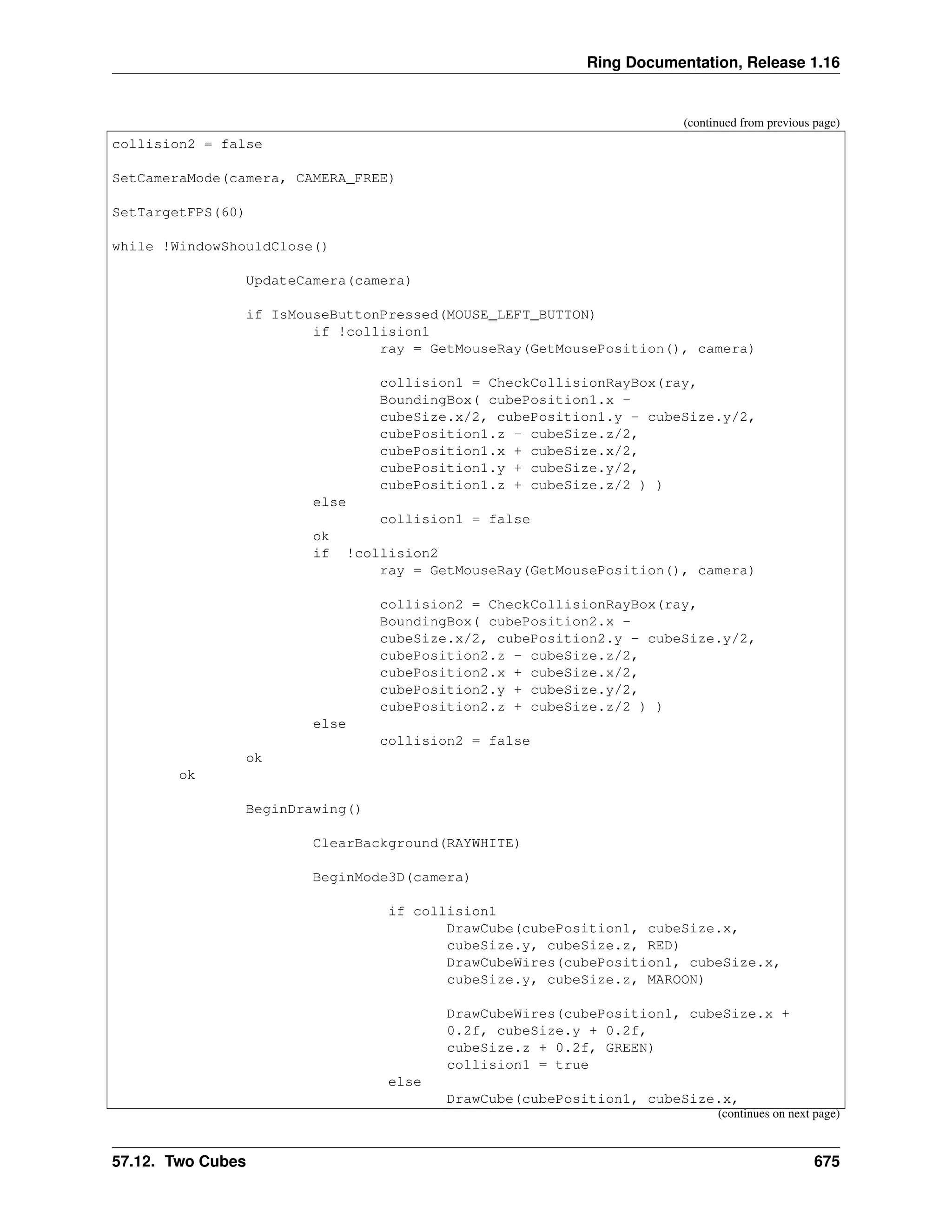 Ring Documentation, Release 1.16 (continued from previous page) collision2 = false SetCameraMode(camera, CAMERA_FREE) SetTargetFPS(60) while !WindowShouldClose() UpdateCamera(camera) if IsMouseButtonPressed(MOUSE_LEFT_BUTTON) if !collision1 ray = GetMouseRay(GetMousePosition(), camera) collision1 = CheckCollisionRayBox(ray, BoundingBox( cubePosition1.x - cubeSize.x/2, cubePosition1.y - cubeSize.y/2, cubePosition1.z - cubeSize.z/2, cubePosition1.x + cubeSize.x/2, cubePosition1.y + cubeSize.y/2, cubePosition1.z + cubeSize.z/2 ) ) else collision1 = false ok if !collision2 ray = GetMouseRay(GetMousePosition(), camera) collision2 = CheckCollisionRayBox(ray, BoundingBox( cubePosition2.x - cubeSize.x/2, cubePosition2.y - cubeSize.y/2, cubePosition2.z - cubeSize.z/2, cubePosition2.x + cubeSize.x/2, cubePosition2.y + cubeSize.y/2, cubePosition2.z + cubeSize.z/2 ) ) else collision2 = false ok ok BeginDrawing() ClearBackground(RAYWHITE) BeginMode3D(camera) if collision1 DrawCube(cubePosition1, cubeSize.x, cubeSize.y, cubeSize.z, RED) DrawCubeWires(cubePosition1, cubeSize.x, cubeSize.y, cubeSize.z, MAROON) DrawCubeWires(cubePosition1, cubeSize.x + 0.2f, cubeSize.y + 0.2f, cubeSize.z + 0.2f, GREEN) collision1 = true else DrawCube(cubePosition1, cubeSize.x, (continues on next page) 57.12. Two Cubes 675 