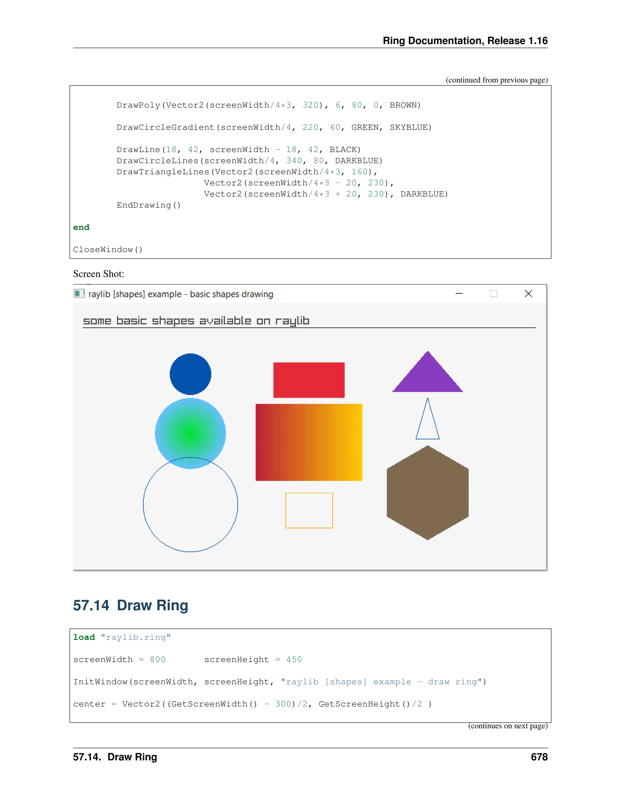 Ring Documentation, Release 1.16 (continued from previous page) DrawPoly(Vector2(screenWidth/4*3, 320), 6, 80, 0, BROWN) DrawCircleGradient(screenWidth/4, 220, 60, GREEN, SKYBLUE) DrawLine(18, 42, screenWidth - 18, 42, BLACK) DrawCircleLines(screenWidth/4, 340, 80, DARKBLUE) DrawTriangleLines(Vector2(screenWidth/4*3, 160), Vector2(screenWidth/4*3 - 20, 230), Vector2(screenWidth/4*3 + 20, 230), DARKBLUE) EndDrawing() end CloseWindow() Screen Shot: 57.14 Draw Ring load "raylib.ring" screenWidth = 800 screenHeight = 450 InitWindow(screenWidth, screenHeight, "raylib [shapes] example - draw ring") center = Vector2((GetScreenWidth() - 300)/2, GetScreenHeight()/2 ) (continues on next page) 57.14. Draw Ring 678 