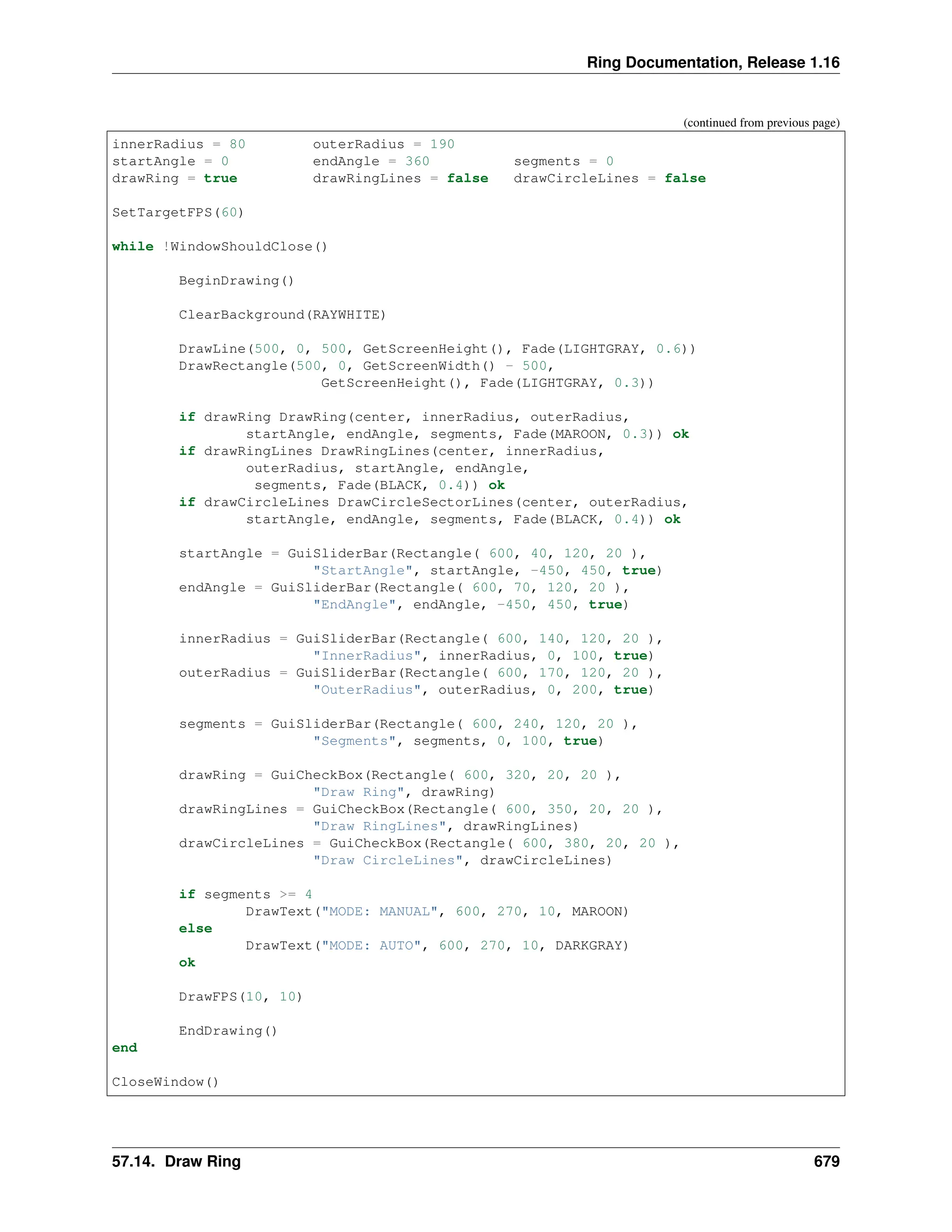 Ring Documentation, Release 1.16 (continued from previous page) innerRadius = 80 outerRadius = 190 startAngle = 0 endAngle = 360 segments = 0 drawRing = true drawRingLines = false drawCircleLines = false SetTargetFPS(60) while !WindowShouldClose() BeginDrawing() ClearBackground(RAYWHITE) DrawLine(500, 0, 500, GetScreenHeight(), Fade(LIGHTGRAY, 0.6)) DrawRectangle(500, 0, GetScreenWidth() - 500, GetScreenHeight(), Fade(LIGHTGRAY, 0.3)) if drawRing DrawRing(center, innerRadius, outerRadius, startAngle, endAngle, segments, Fade(MAROON, 0.3)) ok if drawRingLines DrawRingLines(center, innerRadius, outerRadius, startAngle, endAngle, segments, Fade(BLACK, 0.4)) ok if drawCircleLines DrawCircleSectorLines(center, outerRadius, startAngle, endAngle, segments, Fade(BLACK, 0.4)) ok startAngle = GuiSliderBar(Rectangle( 600, 40, 120, 20 ), "StartAngle", startAngle, -450, 450, true) endAngle = GuiSliderBar(Rectangle( 600, 70, 120, 20 ), "EndAngle", endAngle, -450, 450, true) innerRadius = GuiSliderBar(Rectangle( 600, 140, 120, 20 ), "InnerRadius", innerRadius, 0, 100, true) outerRadius = GuiSliderBar(Rectangle( 600, 170, 120, 20 ), "OuterRadius", outerRadius, 0, 200, true) segments = GuiSliderBar(Rectangle( 600, 240, 120, 20 ), "Segments", segments, 0, 100, true) drawRing = GuiCheckBox(Rectangle( 600, 320, 20, 20 ), "Draw Ring", drawRing) drawRingLines = GuiCheckBox(Rectangle( 600, 350, 20, 20 ), "Draw RingLines", drawRingLines) drawCircleLines = GuiCheckBox(Rectangle( 600, 380, 20, 20 ), "Draw CircleLines", drawCircleLines) if segments >= 4 DrawText("MODE: MANUAL", 600, 270, 10, MAROON) else DrawText("MODE: AUTO", 600, 270, 10, DARKGRAY) ok DrawFPS(10, 10) EndDrawing() end CloseWindow() 57.14. Draw Ring 679 