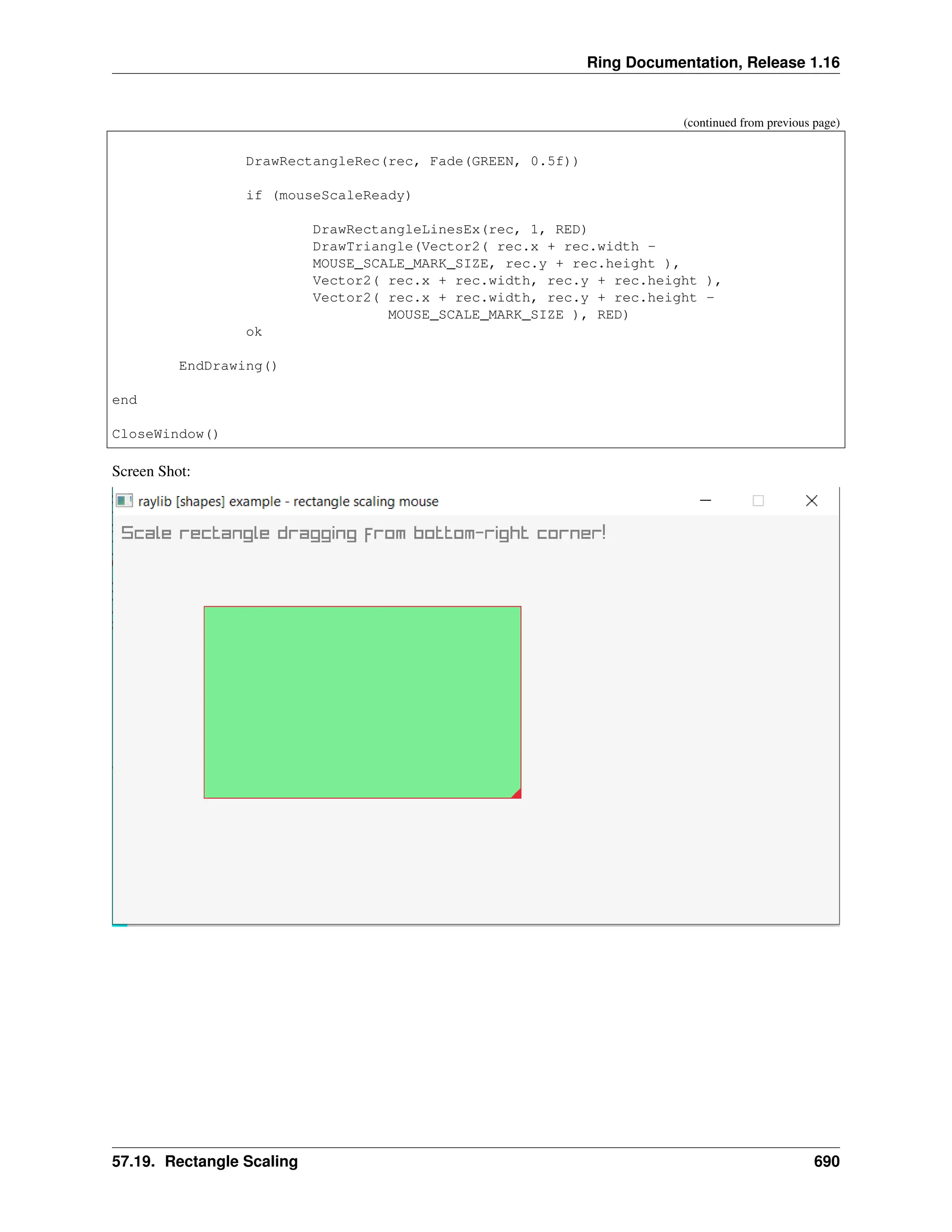 Ring Documentation, Release 1.16 (continued from previous page) DrawRectangleRec(rec, Fade(GREEN, 0.5f)) if (mouseScaleReady) DrawRectangleLinesEx(rec, 1, RED) DrawTriangle(Vector2( rec.x + rec.width - MOUSE_SCALE_MARK_SIZE, rec.y + rec.height ), Vector2( rec.x + rec.width, rec.y + rec.height ), Vector2( rec.x + rec.width, rec.y + rec.height - MOUSE_SCALE_MARK_SIZE ), RED) ok EndDrawing() end CloseWindow() Screen Shot: 57.19. Rectangle Scaling 690 