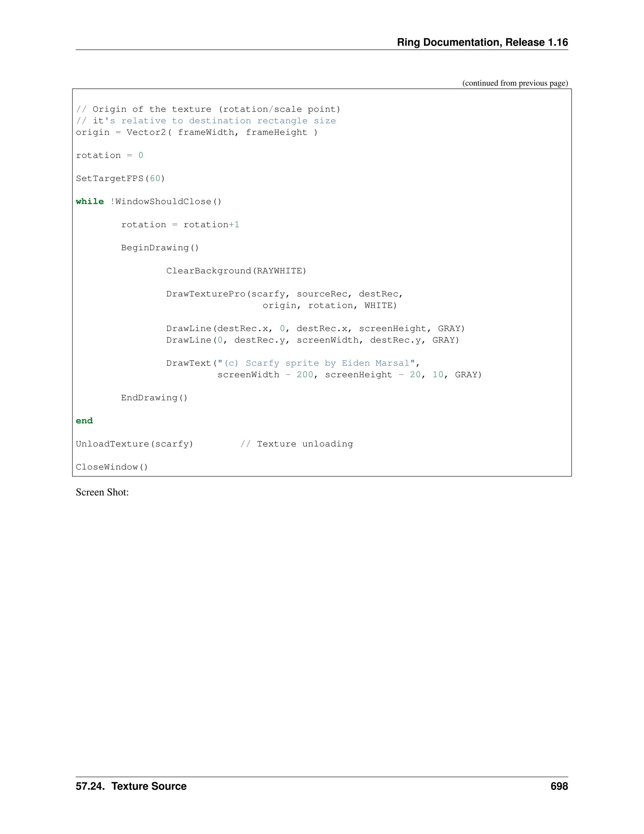 Ring Documentation, Release 1.16 (continued from previous page) // Origin of the texture (rotation/scale point) // it's relative to destination rectangle size origin = Vector2( frameWidth, frameHeight ) rotation = 0 SetTargetFPS(60) while !WindowShouldClose() rotation = rotation+1 BeginDrawing() ClearBackground(RAYWHITE) DrawTexturePro(scarfy, sourceRec, destRec, origin, rotation, WHITE) DrawLine(destRec.x, 0, destRec.x, screenHeight, GRAY) DrawLine(0, destRec.y, screenWidth, destRec.y, GRAY) DrawText("(c) Scarfy sprite by Eiden Marsal", screenWidth - 200, screenHeight - 20, 10, GRAY) EndDrawing() end UnloadTexture(scarfy) // Texture unloading CloseWindow() Screen Shot: 57.24. Texture Source 698 