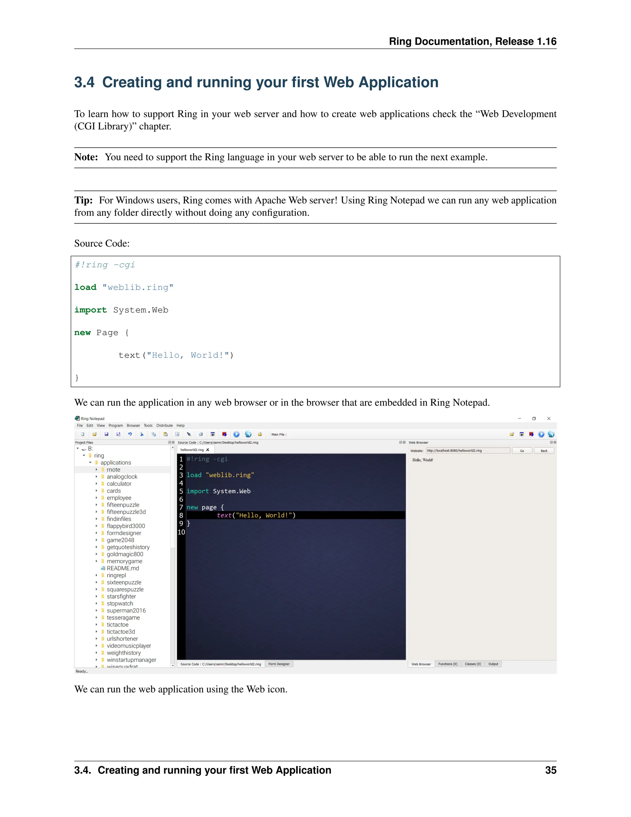 Ring Documentation, Release 1.16 3.4 Creating and running your first Web Application To learn how to support Ring in your web server and how to create web applications check the “Web Development (CGI Library)” chapter. Note: You need to support the Ring language in your web server to be able to run the next example. Tip: For Windows users, Ring comes with Apache Web server! Using Ring Notepad we can run any web application from any folder directly without doing any configuration. Source Code: #!ring -cgi load "weblib.ring" import System.Web new Page { text("Hello, World!") } We can run the application in any web browser or in the browser that are embedded in Ring Notepad. We can run the web application using the Web icon. 3.4. Creating and running your first Web Application 35 