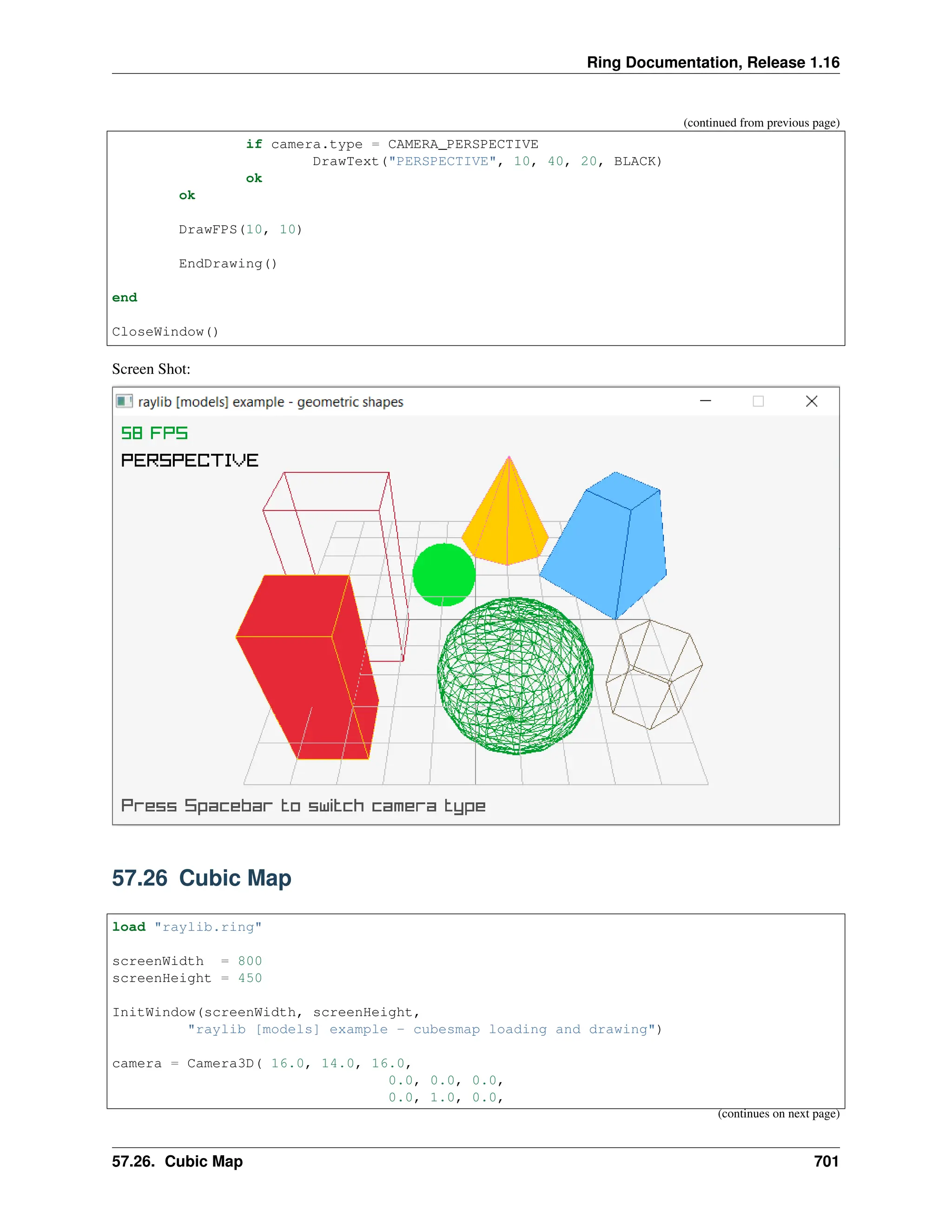 Ring Documentation, Release 1.16 (continued from previous page) if camera.type = CAMERA_PERSPECTIVE DrawText("PERSPECTIVE", 10, 40, 20, BLACK) ok ok DrawFPS(10, 10) EndDrawing() end CloseWindow() Screen Shot: 57.26 Cubic Map load "raylib.ring" screenWidth = 800 screenHeight = 450 InitWindow(screenWidth, screenHeight, "raylib [models] example - cubesmap loading and drawing") camera = Camera3D( 16.0, 14.0, 16.0, 0.0, 0.0, 0.0, 0.0, 1.0, 0.0, (continues on next page) 57.26. Cubic Map 701 