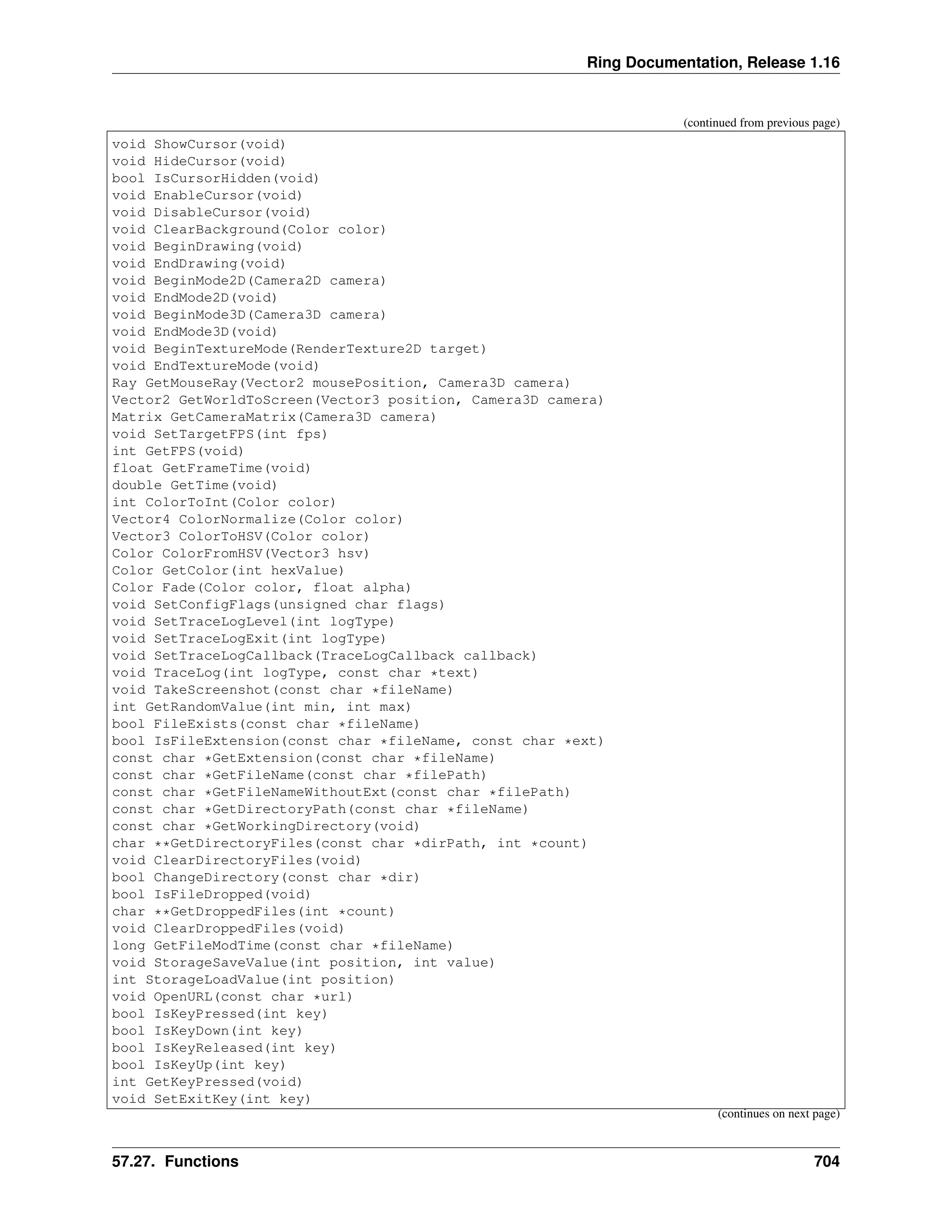 Ring Documentation, Release 1.16 (continued from previous page) void ShowCursor(void) void HideCursor(void) bool IsCursorHidden(void) void EnableCursor(void) void DisableCursor(void) void ClearBackground(Color color) void BeginDrawing(void) void EndDrawing(void) void BeginMode2D(Camera2D camera) void EndMode2D(void) void BeginMode3D(Camera3D camera) void EndMode3D(void) void BeginTextureMode(RenderTexture2D target) void EndTextureMode(void) Ray GetMouseRay(Vector2 mousePosition, Camera3D camera) Vector2 GetWorldToScreen(Vector3 position, Camera3D camera) Matrix GetCameraMatrix(Camera3D camera) void SetTargetFPS(int fps) int GetFPS(void) float GetFrameTime(void) double GetTime(void) int ColorToInt(Color color) Vector4 ColorNormalize(Color color) Vector3 ColorToHSV(Color color) Color ColorFromHSV(Vector3 hsv) Color GetColor(int hexValue) Color Fade(Color color, float alpha) void SetConfigFlags(unsigned char flags) void SetTraceLogLevel(int logType) void SetTraceLogExit(int logType) void SetTraceLogCallback(TraceLogCallback callback) void TraceLog(int logType, const char *text) void TakeScreenshot(const char *fileName) int GetRandomValue(int min, int max) bool FileExists(const char *fileName) bool IsFileExtension(const char *fileName, const char *ext) const char *GetExtension(const char *fileName) const char *GetFileName(const char *filePath) const char *GetFileNameWithoutExt(const char *filePath) const char *GetDirectoryPath(const char *fileName) const char *GetWorkingDirectory(void) char **GetDirectoryFiles(const char *dirPath, int *count) void ClearDirectoryFiles(void) bool ChangeDirectory(const char *dir) bool IsFileDropped(void) char **GetDroppedFiles(int *count) void ClearDroppedFiles(void) long GetFileModTime(const char *fileName) void StorageSaveValue(int position, int value) int StorageLoadValue(int position) void OpenURL(const char *url) bool IsKeyPressed(int key) bool IsKeyDown(int key) bool IsKeyReleased(int key) bool IsKeyUp(int key) int GetKeyPressed(void) void SetExitKey(int key) (continues on next page) 57.27. Functions 704 