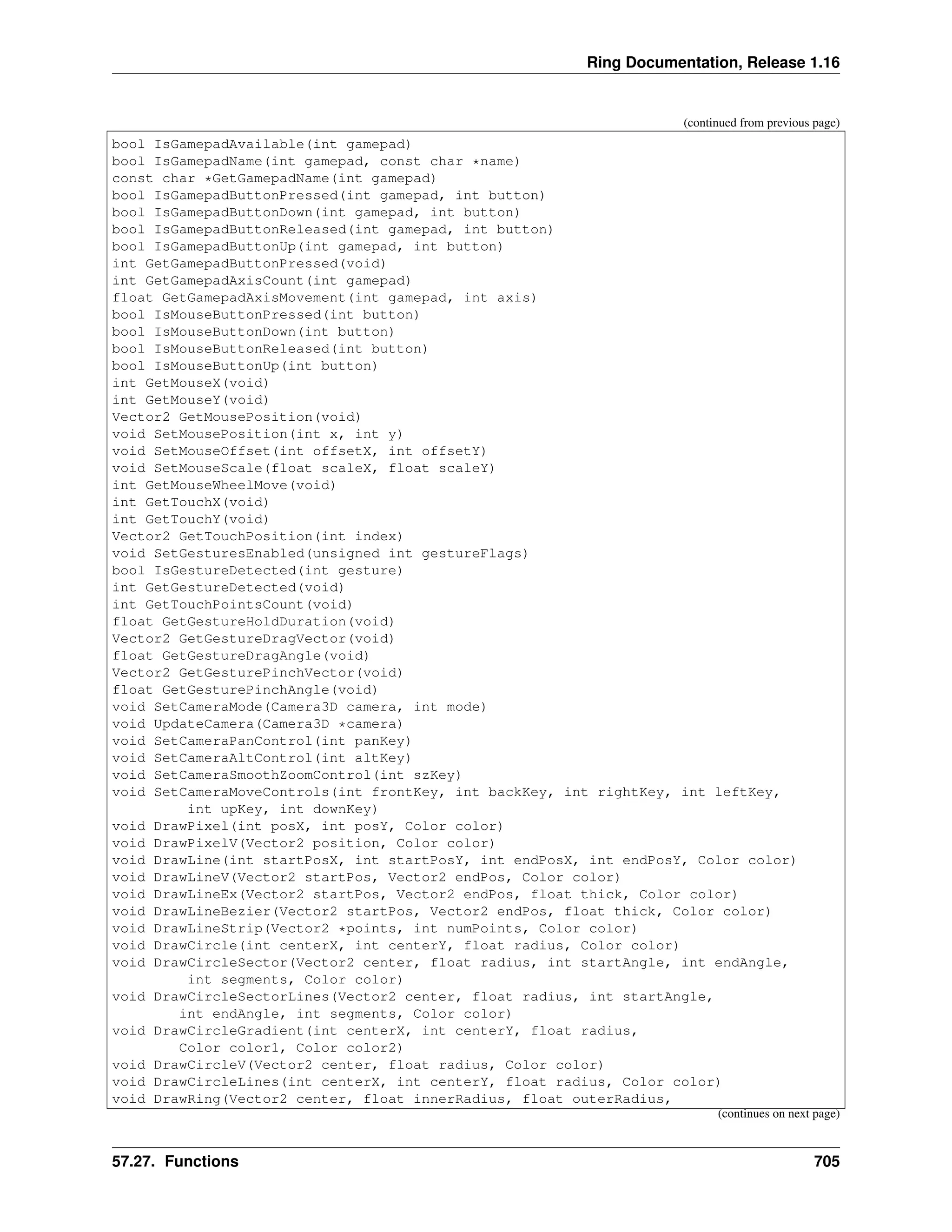 Ring Documentation, Release 1.16 (continued from previous page) bool IsGamepadAvailable(int gamepad) bool IsGamepadName(int gamepad, const char *name) const char *GetGamepadName(int gamepad) bool IsGamepadButtonPressed(int gamepad, int button) bool IsGamepadButtonDown(int gamepad, int button) bool IsGamepadButtonReleased(int gamepad, int button) bool IsGamepadButtonUp(int gamepad, int button) int GetGamepadButtonPressed(void) int GetGamepadAxisCount(int gamepad) float GetGamepadAxisMovement(int gamepad, int axis) bool IsMouseButtonPressed(int button) bool IsMouseButtonDown(int button) bool IsMouseButtonReleased(int button) bool IsMouseButtonUp(int button) int GetMouseX(void) int GetMouseY(void) Vector2 GetMousePosition(void) void SetMousePosition(int x, int y) void SetMouseOffset(int offsetX, int offsetY) void SetMouseScale(float scaleX, float scaleY) int GetMouseWheelMove(void) int GetTouchX(void) int GetTouchY(void) Vector2 GetTouchPosition(int index) void SetGesturesEnabled(unsigned int gestureFlags) bool IsGestureDetected(int gesture) int GetGestureDetected(void) int GetTouchPointsCount(void) float GetGestureHoldDuration(void) Vector2 GetGestureDragVector(void) float GetGestureDragAngle(void) Vector2 GetGesturePinchVector(void) float GetGesturePinchAngle(void) void SetCameraMode(Camera3D camera, int mode) void UpdateCamera(Camera3D *camera) void SetCameraPanControl(int panKey) void SetCameraAltControl(int altKey) void SetCameraSmoothZoomControl(int szKey) void SetCameraMoveControls(int frontKey, int backKey, int rightKey, int leftKey, int upKey, int downKey) void DrawPixel(int posX, int posY, Color color) void DrawPixelV(Vector2 position, Color color) void DrawLine(int startPosX, int startPosY, int endPosX, int endPosY, Color color) void DrawLineV(Vector2 startPos, Vector2 endPos, Color color) void DrawLineEx(Vector2 startPos, Vector2 endPos, float thick, Color color) void DrawLineBezier(Vector2 startPos, Vector2 endPos, float thick, Color color) void DrawLineStrip(Vector2 *points, int numPoints, Color color) void DrawCircle(int centerX, int centerY, float radius, Color color) void DrawCircleSector(Vector2 center, float radius, int startAngle, int endAngle, int segments, Color color) void DrawCircleSectorLines(Vector2 center, float radius, int startAngle, int endAngle, int segments, Color color) void DrawCircleGradient(int centerX, int centerY, float radius, Color color1, Color color2) void DrawCircleV(Vector2 center, float radius, Color color) void DrawCircleLines(int centerX, int centerY, float radius, Color color) void DrawRing(Vector2 center, float innerRadius, float outerRadius, (continues on next page) 57.27. Functions 705 