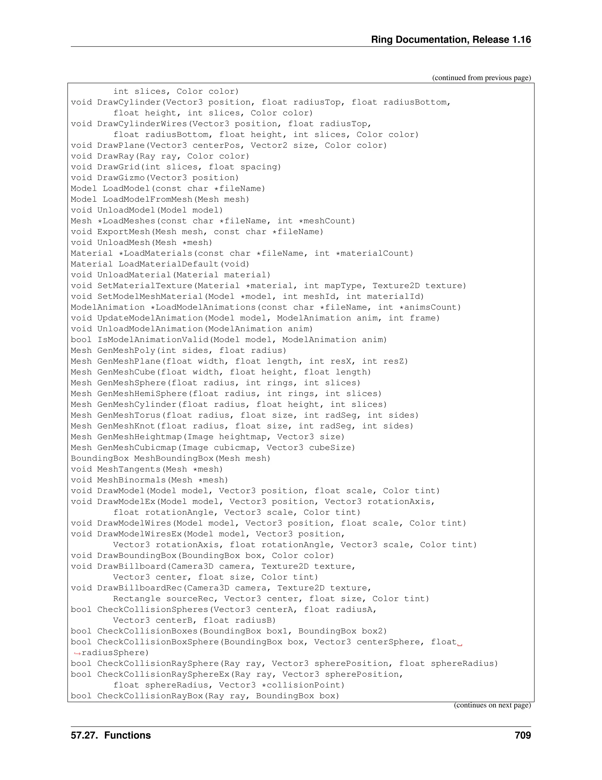 Ring Documentation, Release 1.16 (continued from previous page) int slices, Color color) void DrawCylinder(Vector3 position, float radiusTop, float radiusBottom, float height, int slices, Color color) void DrawCylinderWires(Vector3 position, float radiusTop, float radiusBottom, float height, int slices, Color color) void DrawPlane(Vector3 centerPos, Vector2 size, Color color) void DrawRay(Ray ray, Color color) void DrawGrid(int slices, float spacing) void DrawGizmo(Vector3 position) Model LoadModel(const char *fileName) Model LoadModelFromMesh(Mesh mesh) void UnloadModel(Model model) Mesh *LoadMeshes(const char *fileName, int *meshCount) void ExportMesh(Mesh mesh, const char *fileName) void UnloadMesh(Mesh *mesh) Material *LoadMaterials(const char *fileName, int *materialCount) Material LoadMaterialDefault(void) void UnloadMaterial(Material material) void SetMaterialTexture(Material *material, int mapType, Texture2D texture) void SetModelMeshMaterial(Model *model, int meshId, int materialId) ModelAnimation *LoadModelAnimations(const char *fileName, int *animsCount) void UpdateModelAnimation(Model model, ModelAnimation anim, int frame) void UnloadModelAnimation(ModelAnimation anim) bool IsModelAnimationValid(Model model, ModelAnimation anim) Mesh GenMeshPoly(int sides, float radius) Mesh GenMeshPlane(float width, float length, int resX, int resZ) Mesh GenMeshCube(float width, float height, float length) Mesh GenMeshSphere(float radius, int rings, int slices) Mesh GenMeshHemiSphere(float radius, int rings, int slices) Mesh GenMeshCylinder(float radius, float height, int slices) Mesh GenMeshTorus(float radius, float size, int radSeg, int sides) Mesh GenMeshKnot(float radius, float size, int radSeg, int sides) Mesh GenMeshHeightmap(Image heightmap, Vector3 size) Mesh GenMeshCubicmap(Image cubicmap, Vector3 cubeSize) BoundingBox MeshBoundingBox(Mesh mesh) void MeshTangents(Mesh *mesh) void MeshBinormals(Mesh *mesh) void DrawModel(Model model, Vector3 position, float scale, Color tint) void DrawModelEx(Model model, Vector3 position, Vector3 rotationAxis, float rotationAngle, Vector3 scale, Color tint) void DrawModelWires(Model model, Vector3 position, float scale, Color tint) void DrawModelWiresEx(Model model, Vector3 position, Vector3 rotationAxis, float rotationAngle, Vector3 scale, Color tint) void DrawBoundingBox(BoundingBox box, Color color) void DrawBillboard(Camera3D camera, Texture2D texture, Vector3 center, float size, Color tint) void DrawBillboardRec(Camera3D camera, Texture2D texture, Rectangle sourceRec, Vector3 center, float size, Color tint) bool CheckCollisionSpheres(Vector3 centerA, float radiusA, Vector3 centerB, float radiusB) bool CheckCollisionBoxes(BoundingBox box1, BoundingBox box2) bool CheckCollisionBoxSphere(BoundingBox box, Vector3 centerSphere, float ˓ →radiusSphere) bool CheckCollisionRaySphere(Ray ray, Vector3 spherePosition, float sphereRadius) bool CheckCollisionRaySphereEx(Ray ray, Vector3 spherePosition, float sphereRadius, Vector3 *collisionPoint) bool CheckCollisionRayBox(Ray ray, BoundingBox box) (continues on next page) 57.27. Functions 709 