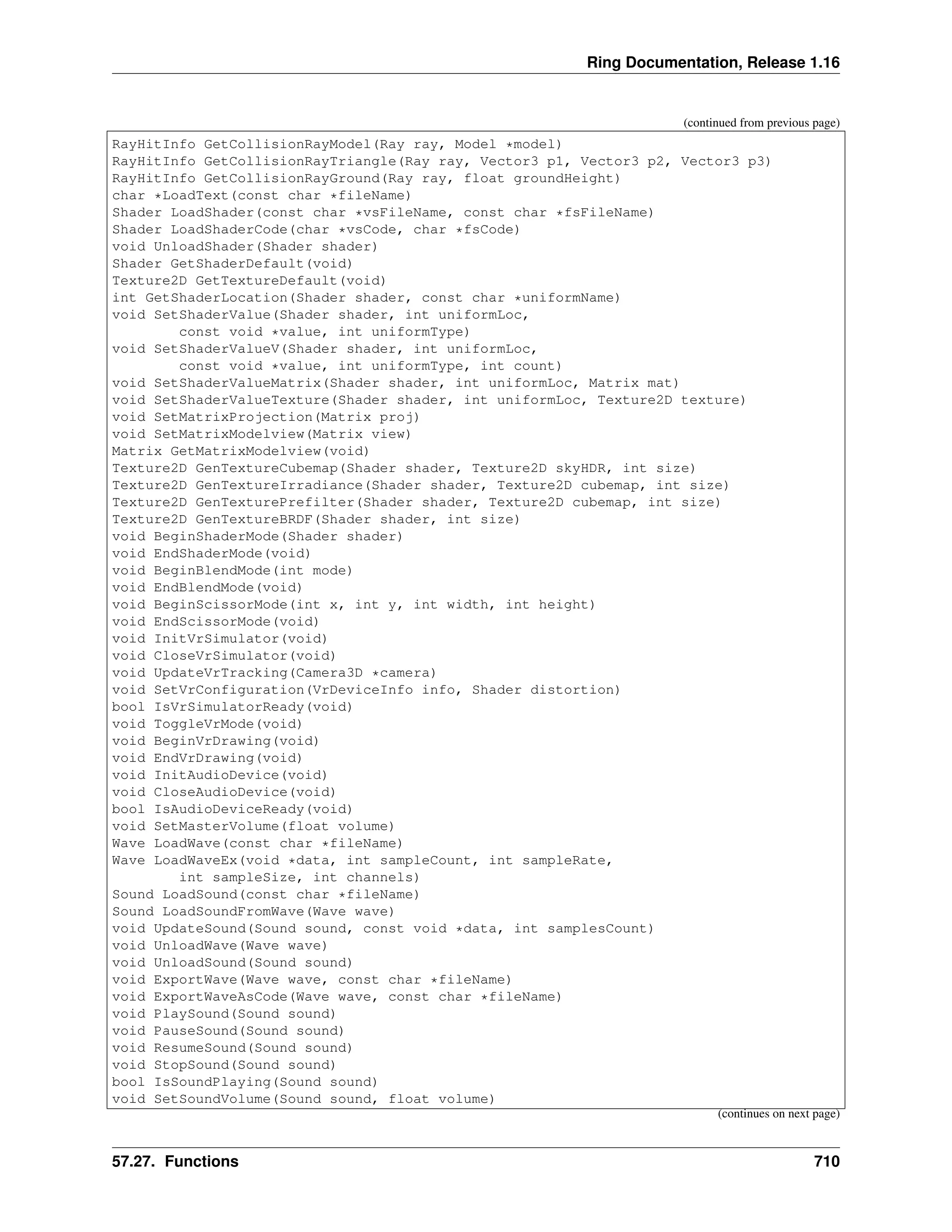 Ring Documentation, Release 1.16 (continued from previous page) RayHitInfo GetCollisionRayModel(Ray ray, Model *model) RayHitInfo GetCollisionRayTriangle(Ray ray, Vector3 p1, Vector3 p2, Vector3 p3) RayHitInfo GetCollisionRayGround(Ray ray, float groundHeight) char *LoadText(const char *fileName) Shader LoadShader(const char *vsFileName, const char *fsFileName) Shader LoadShaderCode(char *vsCode, char *fsCode) void UnloadShader(Shader shader) Shader GetShaderDefault(void) Texture2D GetTextureDefault(void) int GetShaderLocation(Shader shader, const char *uniformName) void SetShaderValue(Shader shader, int uniformLoc, const void *value, int uniformType) void SetShaderValueV(Shader shader, int uniformLoc, const void *value, int uniformType, int count) void SetShaderValueMatrix(Shader shader, int uniformLoc, Matrix mat) void SetShaderValueTexture(Shader shader, int uniformLoc, Texture2D texture) void SetMatrixProjection(Matrix proj) void SetMatrixModelview(Matrix view) Matrix GetMatrixModelview(void) Texture2D GenTextureCubemap(Shader shader, Texture2D skyHDR, int size) Texture2D GenTextureIrradiance(Shader shader, Texture2D cubemap, int size) Texture2D GenTexturePrefilter(Shader shader, Texture2D cubemap, int size) Texture2D GenTextureBRDF(Shader shader, int size) void BeginShaderMode(Shader shader) void EndShaderMode(void) void BeginBlendMode(int mode) void EndBlendMode(void) void BeginScissorMode(int x, int y, int width, int height) void EndScissorMode(void) void InitVrSimulator(void) void CloseVrSimulator(void) void UpdateVrTracking(Camera3D *camera) void SetVrConfiguration(VrDeviceInfo info, Shader distortion) bool IsVrSimulatorReady(void) void ToggleVrMode(void) void BeginVrDrawing(void) void EndVrDrawing(void) void InitAudioDevice(void) void CloseAudioDevice(void) bool IsAudioDeviceReady(void) void SetMasterVolume(float volume) Wave LoadWave(const char *fileName) Wave LoadWaveEx(void *data, int sampleCount, int sampleRate, int sampleSize, int channels) Sound LoadSound(const char *fileName) Sound LoadSoundFromWave(Wave wave) void UpdateSound(Sound sound, const void *data, int samplesCount) void UnloadWave(Wave wave) void UnloadSound(Sound sound) void ExportWave(Wave wave, const char *fileName) void ExportWaveAsCode(Wave wave, const char *fileName) void PlaySound(Sound sound) void PauseSound(Sound sound) void ResumeSound(Sound sound) void StopSound(Sound sound) bool IsSoundPlaying(Sound sound) void SetSoundVolume(Sound sound, float volume) (continues on next page) 57.27. Functions 710 
