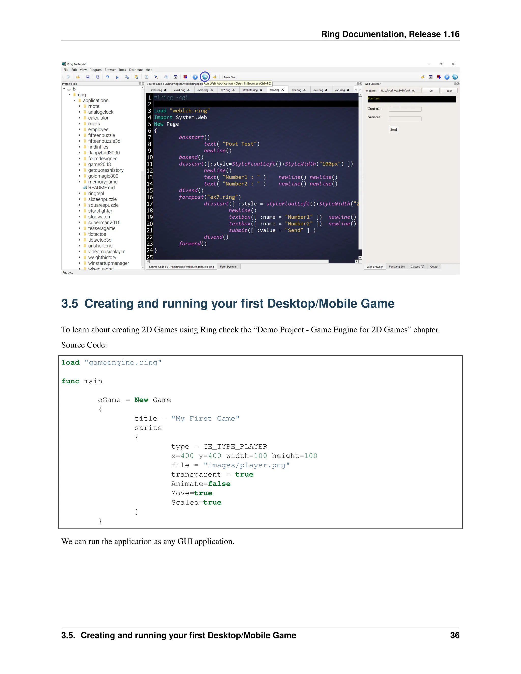 Ring Documentation, Release 1.16 3.5 Creating and running your first Desktop/Mobile Game To learn about creating 2D Games using Ring check the “Demo Project - Game Engine for 2D Games” chapter. Source Code: load "gameengine.ring" func main oGame = New Game { title = "My First Game" sprite { type = GE_TYPE_PLAYER x=400 y=400 width=100 height=100 file = "images/player.png" transparent = true Animate=false Move=true Scaled=true } } We can run the application as any GUI application. 3.5. Creating and running your first Desktop/Mobile Game 36 