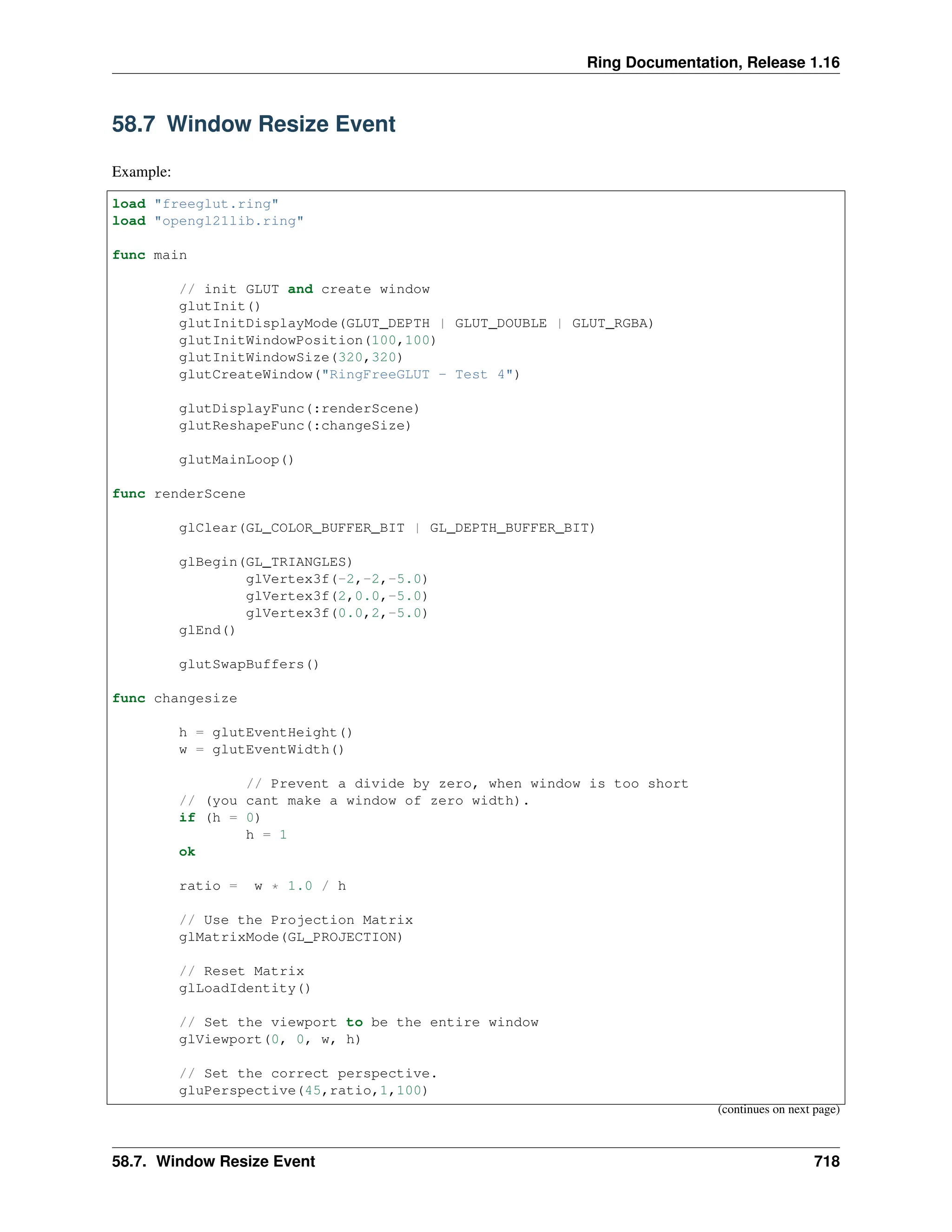 Ring Documentation, Release 1.16 58.7 Window Resize Event Example: load "freeglut.ring" load "opengl21lib.ring" func main // init GLUT and create window glutInit() glutInitDisplayMode(GLUT_DEPTH | GLUT_DOUBLE | GLUT_RGBA) glutInitWindowPosition(100,100) glutInitWindowSize(320,320) glutCreateWindow("RingFreeGLUT - Test 4") glutDisplayFunc(:renderScene) glutReshapeFunc(:changeSize) glutMainLoop() func renderScene glClear(GL_COLOR_BUFFER_BIT | GL_DEPTH_BUFFER_BIT) glBegin(GL_TRIANGLES) glVertex3f(-2,-2,-5.0) glVertex3f(2,0.0,-5.0) glVertex3f(0.0,2,-5.0) glEnd() glutSwapBuffers() func changesize h = glutEventHeight() w = glutEventWidth() // Prevent a divide by zero, when window is too short // (you cant make a window of zero width). if (h = 0) h = 1 ok ratio = w * 1.0 / h // Use the Projection Matrix glMatrixMode(GL_PROJECTION) // Reset Matrix glLoadIdentity() // Set the viewport to be the entire window glViewport(0, 0, w, h) // Set the correct perspective. gluPerspective(45,ratio,1,100) (continues on next page) 58.7. Window Resize Event 718 