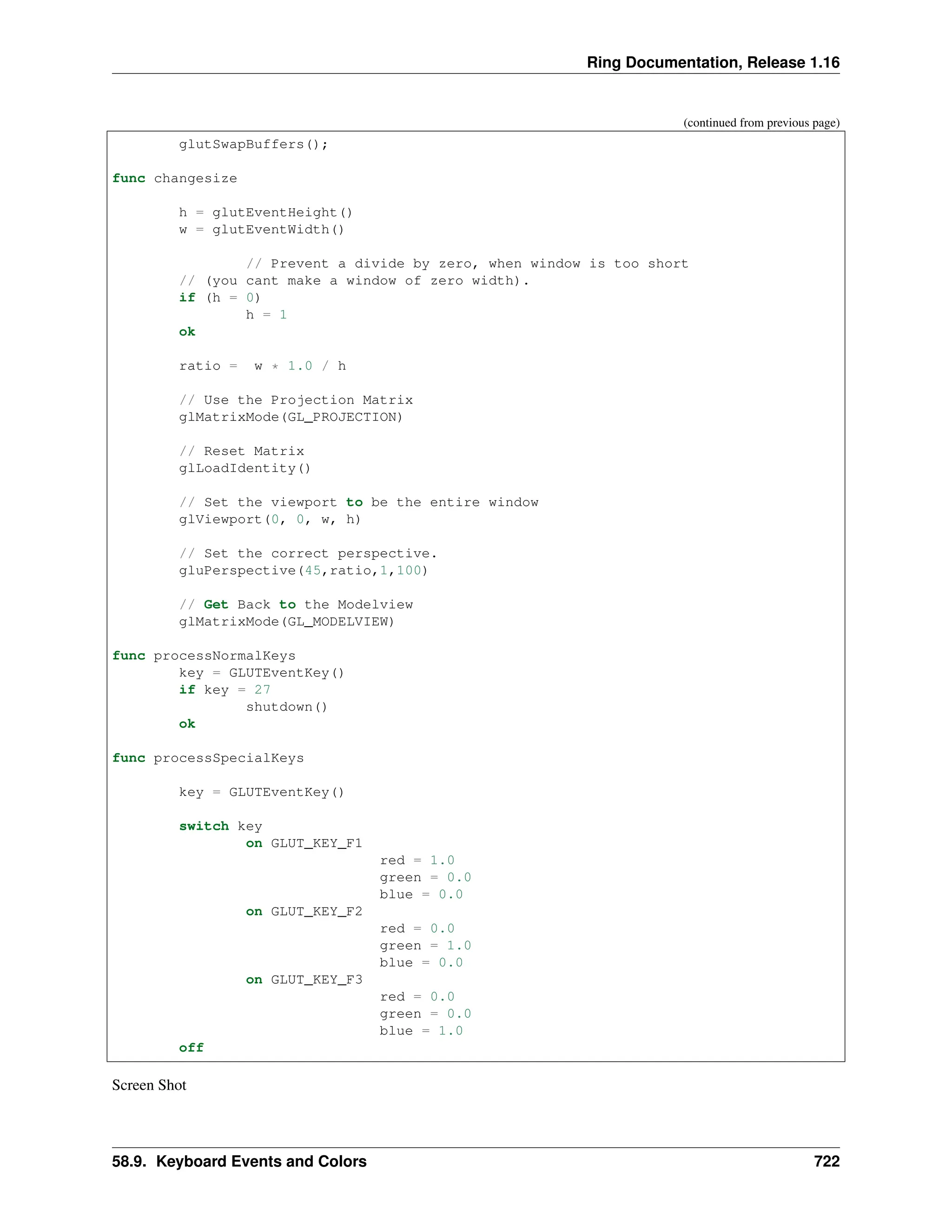 Ring Documentation, Release 1.16 (continued from previous page) glutSwapBuffers(); func changesize h = glutEventHeight() w = glutEventWidth() // Prevent a divide by zero, when window is too short // (you cant make a window of zero width). if (h = 0) h = 1 ok ratio = w * 1.0 / h // Use the Projection Matrix glMatrixMode(GL_PROJECTION) // Reset Matrix glLoadIdentity() // Set the viewport to be the entire window glViewport(0, 0, w, h) // Set the correct perspective. gluPerspective(45,ratio,1,100) // Get Back to the Modelview glMatrixMode(GL_MODELVIEW) func processNormalKeys key = GLUTEventKey() if key = 27 shutdown() ok func processSpecialKeys key = GLUTEventKey() switch key on GLUT_KEY_F1 red = 1.0 green = 0.0 blue = 0.0 on GLUT_KEY_F2 red = 0.0 green = 1.0 blue = 0.0 on GLUT_KEY_F3 red = 0.0 green = 0.0 blue = 1.0 off Screen Shot 58.9. Keyboard Events and Colors 722 