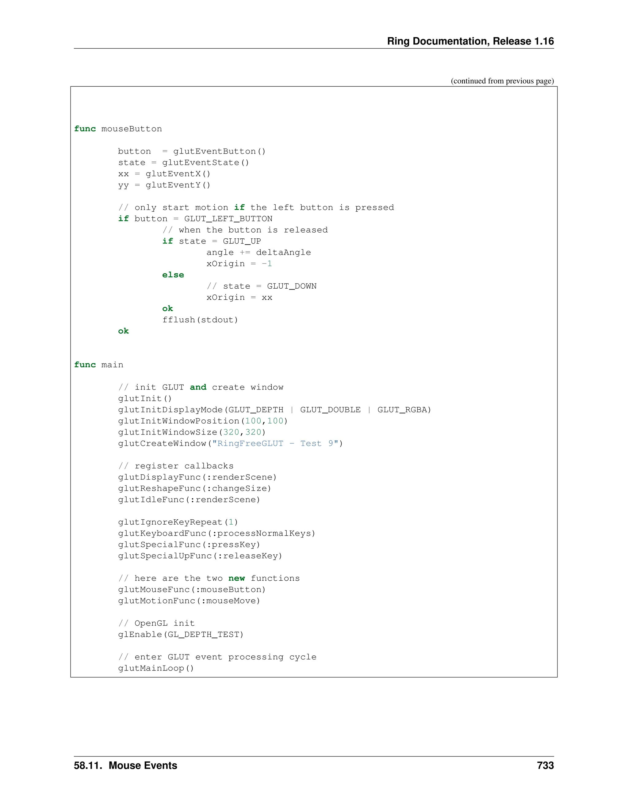 Ring Documentation, Release 1.16 (continued from previous page) func mouseButton button = glutEventButton() state = glutEventState() xx = glutEventX() yy = glutEventY() // only start motion if the left button is pressed if button = GLUT_LEFT_BUTTON // when the button is released if state = GLUT_UP angle += deltaAngle xOrigin = -1 else // state = GLUT_DOWN xOrigin = xx ok fflush(stdout) ok func main // init GLUT and create window glutInit() glutInitDisplayMode(GLUT_DEPTH | GLUT_DOUBLE | GLUT_RGBA) glutInitWindowPosition(100,100) glutInitWindowSize(320,320) glutCreateWindow("RingFreeGLUT - Test 9") // register callbacks glutDisplayFunc(:renderScene) glutReshapeFunc(:changeSize) glutIdleFunc(:renderScene) glutIgnoreKeyRepeat(1) glutKeyboardFunc(:processNormalKeys) glutSpecialFunc(:pressKey) glutSpecialUpFunc(:releaseKey) // here are the two new functions glutMouseFunc(:mouseButton) glutMotionFunc(:mouseMove) // OpenGL init glEnable(GL_DEPTH_TEST) // enter GLUT event processing cycle glutMainLoop() 58.11. Mouse Events 733 