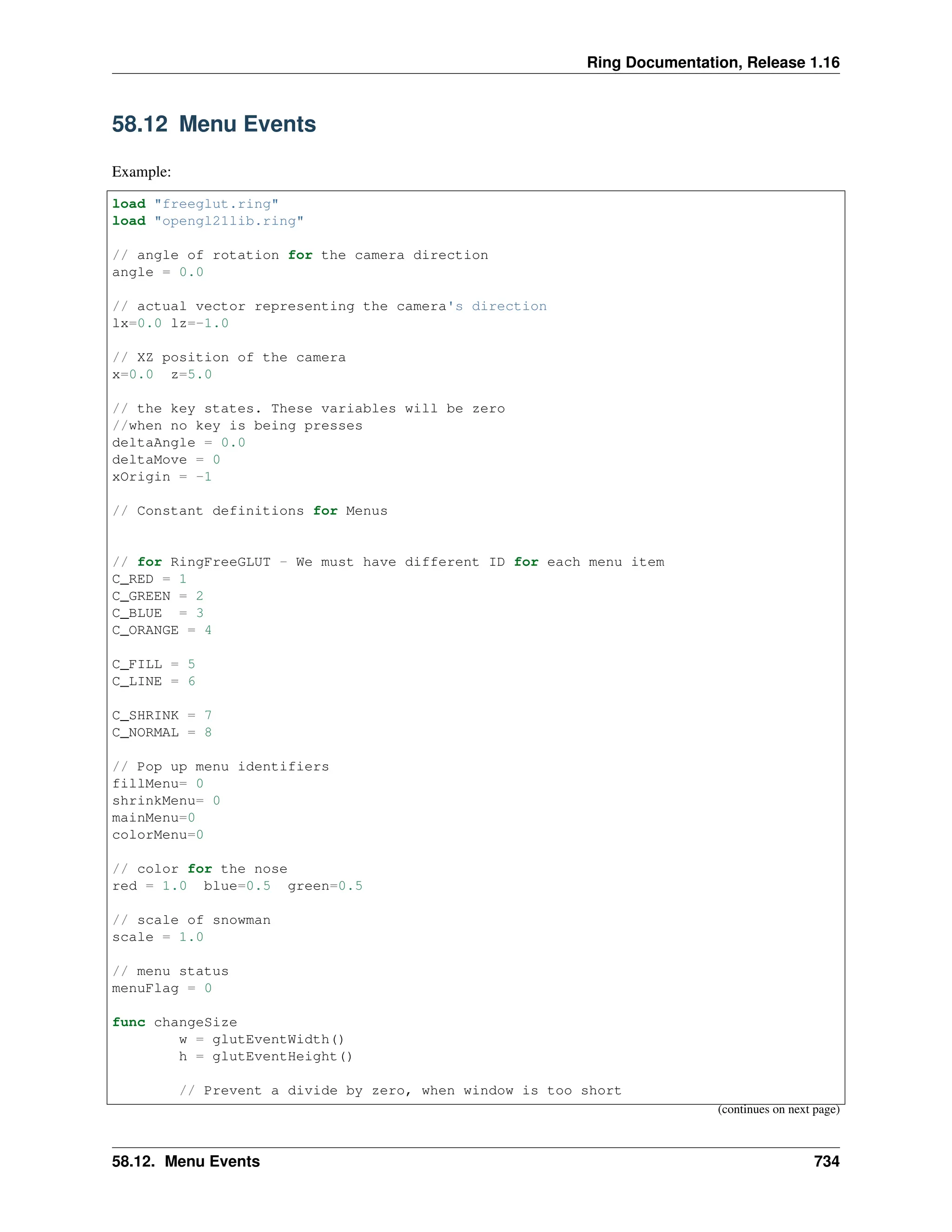 Ring Documentation, Release 1.16 58.12 Menu Events Example: load "freeglut.ring" load "opengl21lib.ring" // angle of rotation for the camera direction angle = 0.0 // actual vector representing the camera's direction lx=0.0 lz=-1.0 // XZ position of the camera x=0.0 z=5.0 // the key states. These variables will be zero //when no key is being presses deltaAngle = 0.0 deltaMove = 0 xOrigin = -1 // Constant definitions for Menus // for RingFreeGLUT - We must have different ID for each menu item C_RED = 1 C_GREEN = 2 C_BLUE = 3 C_ORANGE = 4 C_FILL = 5 C_LINE = 6 C_SHRINK = 7 C_NORMAL = 8 // Pop up menu identifiers fillMenu= 0 shrinkMenu= 0 mainMenu=0 colorMenu=0 // color for the nose red = 1.0 blue=0.5 green=0.5 // scale of snowman scale = 1.0 // menu status menuFlag = 0 func changeSize w = glutEventWidth() h = glutEventHeight() // Prevent a divide by zero, when window is too short (continues on next page) 58.12. Menu Events 734 
