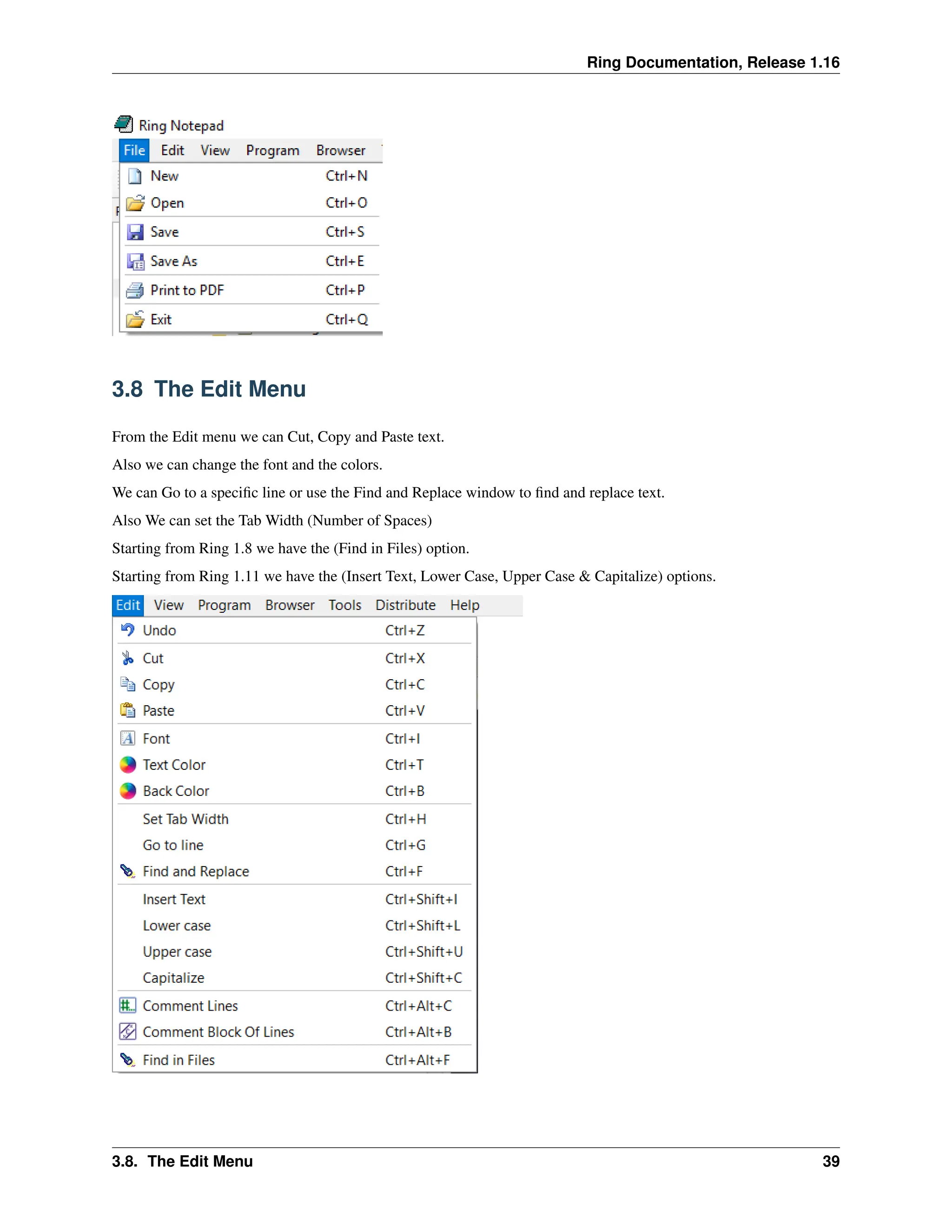 Ring Documentation, Release 1.16 3.8 The Edit Menu From the Edit menu we can Cut, Copy and Paste text. Also we can change the font and the colors. We can Go to a specific line or use the Find and Replace window to find and replace text. Also We can set the Tab Width (Number of Spaces) Starting from Ring 1.8 we have the (Find in Files) option. Starting from Ring 1.11 we have the (Insert Text, Lower Case, Upper Case & Capitalize) options. 3.8. The Edit Menu 39 