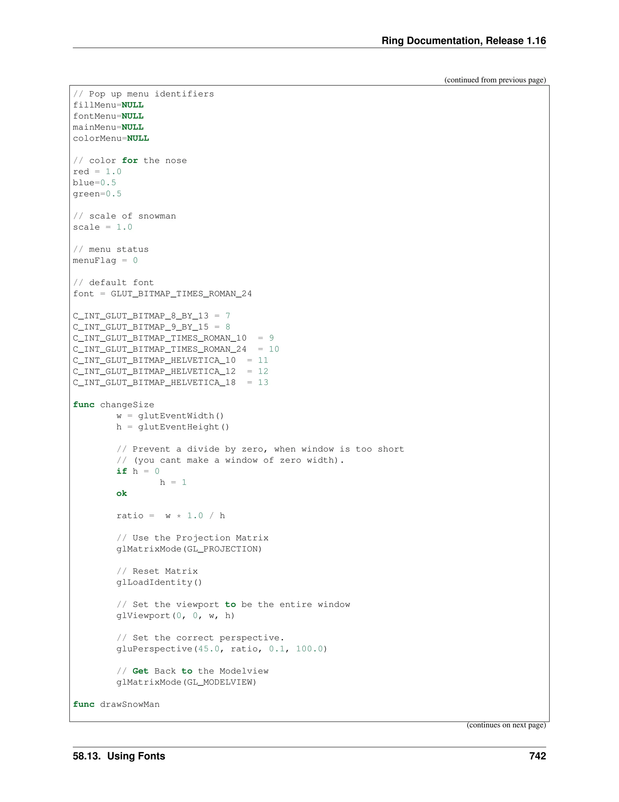 Ring Documentation, Release 1.16 (continued from previous page) // Pop up menu identifiers fillMenu=NULL fontMenu=NULL mainMenu=NULL colorMenu=NULL // color for the nose red = 1.0 blue=0.5 green=0.5 // scale of snowman scale = 1.0 // menu status menuFlag = 0 // default font font = GLUT_BITMAP_TIMES_ROMAN_24 C_INT_GLUT_BITMAP_8_BY_13 = 7 C_INT_GLUT_BITMAP_9_BY_15 = 8 C_INT_GLUT_BITMAP_TIMES_ROMAN_10 = 9 C_INT_GLUT_BITMAP_TIMES_ROMAN_24 = 10 C_INT_GLUT_BITMAP_HELVETICA_10 = 11 C_INT_GLUT_BITMAP_HELVETICA_12 = 12 C_INT_GLUT_BITMAP_HELVETICA_18 = 13 func changeSize w = glutEventWidth() h = glutEventHeight() // Prevent a divide by zero, when window is too short // (you cant make a window of zero width). if h = 0 h = 1 ok ratio = w * 1.0 / h // Use the Projection Matrix glMatrixMode(GL_PROJECTION) // Reset Matrix glLoadIdentity() // Set the viewport to be the entire window glViewport(0, 0, w, h) // Set the correct perspective. gluPerspective(45.0, ratio, 0.1, 100.0) // Get Back to the Modelview glMatrixMode(GL_MODELVIEW) func drawSnowMan (continues on next page) 58.13. Using Fonts 742 