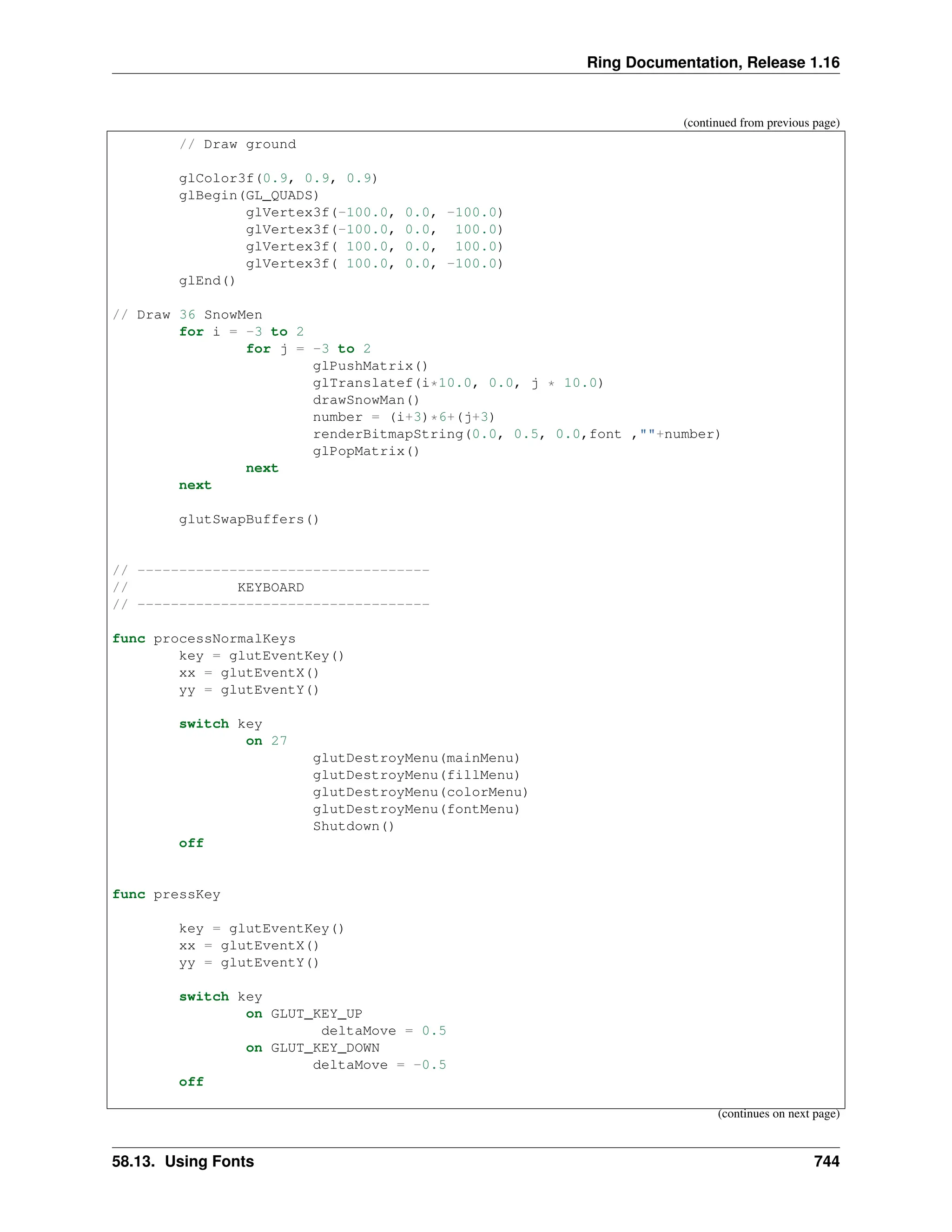 Ring Documentation, Release 1.16 (continued from previous page) // Draw ground glColor3f(0.9, 0.9, 0.9) glBegin(GL_QUADS) glVertex3f(-100.0, 0.0, -100.0) glVertex3f(-100.0, 0.0, 100.0) glVertex3f( 100.0, 0.0, 100.0) glVertex3f( 100.0, 0.0, -100.0) glEnd() // Draw 36 SnowMen for i = -3 to 2 for j = -3 to 2 glPushMatrix() glTranslatef(i*10.0, 0.0, j * 10.0) drawSnowMan() number = (i+3)*6+(j+3) renderBitmapString(0.0, 0.5, 0.0,font ,""+number) glPopMatrix() next next glutSwapBuffers() // ----------------------------------- // KEYBOARD // ----------------------------------- func processNormalKeys key = glutEventKey() xx = glutEventX() yy = glutEventY() switch key on 27 glutDestroyMenu(mainMenu) glutDestroyMenu(fillMenu) glutDestroyMenu(colorMenu) glutDestroyMenu(fontMenu) Shutdown() off func pressKey key = glutEventKey() xx = glutEventX() yy = glutEventY() switch key on GLUT_KEY_UP deltaMove = 0.5 on GLUT_KEY_DOWN deltaMove = -0.5 off (continues on next page) 58.13. Using Fonts 744 