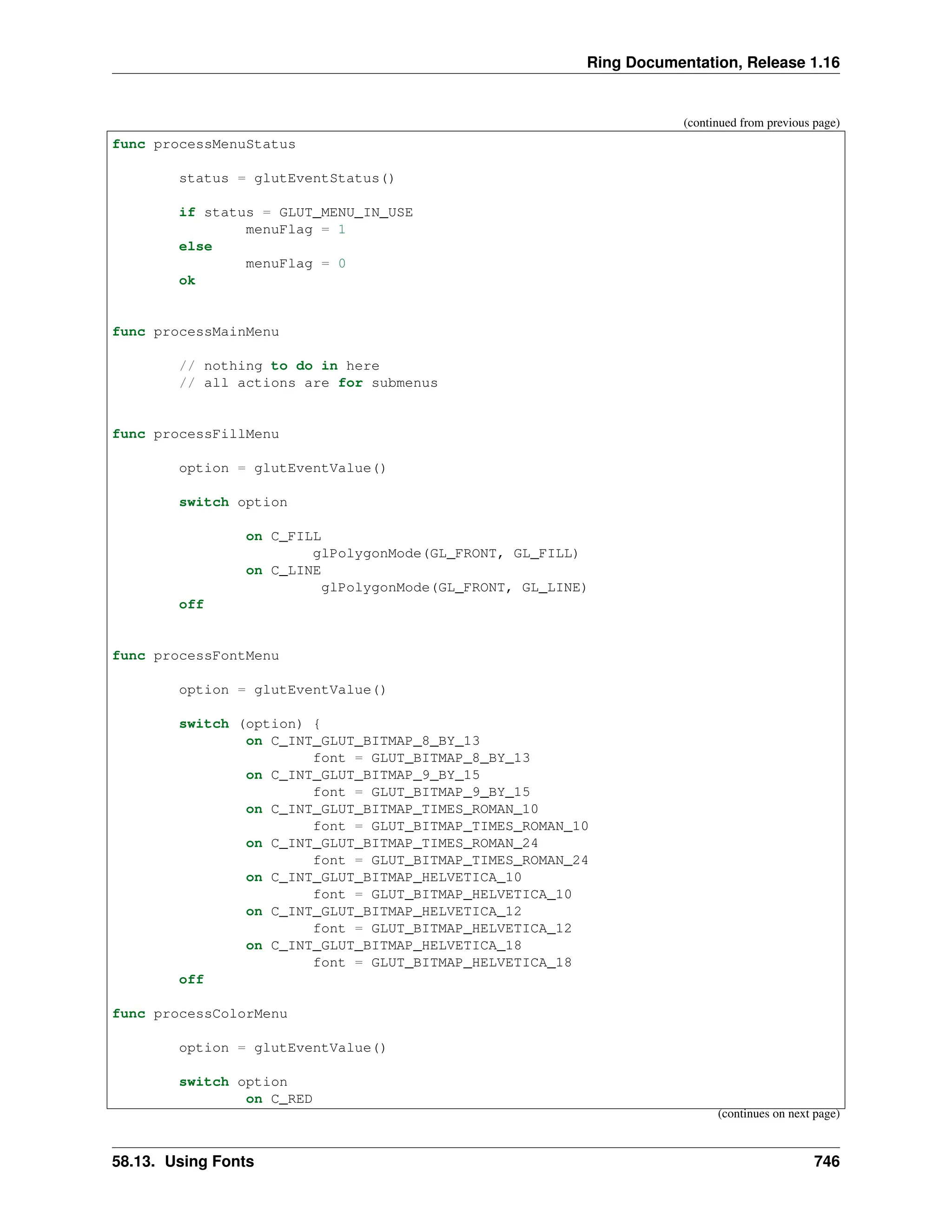 Ring Documentation, Release 1.16 (continued from previous page) func processMenuStatus status = glutEventStatus() if status = GLUT_MENU_IN_USE menuFlag = 1 else menuFlag = 0 ok func processMainMenu // nothing to do in here // all actions are for submenus func processFillMenu option = glutEventValue() switch option on C_FILL glPolygonMode(GL_FRONT, GL_FILL) on C_LINE glPolygonMode(GL_FRONT, GL_LINE) off func processFontMenu option = glutEventValue() switch (option) { on C_INT_GLUT_BITMAP_8_BY_13 font = GLUT_BITMAP_8_BY_13 on C_INT_GLUT_BITMAP_9_BY_15 font = GLUT_BITMAP_9_BY_15 on C_INT_GLUT_BITMAP_TIMES_ROMAN_10 font = GLUT_BITMAP_TIMES_ROMAN_10 on C_INT_GLUT_BITMAP_TIMES_ROMAN_24 font = GLUT_BITMAP_TIMES_ROMAN_24 on C_INT_GLUT_BITMAP_HELVETICA_10 font = GLUT_BITMAP_HELVETICA_10 on C_INT_GLUT_BITMAP_HELVETICA_12 font = GLUT_BITMAP_HELVETICA_12 on C_INT_GLUT_BITMAP_HELVETICA_18 font = GLUT_BITMAP_HELVETICA_18 off func processColorMenu option = glutEventValue() switch option on C_RED (continues on next page) 58.13. Using Fonts 746 