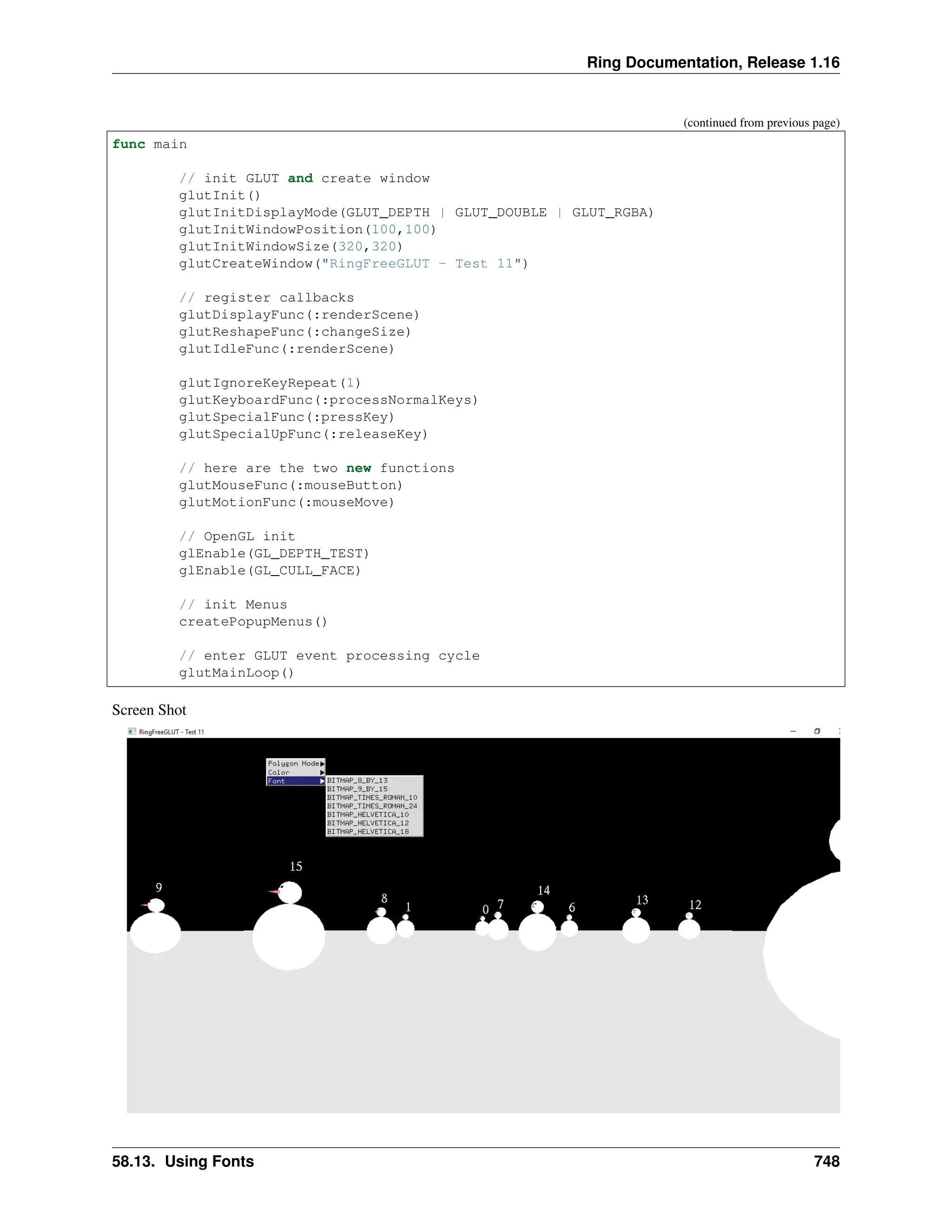 Ring Documentation, Release 1.16 (continued from previous page) func main // init GLUT and create window glutInit() glutInitDisplayMode(GLUT_DEPTH | GLUT_DOUBLE | GLUT_RGBA) glutInitWindowPosition(100,100) glutInitWindowSize(320,320) glutCreateWindow("RingFreeGLUT - Test 11") // register callbacks glutDisplayFunc(:renderScene) glutReshapeFunc(:changeSize) glutIdleFunc(:renderScene) glutIgnoreKeyRepeat(1) glutKeyboardFunc(:processNormalKeys) glutSpecialFunc(:pressKey) glutSpecialUpFunc(:releaseKey) // here are the two new functions glutMouseFunc(:mouseButton) glutMotionFunc(:mouseMove) // OpenGL init glEnable(GL_DEPTH_TEST) glEnable(GL_CULL_FACE) // init Menus createPopupMenus() // enter GLUT event processing cycle glutMainLoop() Screen Shot 58.13. Using Fonts 748 