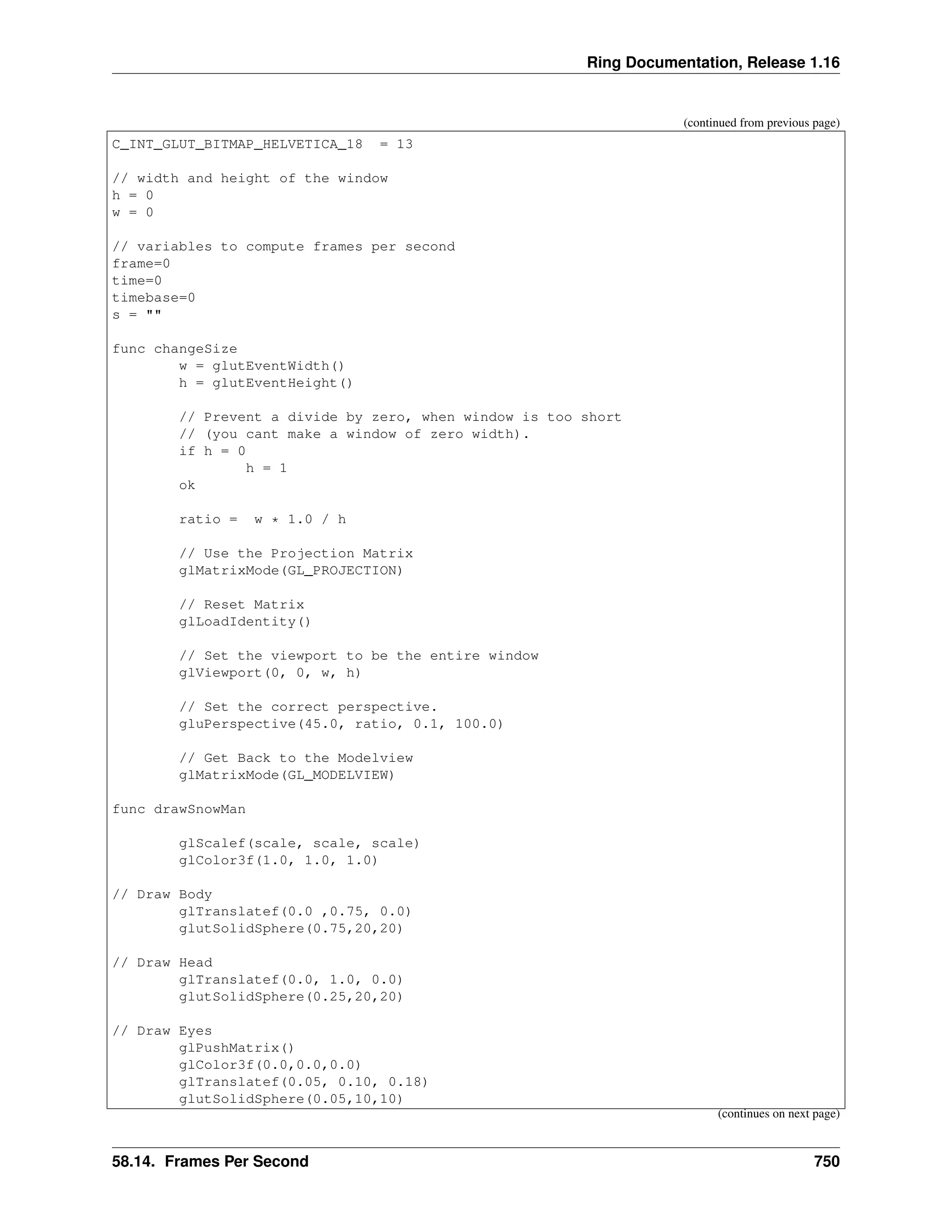 Ring Documentation, Release 1.16 (continued from previous page) C_INT_GLUT_BITMAP_HELVETICA_18 = 13 // width and height of the window h = 0 w = 0 // variables to compute frames per second frame=0 time=0 timebase=0 s = "" func changeSize w = glutEventWidth() h = glutEventHeight() // Prevent a divide by zero, when window is too short // (you cant make a window of zero width). if h = 0 h = 1 ok ratio = w * 1.0 / h // Use the Projection Matrix glMatrixMode(GL_PROJECTION) // Reset Matrix glLoadIdentity() // Set the viewport to be the entire window glViewport(0, 0, w, h) // Set the correct perspective. gluPerspective(45.0, ratio, 0.1, 100.0) // Get Back to the Modelview glMatrixMode(GL_MODELVIEW) func drawSnowMan glScalef(scale, scale, scale) glColor3f(1.0, 1.0, 1.0) // Draw Body glTranslatef(0.0 ,0.75, 0.0) glutSolidSphere(0.75,20,20) // Draw Head glTranslatef(0.0, 1.0, 0.0) glutSolidSphere(0.25,20,20) // Draw Eyes glPushMatrix() glColor3f(0.0,0.0,0.0) glTranslatef(0.05, 0.10, 0.18) glutSolidSphere(0.05,10,10) (continues on next page) 58.14. Frames Per Second 750 