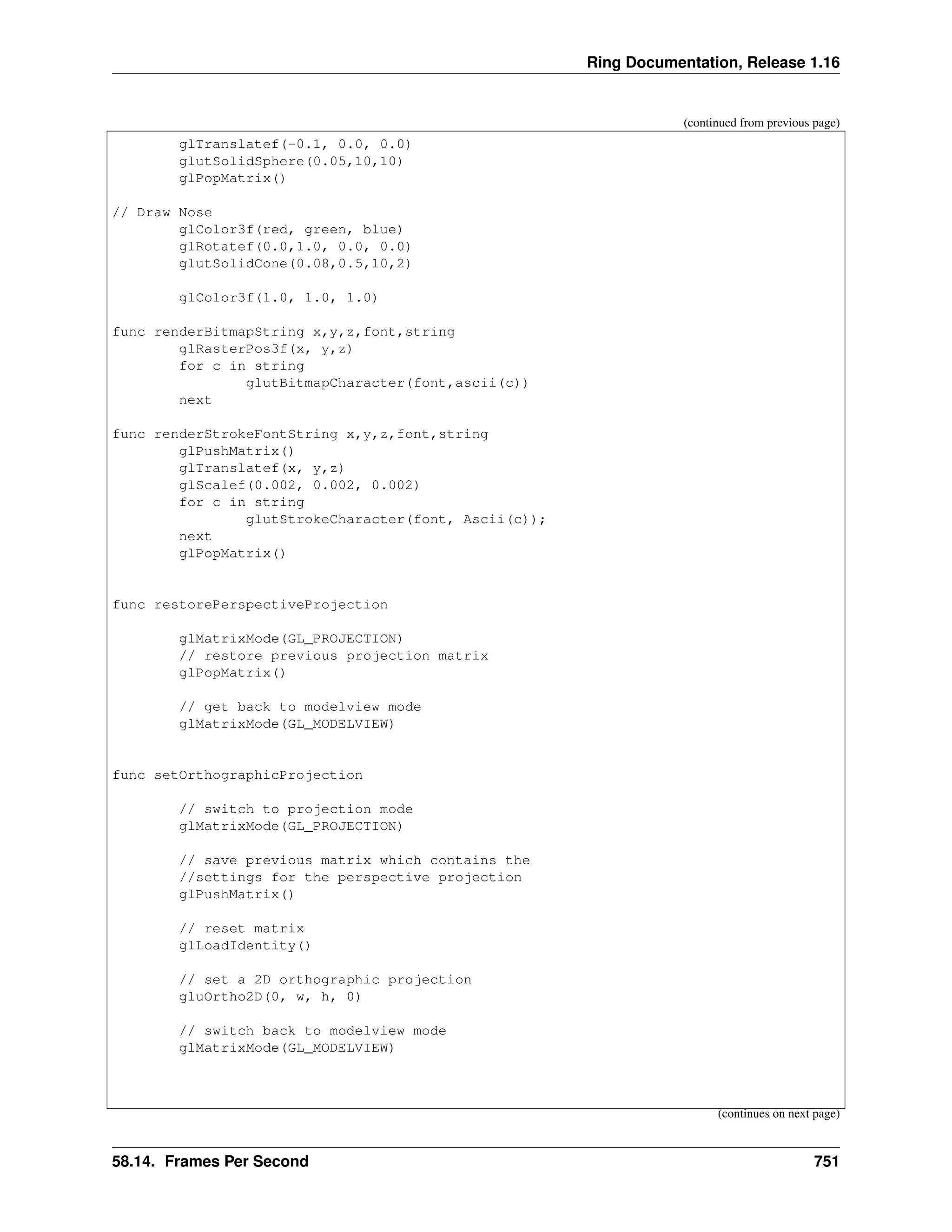 Ring Documentation, Release 1.16 (continued from previous page) glTranslatef(-0.1, 0.0, 0.0) glutSolidSphere(0.05,10,10) glPopMatrix() // Draw Nose glColor3f(red, green, blue) glRotatef(0.0,1.0, 0.0, 0.0) glutSolidCone(0.08,0.5,10,2) glColor3f(1.0, 1.0, 1.0) func renderBitmapString x,y,z,font,string glRasterPos3f(x, y,z) for c in string glutBitmapCharacter(font,ascii(c)) next func renderStrokeFontString x,y,z,font,string glPushMatrix() glTranslatef(x, y,z) glScalef(0.002, 0.002, 0.002) for c in string glutStrokeCharacter(font, Ascii(c)); next glPopMatrix() func restorePerspectiveProjection glMatrixMode(GL_PROJECTION) // restore previous projection matrix glPopMatrix() // get back to modelview mode glMatrixMode(GL_MODELVIEW) func setOrthographicProjection // switch to projection mode glMatrixMode(GL_PROJECTION) // save previous matrix which contains the //settings for the perspective projection glPushMatrix() // reset matrix glLoadIdentity() // set a 2D orthographic projection gluOrtho2D(0, w, h, 0) // switch back to modelview mode glMatrixMode(GL_MODELVIEW) (continues on next page) 58.14. Frames Per Second 751 