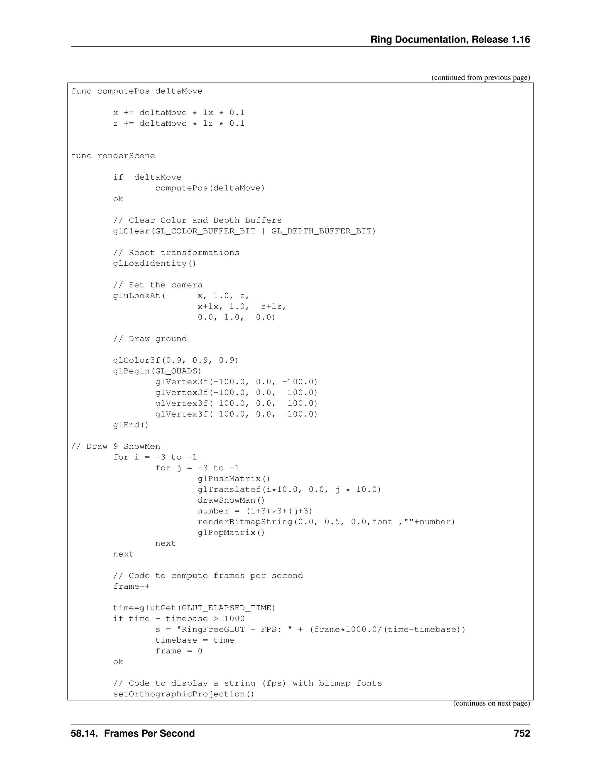 Ring Documentation, Release 1.16 (continued from previous page) func computePos deltaMove x += deltaMove * lx * 0.1 z += deltaMove * lz * 0.1 func renderScene if deltaMove computePos(deltaMove) ok // Clear Color and Depth Buffers glClear(GL_COLOR_BUFFER_BIT | GL_DEPTH_BUFFER_BIT) // Reset transformations glLoadIdentity() // Set the camera gluLookAt( x, 1.0, z, x+lx, 1.0, z+lz, 0.0, 1.0, 0.0) // Draw ground glColor3f(0.9, 0.9, 0.9) glBegin(GL_QUADS) glVertex3f(-100.0, 0.0, -100.0) glVertex3f(-100.0, 0.0, 100.0) glVertex3f( 100.0, 0.0, 100.0) glVertex3f( 100.0, 0.0, -100.0) glEnd() // Draw 9 SnowMen for i = -3 to -1 for j = -3 to -1 glPushMatrix() glTranslatef(i*10.0, 0.0, j * 10.0) drawSnowMan() number = (i+3)*3+(j+3) renderBitmapString(0.0, 0.5, 0.0,font ,""+number) glPopMatrix() next next // Code to compute frames per second frame++ time=glutGet(GLUT_ELAPSED_TIME) if time - timebase > 1000 s = "RingFreeGLUT - FPS: " + (frame*1000.0/(time-timebase)) timebase = time frame = 0 ok // Code to display a string (fps) with bitmap fonts setOrthographicProjection() (continues on next page) 58.14. Frames Per Second 752 