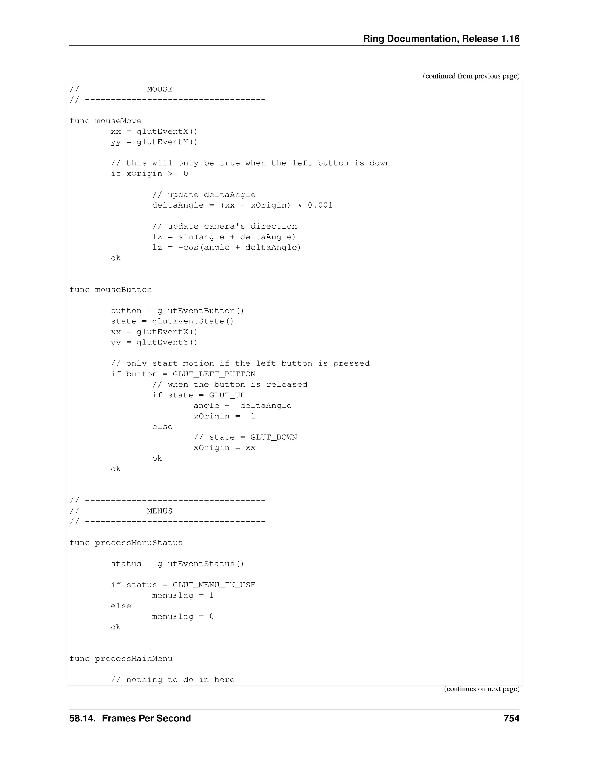 Ring Documentation, Release 1.16 (continued from previous page) // MOUSE // ----------------------------------- func mouseMove xx = glutEventX() yy = glutEventY() // this will only be true when the left button is down if xOrigin >= 0 // update deltaAngle deltaAngle = (xx - xOrigin) * 0.001 // update camera's direction lx = sin(angle + deltaAngle) lz = -cos(angle + deltaAngle) ok func mouseButton button = glutEventButton() state = glutEventState() xx = glutEventX() yy = glutEventY() // only start motion if the left button is pressed if button = GLUT_LEFT_BUTTON // when the button is released if state = GLUT_UP angle += deltaAngle xOrigin = -1 else // state = GLUT_DOWN xOrigin = xx ok ok // ----------------------------------- // MENUS // ----------------------------------- func processMenuStatus status = glutEventStatus() if status = GLUT_MENU_IN_USE menuFlag = 1 else menuFlag = 0 ok func processMainMenu // nothing to do in here (continues on next page) 58.14. Frames Per Second 754 