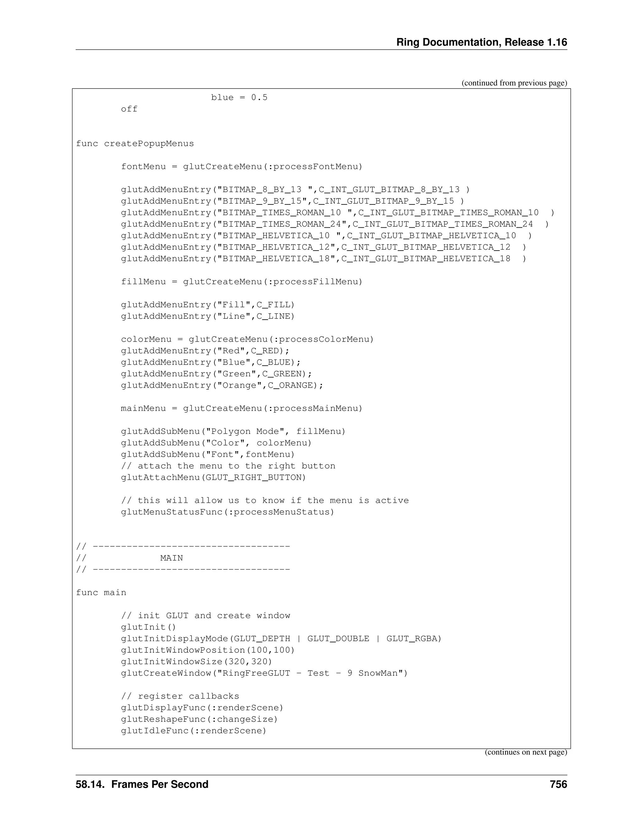 Ring Documentation, Release 1.16 (continued from previous page) blue = 0.5 off func createPopupMenus fontMenu = glutCreateMenu(:processFontMenu) glutAddMenuEntry("BITMAP_8_BY_13 ",C_INT_GLUT_BITMAP_8_BY_13 ) glutAddMenuEntry("BITMAP_9_BY_15",C_INT_GLUT_BITMAP_9_BY_15 ) glutAddMenuEntry("BITMAP_TIMES_ROMAN_10 ",C_INT_GLUT_BITMAP_TIMES_ROMAN_10 ) glutAddMenuEntry("BITMAP_TIMES_ROMAN_24",C_INT_GLUT_BITMAP_TIMES_ROMAN_24 ) glutAddMenuEntry("BITMAP_HELVETICA_10 ",C_INT_GLUT_BITMAP_HELVETICA_10 ) glutAddMenuEntry("BITMAP_HELVETICA_12",C_INT_GLUT_BITMAP_HELVETICA_12 ) glutAddMenuEntry("BITMAP_HELVETICA_18",C_INT_GLUT_BITMAP_HELVETICA_18 ) fillMenu = glutCreateMenu(:processFillMenu) glutAddMenuEntry("Fill",C_FILL) glutAddMenuEntry("Line",C_LINE) colorMenu = glutCreateMenu(:processColorMenu) glutAddMenuEntry("Red",C_RED); glutAddMenuEntry("Blue",C_BLUE); glutAddMenuEntry("Green",C_GREEN); glutAddMenuEntry("Orange",C_ORANGE); mainMenu = glutCreateMenu(:processMainMenu) glutAddSubMenu("Polygon Mode", fillMenu) glutAddSubMenu("Color", colorMenu) glutAddSubMenu("Font",fontMenu) // attach the menu to the right button glutAttachMenu(GLUT_RIGHT_BUTTON) // this will allow us to know if the menu is active glutMenuStatusFunc(:processMenuStatus) // ----------------------------------- // MAIN // ----------------------------------- func main // init GLUT and create window glutInit() glutInitDisplayMode(GLUT_DEPTH | GLUT_DOUBLE | GLUT_RGBA) glutInitWindowPosition(100,100) glutInitWindowSize(320,320) glutCreateWindow("RingFreeGLUT - Test - 9 SnowMan") // register callbacks glutDisplayFunc(:renderScene) glutReshapeFunc(:changeSize) glutIdleFunc(:renderScene) (continues on next page) 58.14. Frames Per Second 756 