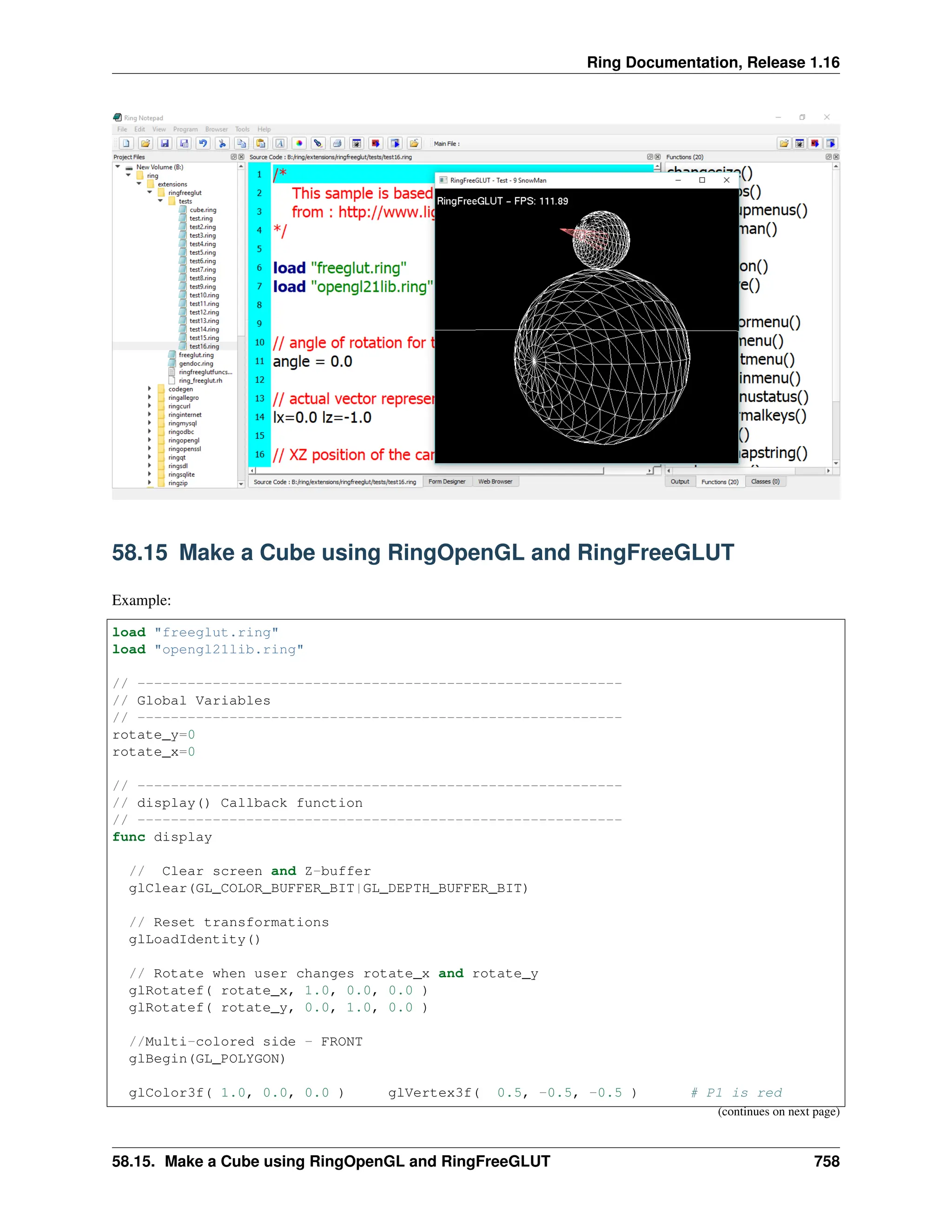 Ring Documentation, Release 1.16 58.15 Make a Cube using RingOpenGL and RingFreeGLUT Example: load "freeglut.ring" load "opengl21lib.ring" // ---------------------------------------------------------- // Global Variables // ---------------------------------------------------------- rotate_y=0 rotate_x=0 // ---------------------------------------------------------- // display() Callback function // ---------------------------------------------------------- func display // Clear screen and Z-buffer glClear(GL_COLOR_BUFFER_BIT|GL_DEPTH_BUFFER_BIT) // Reset transformations glLoadIdentity() // Rotate when user changes rotate_x and rotate_y glRotatef( rotate_x, 1.0, 0.0, 0.0 ) glRotatef( rotate_y, 0.0, 1.0, 0.0 ) //Multi-colored side - FRONT glBegin(GL_POLYGON) glColor3f( 1.0, 0.0, 0.0 ) glVertex3f( 0.5, -0.5, -0.5 ) # P1 is red (continues on next page) 58.15. Make a Cube using RingOpenGL and RingFreeGLUT 758 