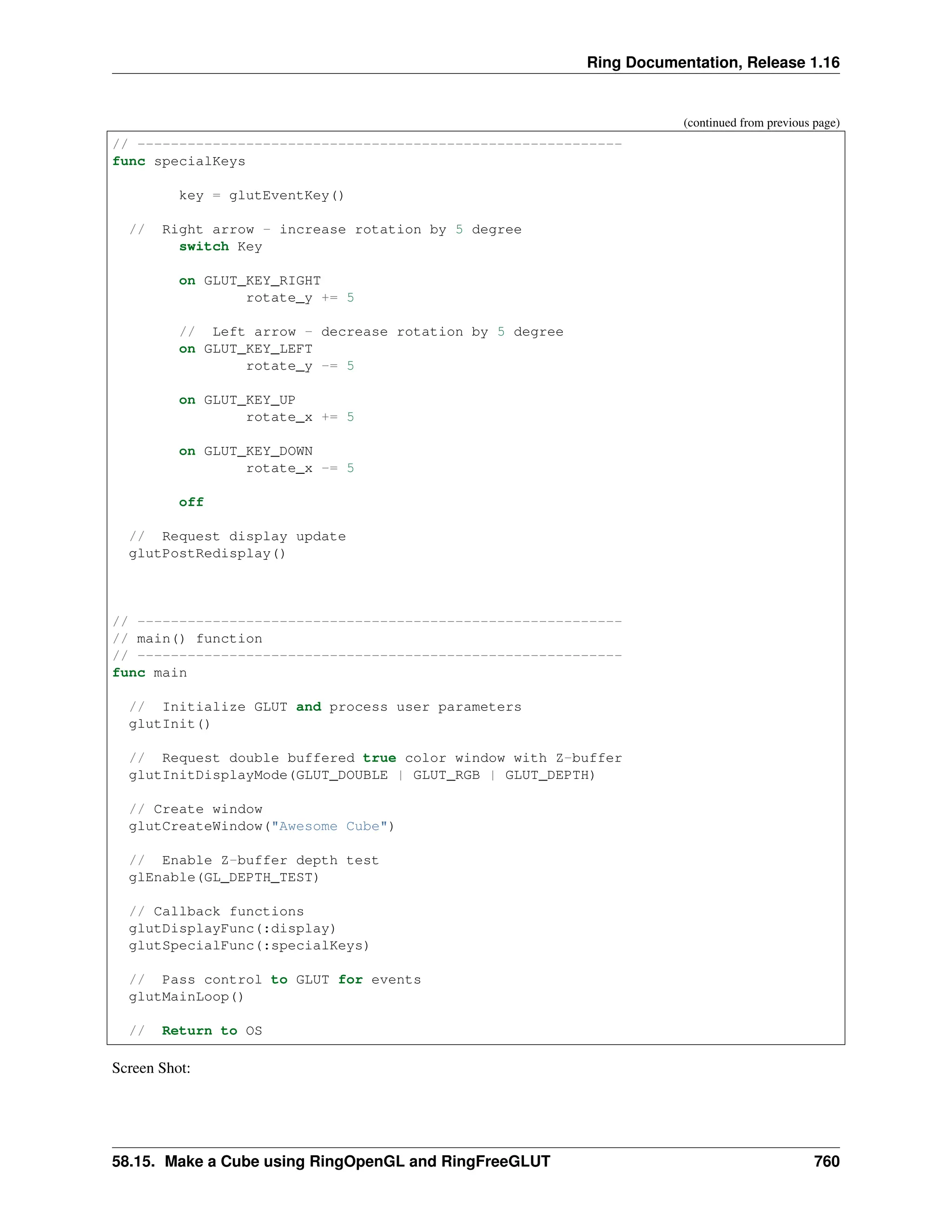 Ring Documentation, Release 1.16 (continued from previous page) // ---------------------------------------------------------- func specialKeys key = glutEventKey() // Right arrow - increase rotation by 5 degree switch Key on GLUT_KEY_RIGHT rotate_y += 5 // Left arrow - decrease rotation by 5 degree on GLUT_KEY_LEFT rotate_y -= 5 on GLUT_KEY_UP rotate_x += 5 on GLUT_KEY_DOWN rotate_x -= 5 off // Request display update glutPostRedisplay() // ---------------------------------------------------------- // main() function // ---------------------------------------------------------- func main // Initialize GLUT and process user parameters glutInit() // Request double buffered true color window with Z-buffer glutInitDisplayMode(GLUT_DOUBLE | GLUT_RGB | GLUT_DEPTH) // Create window glutCreateWindow("Awesome Cube") // Enable Z-buffer depth test glEnable(GL_DEPTH_TEST) // Callback functions glutDisplayFunc(:display) glutSpecialFunc(:specialKeys) // Pass control to GLUT for events glutMainLoop() // Return to OS Screen Shot: 58.15. Make a Cube using RingOpenGL and RingFreeGLUT 760 