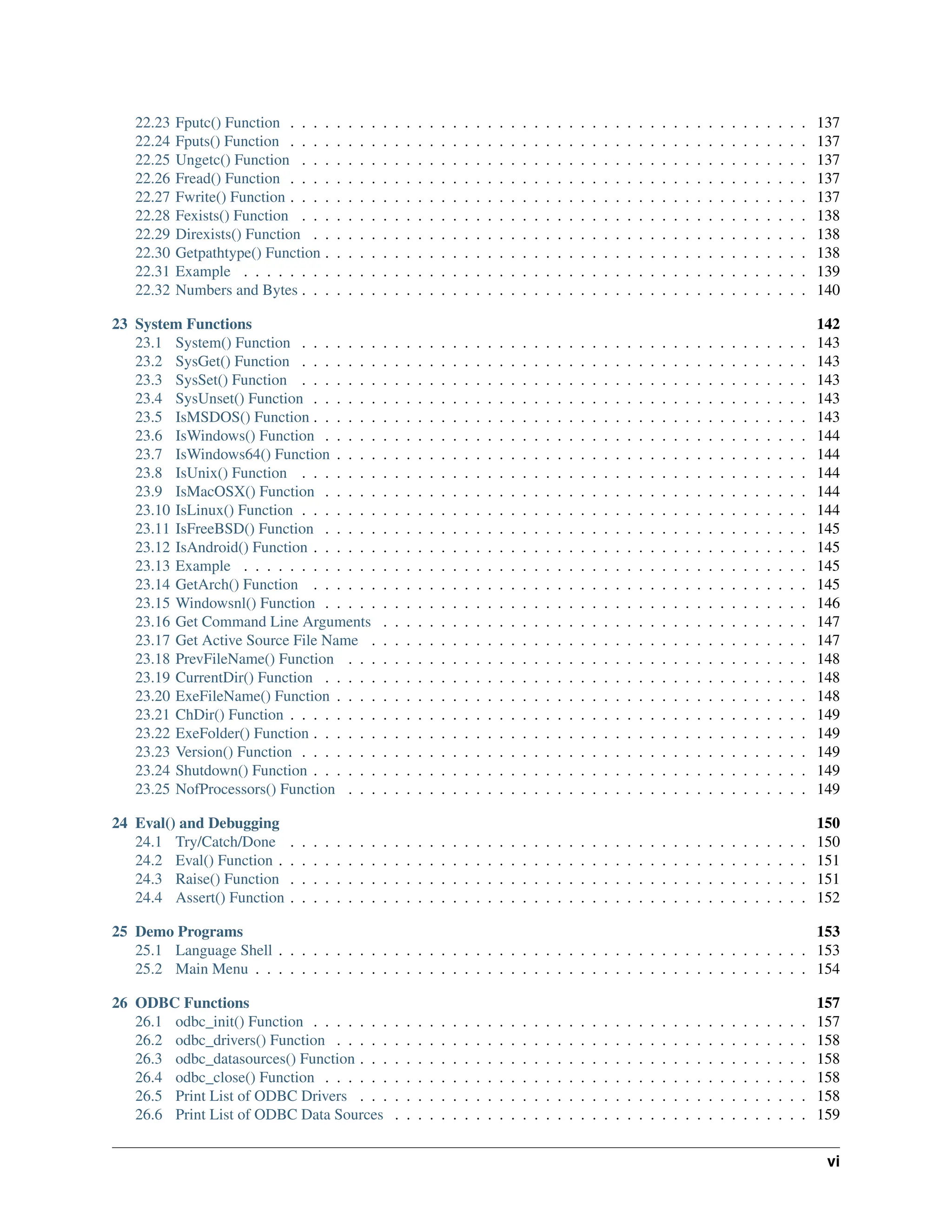 22.23 Fputc() Function . . . . . . . . . . . . . . . . . . . . . . . . . . . . . . . . . . . . . . . . . . . . . 137 22.24 Fputs() Function . . . . . . . . . . . . . . . . . . . . . . . . . . . . . . . . . . . . . . . . . . . . . 137 22.25 Ungetc() Function . . . . . . . . . . . . . . . . . . . . . . . . . . . . . . . . . . . . . . . . . . . . 137 22.26 Fread() Function . . . . . . . . . . . . . . . . . . . . . . . . . . . . . . . . . . . . . . . . . . . . . 137 22.27 Fwrite() Function . . . . . . . . . . . . . . . . . . . . . . . . . . . . . . . . . . . . . . . . . . . . . 137 22.28 Fexists() Function . . . . . . . . . . . . . . . . . . . . . . . . . . . . . . . . . . . . . . . . . . . . 138 22.29 Direxists() Function . . . . . . . . . . . . . . . . . . . . . . . . . . . . . . . . . . . . . . . . . . . 138 22.30 Getpathtype() Function . . . . . . . . . . . . . . . . . . . . . . . . . . . . . . . . . . . . . . . . . . 138 22.31 Example . . . . . . . . . . . . . . . . . . . . . . . . . . . . . . . . . . . . . . . . . . . . . . . . . 139 22.32 Numbers and Bytes . . . . . . . . . . . . . . . . . . . . . . . . . . . . . . . . . . . . . . . . . . . . 140 23 System Functions 142 23.1 System() Function . . . . . . . . . . . . . . . . . . . . . . . . . . . . . . . . . . . . . . . . . . . . 143 23.2 SysGet() Function . . . . . . . . . . . . . . . . . . . . . . . . . . . . . . . . . . . . . . . . . . . . 143 23.3 SysSet() Function . . . . . . . . . . . . . . . . . . . . . . . . . . . . . . . . . . . . . . . . . . . . 143 23.4 SysUnset() Function . . . . . . . . . . . . . . . . . . . . . . . . . . . . . . . . . . . . . . . . . . . 143 23.5 IsMSDOS() Function . . . . . . . . . . . . . . . . . . . . . . . . . . . . . . . . . . . . . . . . . . . 143 23.6 IsWindows() Function . . . . . . . . . . . . . . . . . . . . . . . . . . . . . . . . . . . . . . . . . . 144 23.7 IsWindows64() Function . . . . . . . . . . . . . . . . . . . . . . . . . . . . . . . . . . . . . . . . . 144 23.8 IsUnix() Function . . . . . . . . . . . . . . . . . . . . . . . . . . . . . . . . . . . . . . . . . . . . 144 23.9 IsMacOSX() Function . . . . . . . . . . . . . . . . . . . . . . . . . . . . . . . . . . . . . . . . . . 144 23.10 IsLinux() Function . . . . . . . . . . . . . . . . . . . . . . . . . . . . . . . . . . . . . . . . . . . . 144 23.11 IsFreeBSD() Function . . . . . . . . . . . . . . . . . . . . . . . . . . . . . . . . . . . . . . . . . . 145 23.12 IsAndroid() Function . . . . . . . . . . . . . . . . . . . . . . . . . . . . . . . . . . . . . . . . . . . 145 23.13 Example . . . . . . . . . . . . . . . . . . . . . . . . . . . . . . . . . . . . . . . . . . . . . . . . . 145 23.14 GetArch() Function . . . . . . . . . . . . . . . . . . . . . . . . . . . . . . . . . . . . . . . . . . . 145 23.15 Windowsnl() Function . . . . . . . . . . . . . . . . . . . . . . . . . . . . . . . . . . . . . . . . . . 146 23.16 Get Command Line Arguments . . . . . . . . . . . . . . . . . . . . . . . . . . . . . . . . . . . . . 147 23.17 Get Active Source File Name . . . . . . . . . . . . . . . . . . . . . . . . . . . . . . . . . . . . . . 147 23.18 PrevFileName() Function . . . . . . . . . . . . . . . . . . . . . . . . . . . . . . . . . . . . . . . . 148 23.19 CurrentDir() Function . . . . . . . . . . . . . . . . . . . . . . . . . . . . . . . . . . . . . . . . . . 148 23.20 ExeFileName() Function . . . . . . . . . . . . . . . . . . . . . . . . . . . . . . . . . . . . . . . . . 148 23.21 ChDir() Function . . . . . . . . . . . . . . . . . . . . . . . . . . . . . . . . . . . . . . . . . . . . . 149 23.22 ExeFolder() Function . . . . . . . . . . . . . . . . . . . . . . . . . . . . . . . . . . . . . . . . . . . 149 23.23 Version() Function . . . . . . . . . . . . . . . . . . . . . . . . . . . . . . . . . . . . . . . . . . . . 149 23.24 Shutdown() Function . . . . . . . . . . . . . . . . . . . . . . . . . . . . . . . . . . . . . . . . . . . 149 23.25 NofProcessors() Function . . . . . . . . . . . . . . . . . . . . . . . . . . . . . . . . . . . . . . . . 149 24 Eval() and Debugging 150 24.1 Try/Catch/Done . . . . . . . . . . . . . . . . . . . . . . . . . . . . . . . . . . . . . . . . . . . . . 150 24.2 Eval() Function . . . . . . . . . . . . . . . . . . . . . . . . . . . . . . . . . . . . . . . . . . . . . . 151 24.3 Raise() Function . . . . . . . . . . . . . . . . . . . . . . . . . . . . . . . . . . . . . . . . . . . . . 151 24.4 Assert() Function . . . . . . . . . . . . . . . . . . . . . . . . . . . . . . . . . . . . . . . . . . . . . 152 25 Demo Programs 153 25.1 Language Shell . . . . . . . . . . . . . . . . . . . . . . . . . . . . . . . . . . . . . . . . . . . . . . 153 25.2 Main Menu . . . . . . . . . . . . . . . . . . . . . . . . . . . . . . . . . . . . . . . . . . . . . . . . 154 26 ODBC Functions 157 26.1 odbc_init() Function . . . . . . . . . . . . . . . . . . . . . . . . . . . . . . . . . . . . . . . . . . . 157 26.2 odbc_drivers() Function . . . . . . . . . . . . . . . . . . . . . . . . . . . . . . . . . . . . . . . . . 158 26.3 odbc_datasources() Function . . . . . . . . . . . . . . . . . . . . . . . . . . . . . . . . . . . . . . . 158 26.4 odbc_close() Function . . . . . . . . . . . . . . . . . . . . . . . . . . . . . . . . . . . . . . . . . . 158 26.5 Print List of ODBC Drivers . . . . . . . . . . . . . . . . . . . . . . . . . . . . . . . . . . . . . . . 158 26.6 Print List of ODBC Data Sources . . . . . . . . . . . . . . . . . . . . . . . . . . . . . . . . . . . . 159 vi 