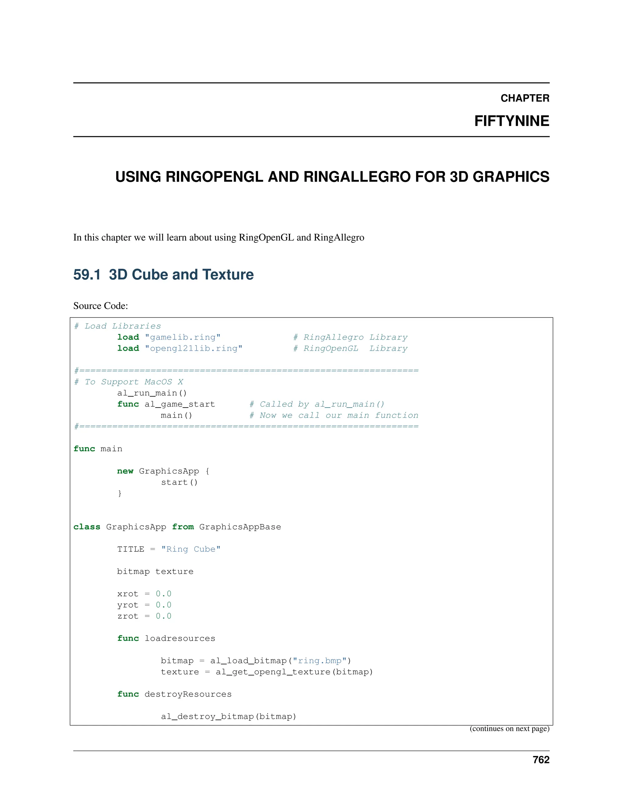 CHAPTER FIFTYNINE USING RINGOPENGL AND RINGALLEGRO FOR 3D GRAPHICS In this chapter we will learn about using RingOpenGL and RingAllegro 59.1 3D Cube and Texture Source Code: # Load Libraries load "gamelib.ring" # RingAllegro Library load "opengl21lib.ring" # RingOpenGL Library #============================================================== # To Support MacOS X al_run_main() func al_game_start # Called by al_run_main() main() # Now we call our main function #============================================================== func main new GraphicsApp { start() } class GraphicsApp from GraphicsAppBase TITLE = "Ring Cube" bitmap texture xrot = 0.0 yrot = 0.0 zrot = 0.0 func loadresources bitmap = al_load_bitmap("ring.bmp") texture = al_get_opengl_texture(bitmap) func destroyResources al_destroy_bitmap(bitmap) (continues on next page) 762 