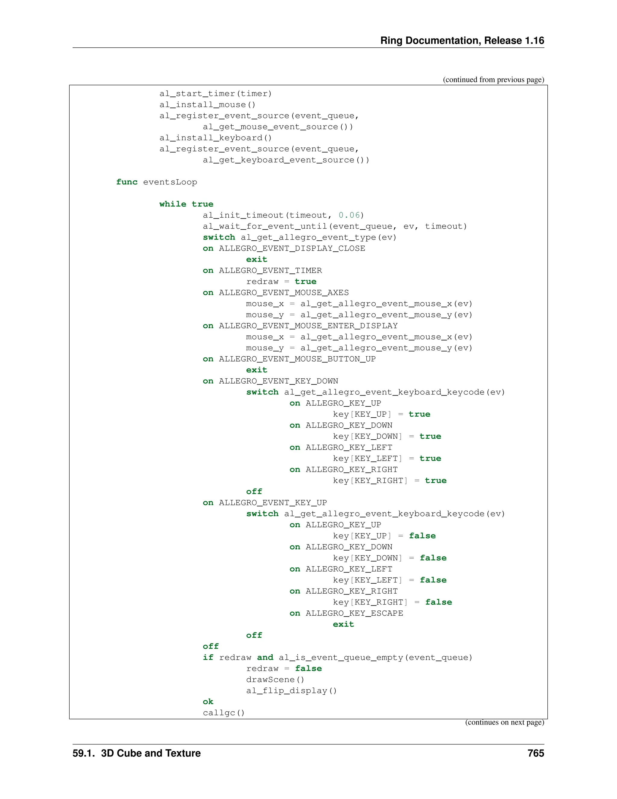 Ring Documentation, Release 1.16 (continued from previous page) al_start_timer(timer) al_install_mouse() al_register_event_source(event_queue, al_get_mouse_event_source()) al_install_keyboard() al_register_event_source(event_queue, al_get_keyboard_event_source()) func eventsLoop while true al_init_timeout(timeout, 0.06) al_wait_for_event_until(event_queue, ev, timeout) switch al_get_allegro_event_type(ev) on ALLEGRO_EVENT_DISPLAY_CLOSE exit on ALLEGRO_EVENT_TIMER redraw = true on ALLEGRO_EVENT_MOUSE_AXES mouse_x = al_get_allegro_event_mouse_x(ev) mouse_y = al_get_allegro_event_mouse_y(ev) on ALLEGRO_EVENT_MOUSE_ENTER_DISPLAY mouse_x = al_get_allegro_event_mouse_x(ev) mouse_y = al_get_allegro_event_mouse_y(ev) on ALLEGRO_EVENT_MOUSE_BUTTON_UP exit on ALLEGRO_EVENT_KEY_DOWN switch al_get_allegro_event_keyboard_keycode(ev) on ALLEGRO_KEY_UP key[KEY_UP] = true on ALLEGRO_KEY_DOWN key[KEY_DOWN] = true on ALLEGRO_KEY_LEFT key[KEY_LEFT] = true on ALLEGRO_KEY_RIGHT key[KEY_RIGHT] = true off on ALLEGRO_EVENT_KEY_UP switch al_get_allegro_event_keyboard_keycode(ev) on ALLEGRO_KEY_UP key[KEY_UP] = false on ALLEGRO_KEY_DOWN key[KEY_DOWN] = false on ALLEGRO_KEY_LEFT key[KEY_LEFT] = false on ALLEGRO_KEY_RIGHT key[KEY_RIGHT] = false on ALLEGRO_KEY_ESCAPE exit off off if redraw and al_is_event_queue_empty(event_queue) redraw = false drawScene() al_flip_display() ok callgc() (continues on next page) 59.1. 3D Cube and Texture 765 