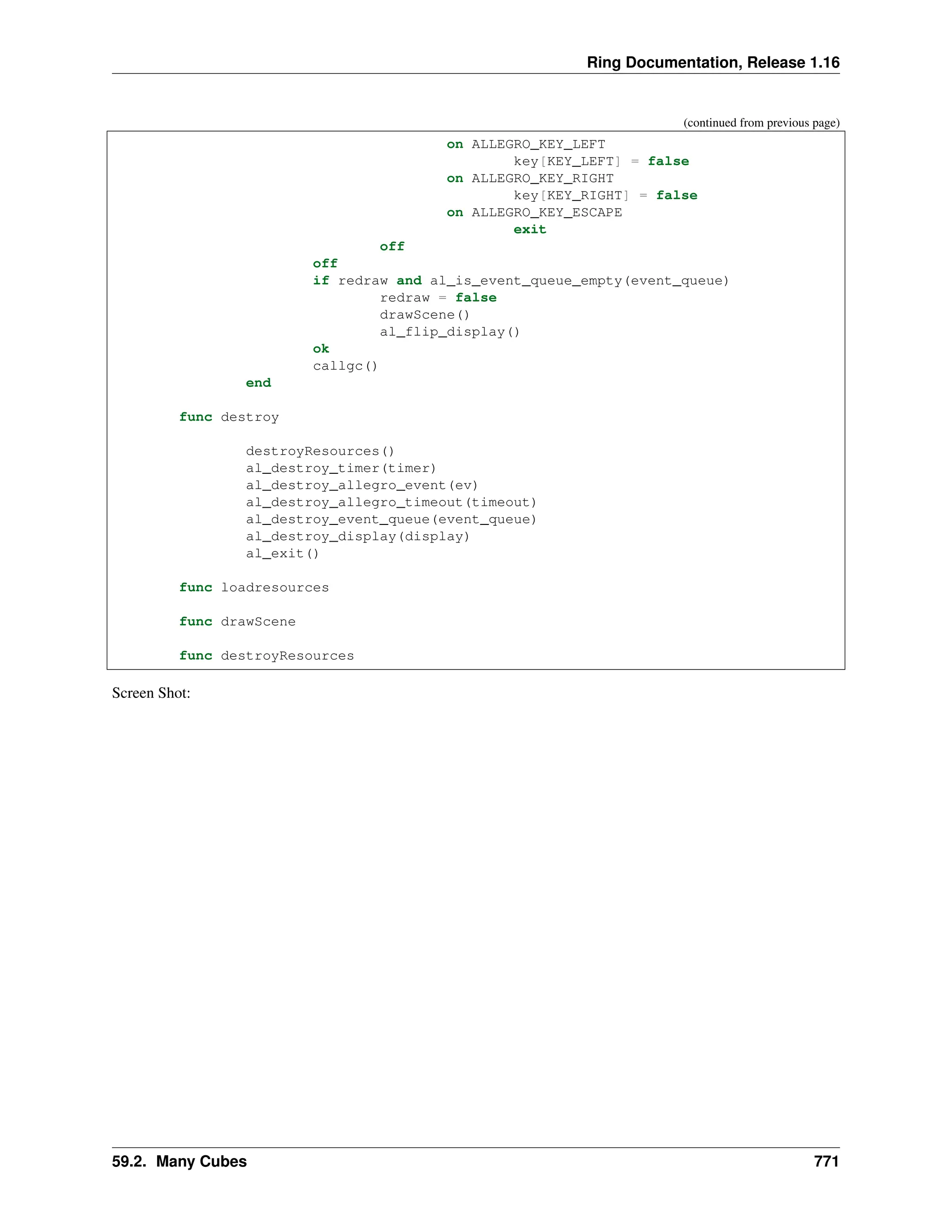 Ring Documentation, Release 1.16 (continued from previous page) on ALLEGRO_KEY_LEFT key[KEY_LEFT] = false on ALLEGRO_KEY_RIGHT key[KEY_RIGHT] = false on ALLEGRO_KEY_ESCAPE exit off off if redraw and al_is_event_queue_empty(event_queue) redraw = false drawScene() al_flip_display() ok callgc() end func destroy destroyResources() al_destroy_timer(timer) al_destroy_allegro_event(ev) al_destroy_allegro_timeout(timeout) al_destroy_event_queue(event_queue) al_destroy_display(display) al_exit() func loadresources func drawScene func destroyResources Screen Shot: 59.2. Many Cubes 771 