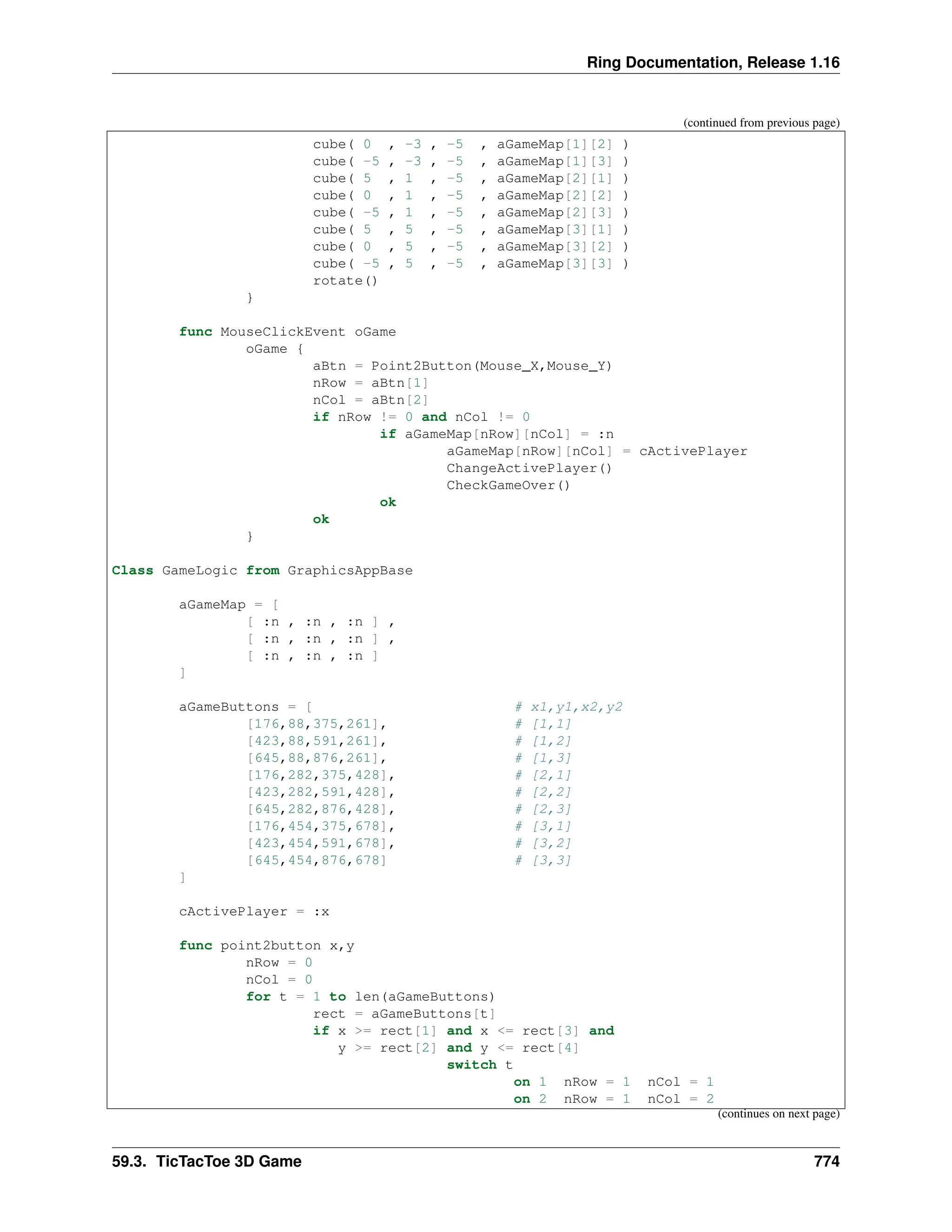 Ring Documentation, Release 1.16 (continued from previous page) cube( 0 , -3 , -5 , aGameMap[1][2] ) cube( -5 , -3 , -5 , aGameMap[1][3] ) cube( 5 , 1 , -5 , aGameMap[2][1] ) cube( 0 , 1 , -5 , aGameMap[2][2] ) cube( -5 , 1 , -5 , aGameMap[2][3] ) cube( 5 , 5 , -5 , aGameMap[3][1] ) cube( 0 , 5 , -5 , aGameMap[3][2] ) cube( -5 , 5 , -5 , aGameMap[3][3] ) rotate() } func MouseClickEvent oGame oGame { aBtn = Point2Button(Mouse_X,Mouse_Y) nRow = aBtn[1] nCol = aBtn[2] if nRow != 0 and nCol != 0 if aGameMap[nRow][nCol] = :n aGameMap[nRow][nCol] = cActivePlayer ChangeActivePlayer() CheckGameOver() ok ok } Class GameLogic from GraphicsAppBase aGameMap = [ [ :n , :n , :n ] , [ :n , :n , :n ] , [ :n , :n , :n ] ] aGameButtons = [ # x1,y1,x2,y2 [176,88,375,261], # [1,1] [423,88,591,261], # [1,2] [645,88,876,261], # [1,3] [176,282,375,428], # [2,1] [423,282,591,428], # [2,2] [645,282,876,428], # [2,3] [176,454,375,678], # [3,1] [423,454,591,678], # [3,2] [645,454,876,678] # [3,3] ] cActivePlayer = :x func point2button x,y nRow = 0 nCol = 0 for t = 1 to len(aGameButtons) rect = aGameButtons[t] if x >= rect[1] and x <= rect[3] and y >= rect[2] and y <= rect[4] switch t on 1 nRow = 1 nCol = 1 on 2 nRow = 1 nCol = 2 (continues on next page) 59.3. TicTacToe 3D Game 774 