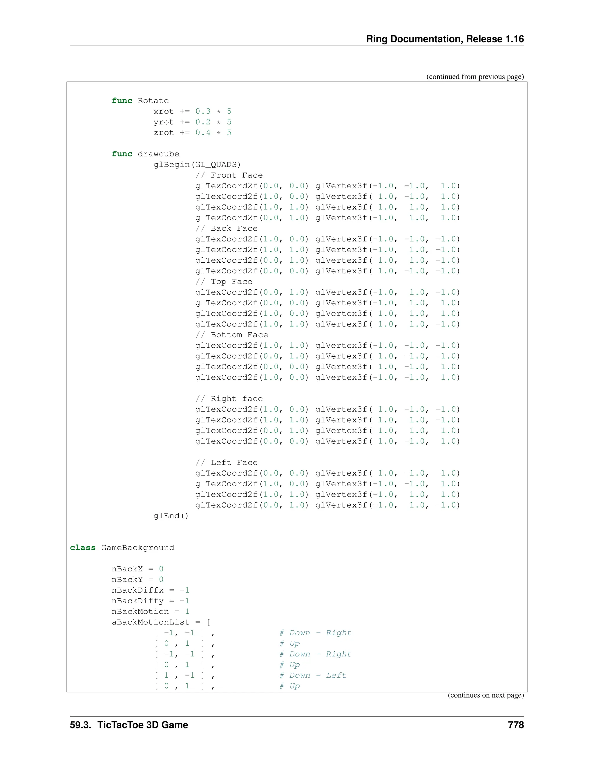 Ring Documentation, Release 1.16 (continued from previous page) func Rotate xrot += 0.3 * 5 yrot += 0.2 * 5 zrot += 0.4 * 5 func drawcube glBegin(GL_QUADS) // Front Face glTexCoord2f(0.0, 0.0) glVertex3f(-1.0, -1.0, 1.0) glTexCoord2f(1.0, 0.0) glVertex3f( 1.0, -1.0, 1.0) glTexCoord2f(1.0, 1.0) glVertex3f( 1.0, 1.0, 1.0) glTexCoord2f(0.0, 1.0) glVertex3f(-1.0, 1.0, 1.0) // Back Face glTexCoord2f(1.0, 0.0) glVertex3f(-1.0, -1.0, -1.0) glTexCoord2f(1.0, 1.0) glVertex3f(-1.0, 1.0, -1.0) glTexCoord2f(0.0, 1.0) glVertex3f( 1.0, 1.0, -1.0) glTexCoord2f(0.0, 0.0) glVertex3f( 1.0, -1.0, -1.0) // Top Face glTexCoord2f(0.0, 1.0) glVertex3f(-1.0, 1.0, -1.0) glTexCoord2f(0.0, 0.0) glVertex3f(-1.0, 1.0, 1.0) glTexCoord2f(1.0, 0.0) glVertex3f( 1.0, 1.0, 1.0) glTexCoord2f(1.0, 1.0) glVertex3f( 1.0, 1.0, -1.0) // Bottom Face glTexCoord2f(1.0, 1.0) glVertex3f(-1.0, -1.0, -1.0) glTexCoord2f(0.0, 1.0) glVertex3f( 1.0, -1.0, -1.0) glTexCoord2f(0.0, 0.0) glVertex3f( 1.0, -1.0, 1.0) glTexCoord2f(1.0, 0.0) glVertex3f(-1.0, -1.0, 1.0) // Right face glTexCoord2f(1.0, 0.0) glVertex3f( 1.0, -1.0, -1.0) glTexCoord2f(1.0, 1.0) glVertex3f( 1.0, 1.0, -1.0) glTexCoord2f(0.0, 1.0) glVertex3f( 1.0, 1.0, 1.0) glTexCoord2f(0.0, 0.0) glVertex3f( 1.0, -1.0, 1.0) // Left Face glTexCoord2f(0.0, 0.0) glVertex3f(-1.0, -1.0, -1.0) glTexCoord2f(1.0, 0.0) glVertex3f(-1.0, -1.0, 1.0) glTexCoord2f(1.0, 1.0) glVertex3f(-1.0, 1.0, 1.0) glTexCoord2f(0.0, 1.0) glVertex3f(-1.0, 1.0, -1.0) glEnd() class GameBackground nBackX = 0 nBackY = 0 nBackDiffx = -1 nBackDiffy = -1 nBackMotion = 1 aBackMotionList = [ [ -1, -1 ] , # Down - Right [ 0 , 1 ] , # Up [ -1, -1 ] , # Down - Right [ 0 , 1 ] , # Up [ 1 , -1 ] , # Down - Left [ 0 , 1 ] , # Up (continues on next page) 59.3. TicTacToe 3D Game 778 