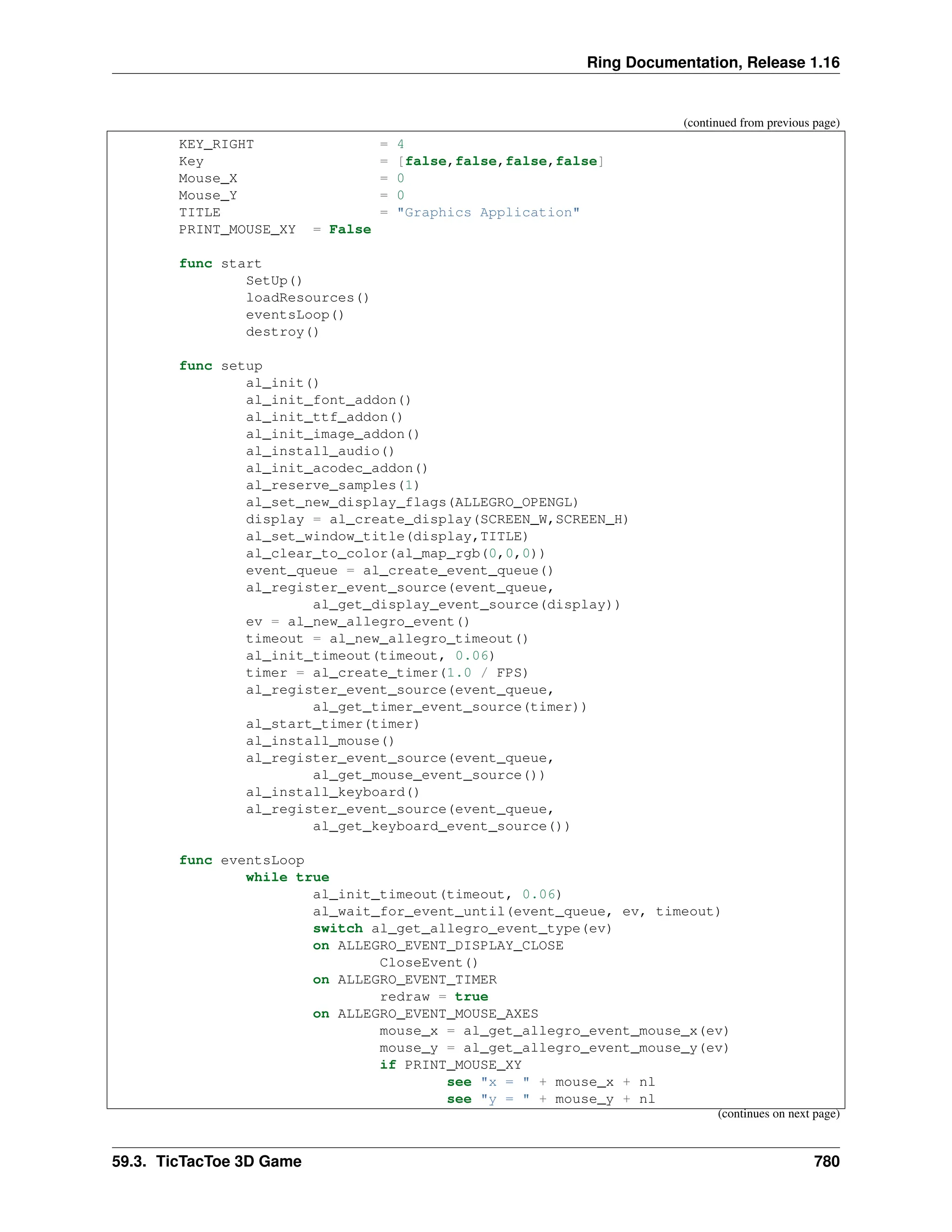 Ring Documentation, Release 1.16 (continued from previous page) KEY_RIGHT = 4 Key = [false,false,false,false] Mouse_X = 0 Mouse_Y = 0 TITLE = "Graphics Application" PRINT_MOUSE_XY = False func start SetUp() loadResources() eventsLoop() destroy() func setup al_init() al_init_font_addon() al_init_ttf_addon() al_init_image_addon() al_install_audio() al_init_acodec_addon() al_reserve_samples(1) al_set_new_display_flags(ALLEGRO_OPENGL) display = al_create_display(SCREEN_W,SCREEN_H) al_set_window_title(display,TITLE) al_clear_to_color(al_map_rgb(0,0,0)) event_queue = al_create_event_queue() al_register_event_source(event_queue, al_get_display_event_source(display)) ev = al_new_allegro_event() timeout = al_new_allegro_timeout() al_init_timeout(timeout, 0.06) timer = al_create_timer(1.0 / FPS) al_register_event_source(event_queue, al_get_timer_event_source(timer)) al_start_timer(timer) al_install_mouse() al_register_event_source(event_queue, al_get_mouse_event_source()) al_install_keyboard() al_register_event_source(event_queue, al_get_keyboard_event_source()) func eventsLoop while true al_init_timeout(timeout, 0.06) al_wait_for_event_until(event_queue, ev, timeout) switch al_get_allegro_event_type(ev) on ALLEGRO_EVENT_DISPLAY_CLOSE CloseEvent() on ALLEGRO_EVENT_TIMER redraw = true on ALLEGRO_EVENT_MOUSE_AXES mouse_x = al_get_allegro_event_mouse_x(ev) mouse_y = al_get_allegro_event_mouse_y(ev) if PRINT_MOUSE_XY see "x = " + mouse_x + nl see "y = " + mouse_y + nl (continues on next page) 59.3. TicTacToe 3D Game 780 