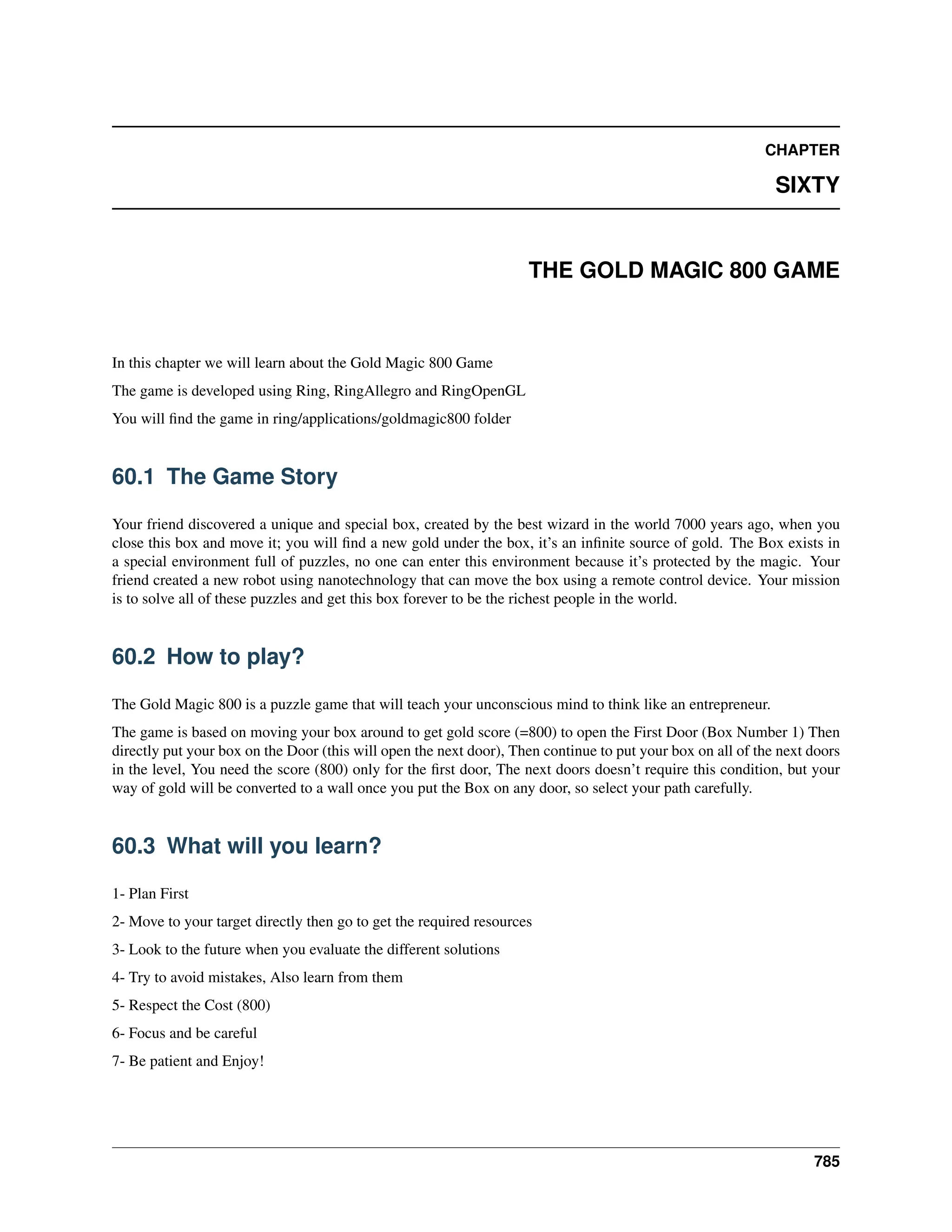 CHAPTER SIXTY THE GOLD MAGIC 800 GAME In this chapter we will learn about the Gold Magic 800 Game The game is developed using Ring, RingAllegro and RingOpenGL You will find the game in ring/applications/goldmagic800 folder 60.1 The Game Story Your friend discovered a unique and special box, created by the best wizard in the world 7000 years ago, when you close this box and move it; you will find a new gold under the box, it’s an infinite source of gold. The Box exists in a special environment full of puzzles, no one can enter this environment because it’s protected by the magic. Your friend created a new robot using nanotechnology that can move the box using a remote control device. Your mission is to solve all of these puzzles and get this box forever to be the richest people in the world. 60.2 How to play? The Gold Magic 800 is a puzzle game that will teach your unconscious mind to think like an entrepreneur. The game is based on moving your box around to get gold score (=800) to open the First Door (Box Number 1) Then directly put your box on the Door (this will open the next door), Then continue to put your box on all of the next doors in the level, You need the score (800) only for the first door, The next doors doesn’t require this condition, but your way of gold will be converted to a wall once you put the Box on any door, so select your path carefully. 60.3 What will you learn? 1- Plan First 2- Move to your target directly then go to get the required resources 3- Look to the future when you evaluate the different solutions 4- Try to avoid mistakes, Also learn from them 5- Respect the Cost (800) 6- Focus and be careful 7- Be patient and Enjoy! 785 