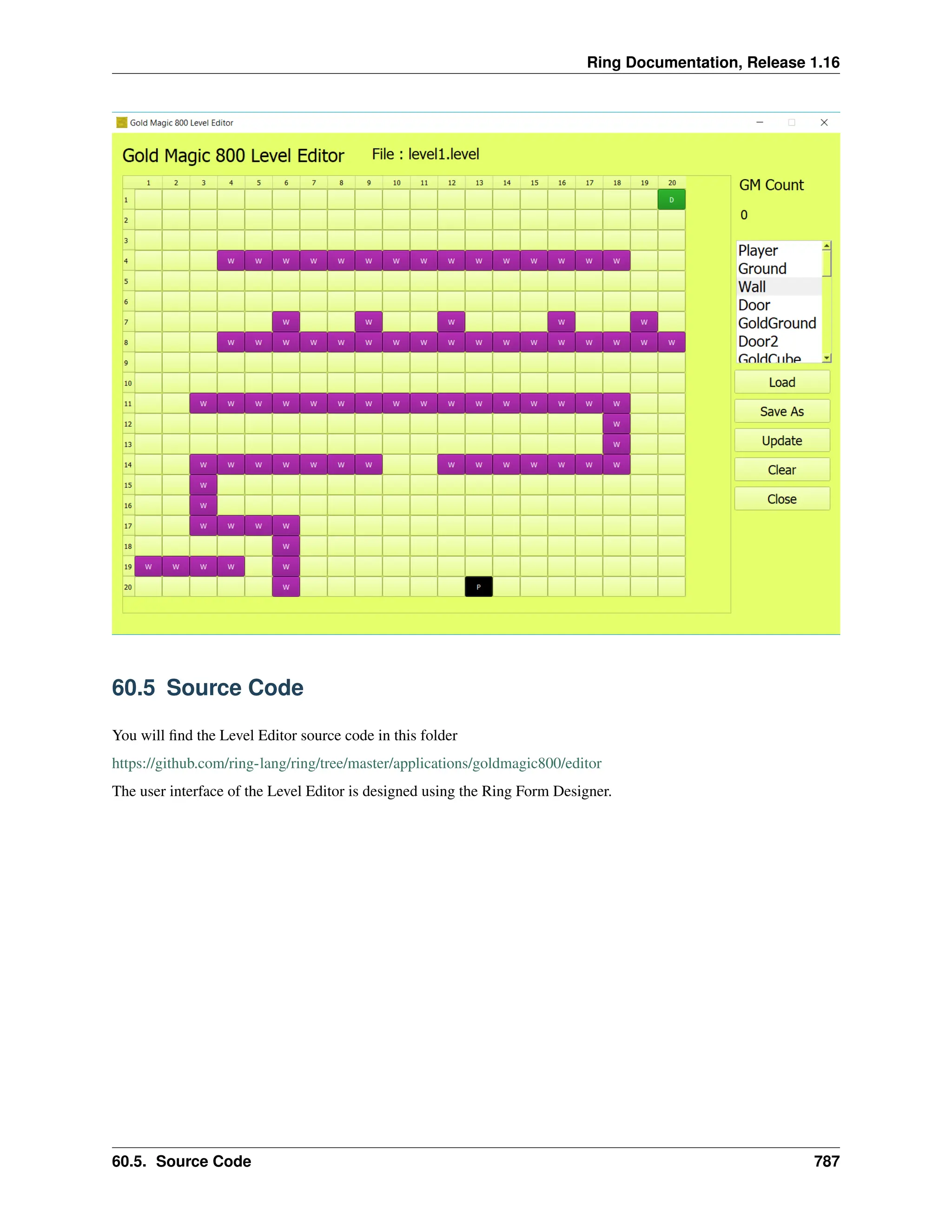 Ring Documentation, Release 1.16 60.5 Source Code You will find the Level Editor source code in this folder https://github.com/ring-lang/ring/tree/master/applications/goldmagic800/editor The user interface of the Level Editor is designed using the Ring Form Designer. 60.5. Source Code 787 