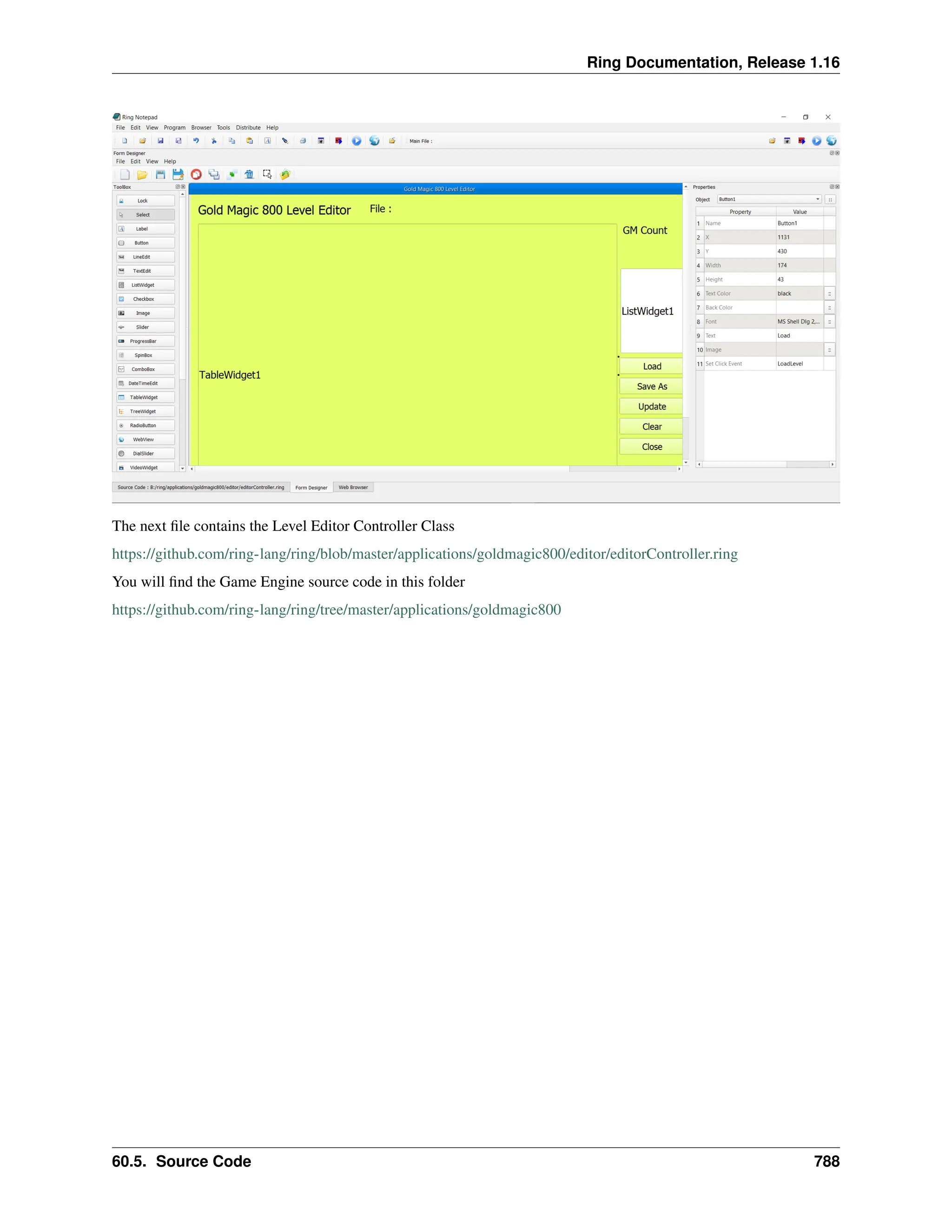 Ring Documentation, Release 1.16 The next file contains the Level Editor Controller Class https://github.com/ring-lang/ring/blob/master/applications/goldmagic800/editor/editorController.ring You will find the Game Engine source code in this folder https://github.com/ring-lang/ring/tree/master/applications/goldmagic800 60.5. Source Code 788 