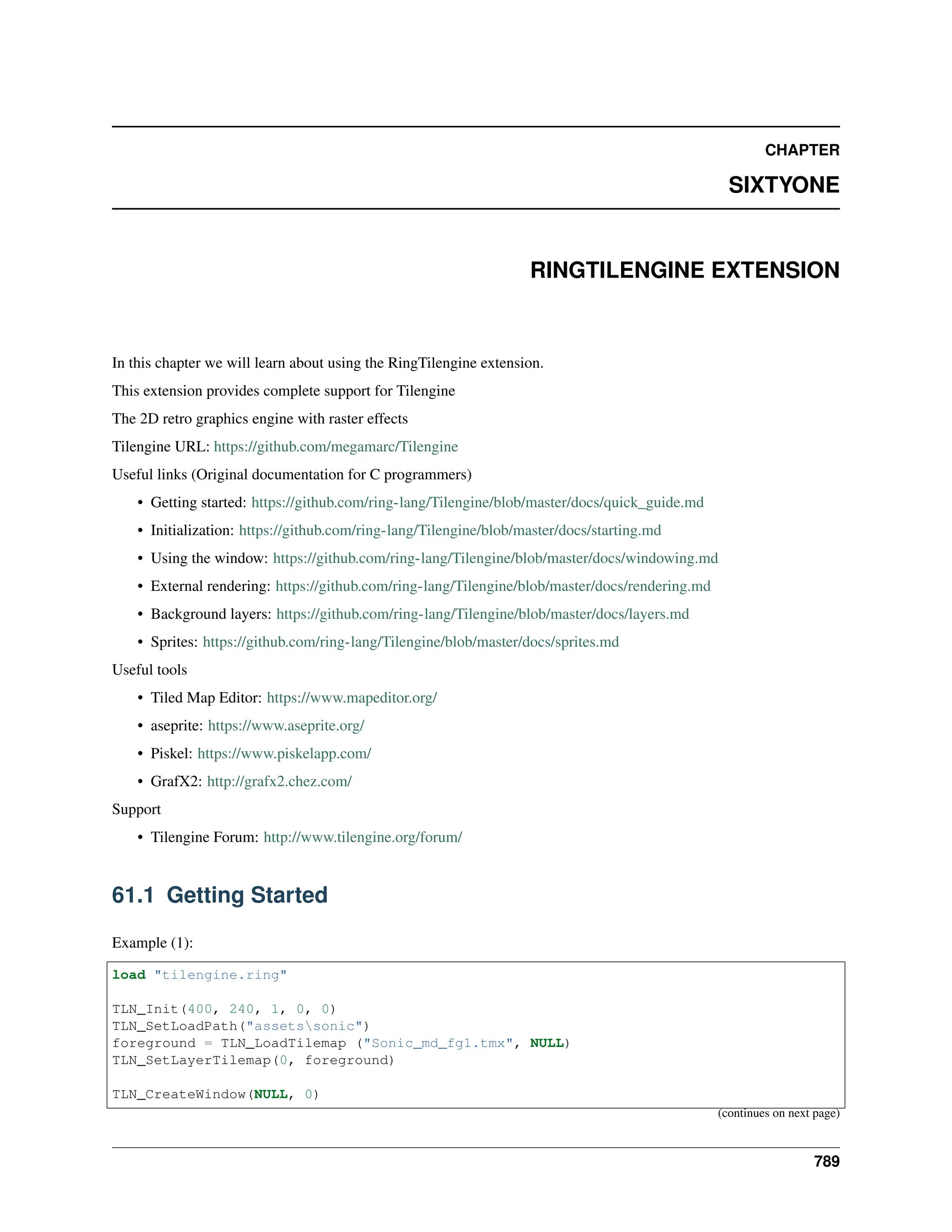 CHAPTER SIXTYONE RINGTILENGINE EXTENSION In this chapter we will learn about using the RingTilengine extension. This extension provides complete support for Tilengine The 2D retro graphics engine with raster effects Tilengine URL: https://github.com/megamarc/Tilengine Useful links (Original documentation for C programmers) • Getting started: https://github.com/ring-lang/Tilengine/blob/master/docs/quick_guide.md • Initialization: https://github.com/ring-lang/Tilengine/blob/master/docs/starting.md • Using the window: https://github.com/ring-lang/Tilengine/blob/master/docs/windowing.md • External rendering: https://github.com/ring-lang/Tilengine/blob/master/docs/rendering.md • Background layers: https://github.com/ring-lang/Tilengine/blob/master/docs/layers.md • Sprites: https://github.com/ring-lang/Tilengine/blob/master/docs/sprites.md Useful tools • Tiled Map Editor: https://www.mapeditor.org/ • aseprite: https://www.aseprite.org/ • Piskel: https://www.piskelapp.com/ • GrafX2: http://grafx2.chez.com/ Support • Tilengine Forum: http://www.tilengine.org/forum/ 61.1 Getting Started Example (1): load "tilengine.ring" TLN_Init(400, 240, 1, 0, 0) TLN_SetLoadPath("assetssonic") foreground = TLN_LoadTilemap ("Sonic_md_fg1.tmx", NULL) TLN_SetLayerTilemap(0, foreground) TLN_CreateWindow(NULL, 0) (continues on next page) 789 