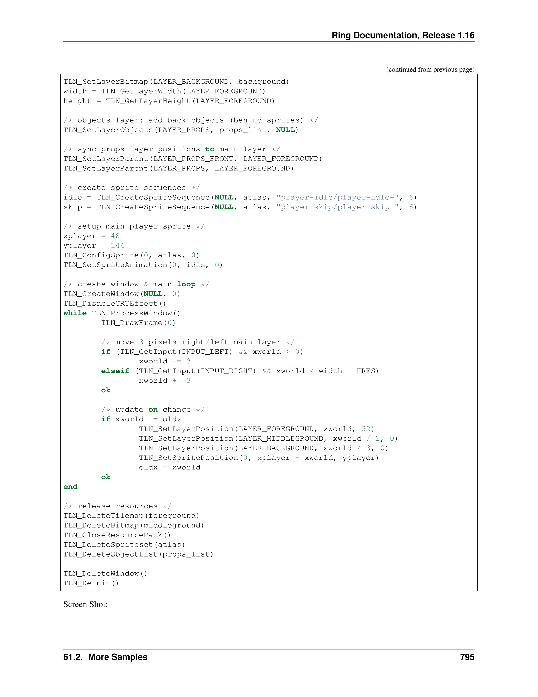 Ring Documentation, Release 1.16 (continued from previous page) TLN_SetLayerBitmap(LAYER_BACKGROUND, background) width = TLN_GetLayerWidth(LAYER_FOREGROUND) height = TLN_GetLayerHeight(LAYER_FOREGROUND) /* objects layer: add back objects (behind sprites) */ TLN_SetLayerObjects(LAYER_PROPS, props_list, NULL) /* sync props layer positions to main layer */ TLN_SetLayerParent(LAYER_PROPS_FRONT, LAYER_FOREGROUND) TLN_SetLayerParent(LAYER_PROPS, LAYER_FOREGROUND) /* create sprite sequences */ idle = TLN_CreateSpriteSequence(NULL, atlas, "player-idle/player-idle-", 6) skip = TLN_CreateSpriteSequence(NULL, atlas, "player-skip/player-skip-", 6) /* setup main player sprite */ xplayer = 48 yplayer = 144 TLN_ConfigSprite(0, atlas, 0) TLN_SetSpriteAnimation(0, idle, 0) /* create window & main loop */ TLN_CreateWindow(NULL, 0) TLN_DisableCRTEffect() while TLN_ProcessWindow() TLN_DrawFrame(0) /* move 3 pixels right/left main layer */ if (TLN_GetInput(INPUT_LEFT) && xworld > 0) xworld -= 3 elseif (TLN_GetInput(INPUT_RIGHT) && xworld < width - HRES) xworld += 3 ok /* update on change */ if xworld != oldx TLN_SetLayerPosition(LAYER_FOREGROUND, xworld, 32) TLN_SetLayerPosition(LAYER_MIDDLEGROUND, xworld / 2, 0) TLN_SetLayerPosition(LAYER_BACKGROUND, xworld / 3, 0) TLN_SetSpritePosition(0, xplayer - xworld, yplayer) oldx = xworld ok end /* release resources */ TLN_DeleteTilemap(foreground) TLN_DeleteBitmap(middleground) TLN_CloseResourcePack() TLN_DeleteSpriteset(atlas) TLN_DeleteObjectList(props_list) TLN_DeleteWindow() TLN_Deinit() Screen Shot: 61.2. More Samples 795 