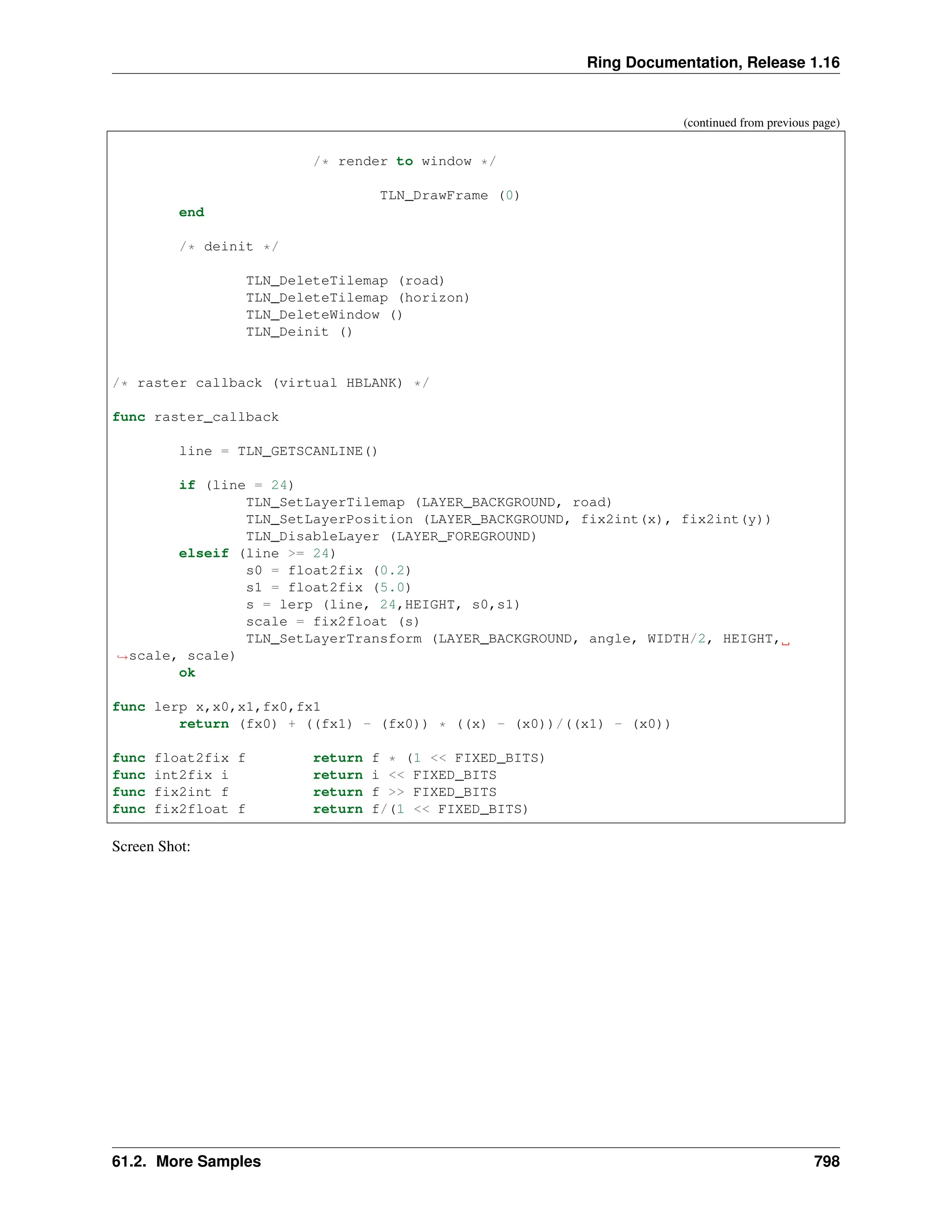 Ring Documentation, Release 1.16 (continued from previous page) /* render to window */ TLN_DrawFrame (0) end /* deinit */ TLN_DeleteTilemap (road) TLN_DeleteTilemap (horizon) TLN_DeleteWindow () TLN_Deinit () /* raster callback (virtual HBLANK) */ func raster_callback line = TLN_GETSCANLINE() if (line = 24) TLN_SetLayerTilemap (LAYER_BACKGROUND, road) TLN_SetLayerPosition (LAYER_BACKGROUND, fix2int(x), fix2int(y)) TLN_DisableLayer (LAYER_FOREGROUND) elseif (line >= 24) s0 = float2fix (0.2) s1 = float2fix (5.0) s = lerp (line, 24,HEIGHT, s0,s1) scale = fix2float (s) TLN_SetLayerTransform (LAYER_BACKGROUND, angle, WIDTH/2, HEIGHT, ˓ →scale, scale) ok func lerp x,x0,x1,fx0,fx1 return (fx0) + ((fx1) - (fx0)) * ((x) - (x0))/((x1) - (x0)) func float2fix f return f * (1 << FIXED_BITS) func int2fix i return i << FIXED_BITS func fix2int f return f >> FIXED_BITS func fix2float f return f/(1 << FIXED_BITS) Screen Shot: 61.2. More Samples 798 